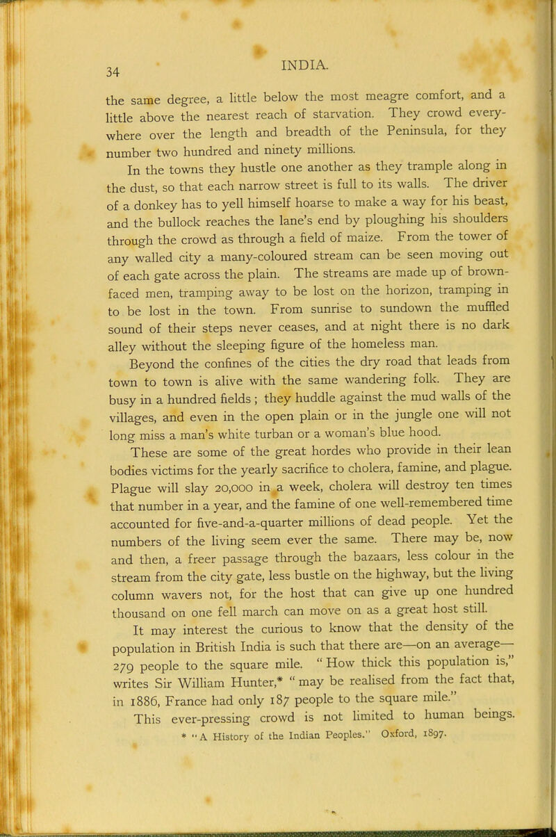 the same degree, a little below the most meagre comfort, and a little above the nearest reach of starvation. They crowd every- where over the length and breadth of the Peninsula, for they number two hundred and ninety millions. In the towns they hustle one another as they trample along in the dust, so that each narrow street is full to its walls. The driver of a donkey has to yell himself hoarse to make a way for his beast, and the bullock reaches the lane's end by ploughing his shoulders through the crowd as through a field of maize. From the tower of any walled city a many-coloured stream can be seen moving out of each gate across the plain. The streams are made up of brown- faced men, tramping away to be lost on the horizon, tramping in to be lost in the town. From sunrise to sundown the muffled sound of their steps never ceases, and at night there is no dark alley without the sleeping figure of the homeless man. Beyond the confines of the cities the dry road that leads from town to town is alive with the same wandering folic. They are busy in a hundred fields ; they huddle against the mud walls of the villages, and even in the open plain or in the jungle one will not long miss a man's white turban or a woman's blue hood. These are some of the great hordes who provide in their lean bodies victims for the yearly sacrifice to cholera, famine, and plague. Plague will slay 20,000 in a week, cholera will destroy ten times that number in a year, and the famine of one well-remembered time accounted for five-and-a-quarter millions of dead people. Yet the numbers of the Uving seem ever the same. There may be, now and then, a freer passage through the bazaars, less colour in the stream from the city gate, less bustle on the highway, but the living column wavers not, for the host that can give up one hundred thousand on one fell march can move on as a great host still. It may interest the curious to know that the density of the population in British India is such that there are—on an average— 279 people to the square mile.  How thick this population is, writes Sir William Hunter,*  may be reaUsed from the fact that, in 1886, France had only 187 people to the square mile. This ever-pressing crowd is not limited to human bemgs. * A History of the Indian Peoples. Oxford, 1897.