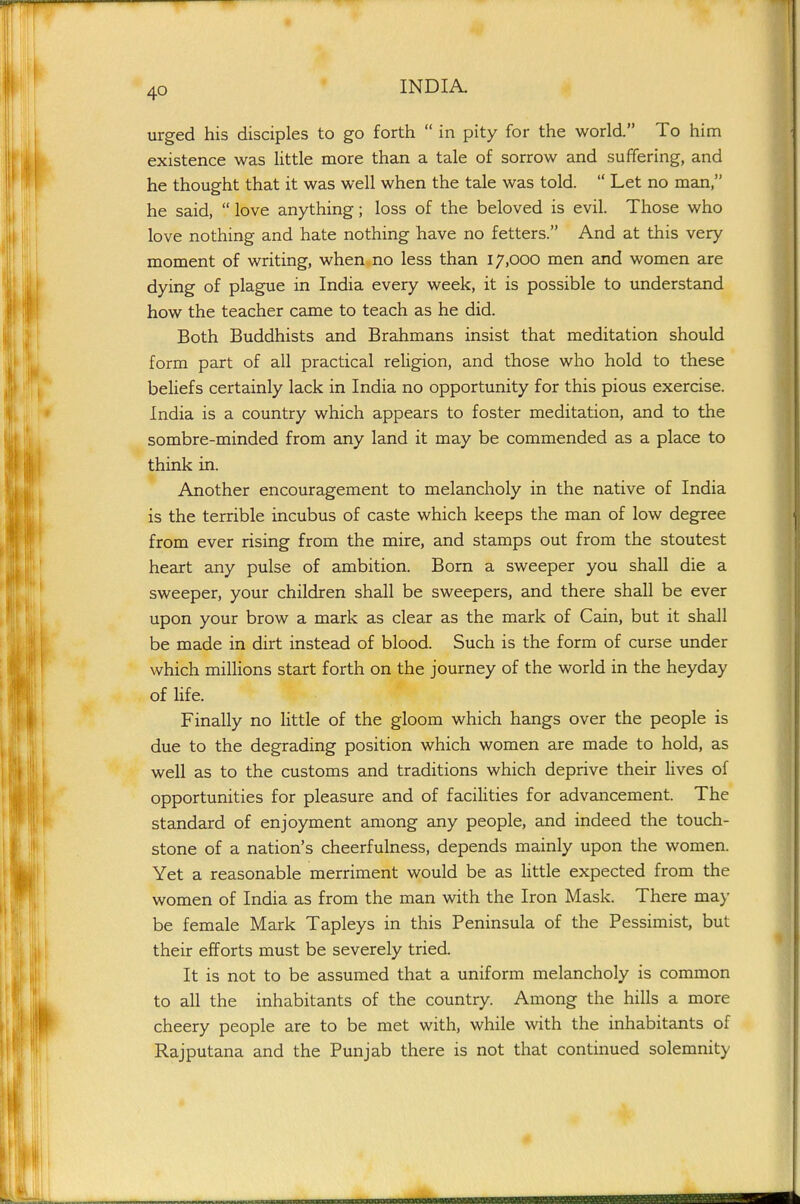 urged his disciples to go forth in pity for the world. To him existence was little more than a tale of sorrow and suffering, and he thought that it was well when the tale was told. Let no man, he said, love anything; loss of the beloved is evil. Those who love nothing and hate nothing have no fetters. And at this very moment of writing, when no less than 17,000 men and women are dying of plague in India every week, it is possible to understand how the teacher came to teach as he did. Both Buddhists and Brahmans insist that meditation should form part of all practical religion, and those who hold to these beliefs certainly lack in India no opportunity for this pious exercise. India is a country which appears to foster meditation, and to the sombre-minded from any land it may be commended as a place to think in. Another encouragement to melancholy in the native of India is the terrible incubus of caste which keeps the man of low degree from ever rising from the mire, and stamps out from the stoutest heart any pulse of ambition. Born a sweeper you shall die a sweeper, your children shall be sweepers, and there shall be ever upon your brow a mark as clear as the mark of Cain, but it shall be made in dirt instead of blood. Such is the form of curse under which millions start forth on the journey of the world in the heyday of life. Finally no little of the gloom which hangs over the people is due to the degrading position which women are made to hold, as well as to the customs and traditions which deprive their lives of opportunities for pleasure and of facilities for advancement. The standard of enjoyment among any people, and indeed the touch- stone of a nation's cheerfulness, depends mainly upon the women. Yet a reasonable merriment would be as Httle expected from the women of India as from the man with the Iron Mask. There may be female Mark Tapleys in this Peninsula of the Pessimist, but their efforts must be severely tried. It is not to be assumed that a uniform melancholy is common to all the inhabitants of the country. Among the hills a more cheery people are to be met with, while with the inhabitants of Rajputana and the Punjab there is not that continued solemnity