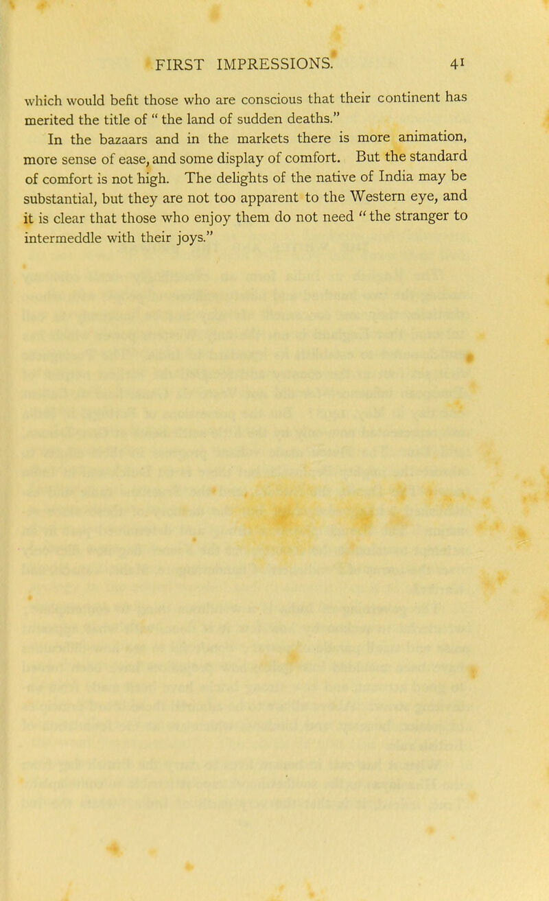 which would befit those who are conscious that their continent has merited the title of the land of sudden deaths. In the bazaars and in the markets there is more animation, more sense of ease, and some display of comfort. But the standard of comfort is not high. The deUghts of the native of India may be substantial, but they are not too apparent to the Western eye, and it is clear that those who enjoy them do not need the stranger to intermeddle with their joys.