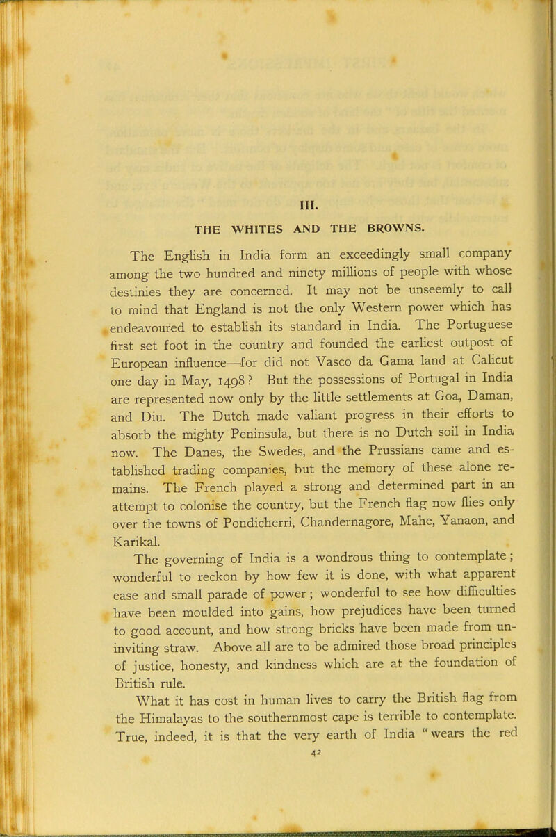 III. THE WHITES AND THE BROWNS. The English in India form an exceedingly small company among the two hundred and ninety millions of people with whose destinies they are concerned. It may not be unseemly to call to mind that England is not the only Western power which has .endeavoured to establish its standard in India. The Portuguese first set foot in the country and founded the earliest outpost of European influence—^for did not Vasco da Gama land at CaHcut one day in May, 1498 ? But the possessions of Portugal in India are represented now only by the httle settlements at Goa, Daman, and Diu. The Dutch made valiant progress in their efforts to absorb the mighty Peninsula, but there is no Dutch soil in India now. The Danes, tlie Swedes, and the Prussians came and es- tablished trading companies, but the memory of these alone re- mains. The French played a strong and determined part in an attempt to colonise the country, but the French flag now flies only over the towns of Pondicherri, Chandernagore, Mahe, Yanaon, and Karikal. The governing of India is a wondrous thing to contemplate; wonderful to reckon by how few it is done, with what apparent ease and small parade of power; wonderful to see how difficulties have been moulded into gains, how prejudices have been turned to good account, and how strong bricks have been made from un- inviting straw. Above all are to be admired those broad principles of justice, honesty, and kindness which are at the foundation of British rule. What it has cost in human lives to carry the British flag from the Himalayas to the southernmost cape is terrible to contemplate. True, indeed, it is that the very earth of India wears the red 4^