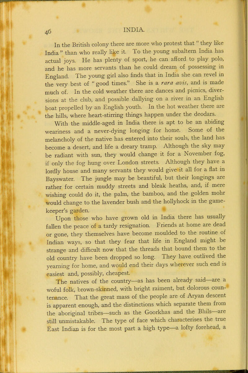 In the British colony there are more who protest that  they Uke India  than who really like it. To the young subaltern India has actual joys. He has plenty of sport, he can afford to play polo, and he has more servants than he could dream of possessing in England. The young girl also finds that in India she can revel in the very best of  good times. She is a rara avis, and is made much of. In the cold weather there are dances and picnics, diver- sions at the club, and possible dallying on a river in an English boat propelled by an English youth. In the hot weather there are the hills, where heart-stirring things happen under the deodars. With the middle-aged in India there is apt to be an abiding weariness and a never-dying longing for home. Some of the melancholy of the native has entered into their souls, the land has become a desert, and life a dreary tramp. Although the sky may be radiant with sun, they would change it for a November fog, if only the fog hung over London streets. Although they have a lordly house and many servants they would give it all for a flat in Bayswater. The jungle may be beautiful, but their longings are rather for certain muddy streets and bleak heaths, and, if mere wishing could do it, the palm, the bamboo, and the golden mohr would change to the lavender bush and the hollyhock in the game- keeper's garden. Upon those who have grown old in India there has usually fallen the peace of a tardy resignation. Friends at home are dead or gone, they themselves have become moulded to the routine of Indian ways, so that they fear that life in England might be strange and difficult now that the threads that bound them to the old country have been dropped so long. They have outlived the yearning for home, and would end their days wherever such end is easiest and, possibly, cheapest. The natives of the country—as has been already said—are a woful folk, brown-skinned, with bright raiment, but dolorous coun- tenance. That the great mass of the people are of Aryan descent is apparent enough, and the distinctions which separate them from the aboriginal tribes—such as the Goorkhas and the Bhils—are still unmistal<:able. The type of face which characterises the true East Indian is for the most part a high type—a lofty forehead, a