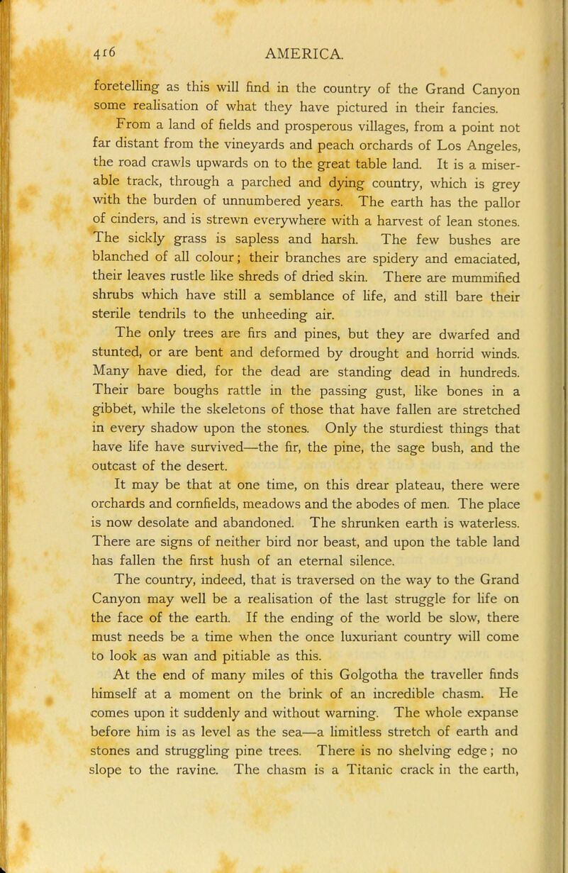 foretelling as this will find in the country of the Grand Canyon some realisation of what they have pictured in their fancies. From a land of fields and prosperous villages, from a point not far distant from the vineyards and peach orchards of Los Angeles, the road crawls upwards on to the great table land. It is a miser- able track, through a parched and dying country, which is grey with the burden of unnumbered years. The earth has the pallor of cinders, and is strewn everywhere with a harvest of lean stones. The sickly grass is sapless and harsh. The few bushes are blanched of all colour; their branches are spidery and emaciated, their leaves rustle like shreds of dried skin. There are mummified shrubs which have still a semblance of life, and still bare their sterile tendrils to the unheeding air. The only trees are firs and pines, but they are dwarfed and stunted, or are bent and deformed by drought and horrid winds. Many have died, for the dead are standing dead in hundreds. Their bare boughs rattle in the passing gust, like bones in a gibbet, while the skeletons of those that have fallen are stretched in every shadow upon the stones. Only the sturdiest things that have life have survived—the fir, the pine, the sage bush, and the outcast of the desert. It may be that at one time, on this drear plateau, there were orchards and cornfields, meadows and the abodes of men. The place is now desolate and abandoned. The shrunken earth is waterless. There are signs of neither bird nor beast, and upon the table land has fallen the first hush of an eternal silence. The country, indeed, that is traversed on the way to the Grand Canyon may well be a realisation of the last struggle for life on the face of the earth. If the ending of the world be slow, there must needs be a time when the once luxuriant country will come to look as wan and pitiable as this. At the end of many miles of this Golgotha the traveller finds himself at a moment on the brink of an incredible chasm. He comes upon it suddenly and without warning. The whole expanse before him is as level as the sea—a limitless stretch of earth and stones and struggling pine trees. There is no shelving edge; no slope to the ravine. The chasm is a Titanic crack in the earth,