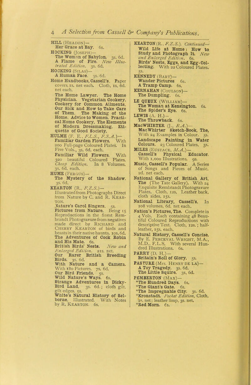 HILL (Headon)— Her Grace at Bay. 6s. HOCKING (Joseph)— The Womin of Babylon. 3s. 6d. A Flame of Fire. New Illus- trated Edition. 3s. 6d. HOCKING (Silas)— A Human Face. 3s. 6d. Home Handbooks, Cassell's, Paper covers, is. net each. Cloth, is. 6d. net each. The Home Lawyer. The Home Physician. Vegetarian Cookery. Cookery for Common Ailments. Onr Sick and How to Take Care of Them. The Making of the Home. Advice to Women. Practi- cal Home Cookery. The Elements of Modern Dressmaking. Eti- quette of Good Society, HULME (F. E., F.L.S., F.S.A.)— Familiar Garden Flowers. With 200 Full-page Coloured Plates. In Five Vols., 3s. 6d. each. Familiar Wild Flowers. With 320 beautiful Coloured Plates. Cheap Edition. In 8 Volumes. 3s. 6d. each. HUME (Fergus)— The Mystery of the Shadow. 3s. 6d. KEARTON {R.. F.Z.S.)— Illustrated from Photographs Direct from Nature by C. and R. Kear- TON. Nature's Carol Singers. 5s. Pictures from Nature. Being 15 Reproductions in the finest Rem- brandt Photogravure from negatives made direct by Richard and Cherry Kearton of birds and beasts in their native haunts, los. 6d. The Adventures of Cock Robin and His Mate. 6s. British Birds' Nests. New and Enlarged Editioji. 21s. net. Our Rarer British Breeding Birds. 3s. 6d. With Nature and a Camera. With 180 Pictures. 7s. 6d. Our Bird Friends. 5s. Wild Nature's Ways. 6s. Strange Adventures in Dlcky- Bird Land. 3s. 6d.; cloth gilt, gilt edges, 5s. White's Natural History of Sel- borne. Illustrated. With Notes by R. Kearton. 6s. KEARTON (R., /?•. Z. S.). Continued— Wild Life at Home: How to Study and Photograph It. New and Entailed Edition. 6s. Birds' Nests, Eggs, and Egg-Col- lecting. With 22 Coloured Plates. Ss. KENNEDY (Bart)— Wander Pictures 6s. A Tramp Camp. 6s. KERNAHAN (Coulson)— The Dumpling. 6s. LE QUEUX (William)— The Woman at Kensington. 6s. The Spider's Eye. 6s. LEWIS (A. H.)- The Throwback. 6s. MacWHIRTER (J., R.A.)— MaoWhirter Sketch-Book, The, With 24 Examples in Colour, ss. Landscape Painting in Water Colours. 23 Coloured Plates. 5s. MILES (Eustace, M.A.)— Cassell's Physical Educator. With 1,000 Illustrations. 9s. Music, Cassell's Popular. A Series of Songs and Pieces of Music. 2d. net each. National Gallery of British Art, The (The Tate Gallery). With 24 lixquisite Rembrandt Photogravure Plates, Cloth, 12s. Leather back, cloth sides, 155. National Library, Cassell's. In 108 volumes, 6d. net each. Nation's Pictures, The. Complete in 4 Vols. Each containing 48 Beau- tiful Coloured Reproductions with descriptive Text. Cloth, 12s.; half- leather, iss. each. Natural History, Cassell's Concise. By E. Perceval Wright, M.A., M.D., F.L.S. With several Hun- dred Illustrations. 6s. PARRY (D. H.) — Britain's Roll of Glory. 5s. PASTURE (Mrs. Henry de la)— A Toy Tragedy. 3s. 6d. The Little Squire. 3s. 6d. PEMBERTON (Max)— *The Htmdred Days. 6s. *The Giant's Gate. 6s. *The Impregnable City. 3s. 6d. Kronstadt. Pocket Edition, Cloth, 2?. net; leather limp, 3s. net. *Red Mom. Cs.