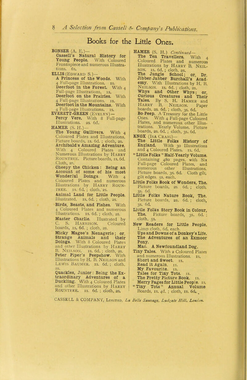 Books for the Little Ones. BONSER (A. E.)— Cassell's Natural History for Young People. With Coloured Frontispiece and numerous Illustra- tions. 6s. ELLIS (Edward S.)— A Princess of the Woods. With 4 Full-page Illustrations, is. Deerfoot in the Forest. With 4 Full-page Illustrations, is. Deerfoot on the Prairies. With 4 Full-page Illustrations, is. Deerfoot in the Mountains. With 4 Full-page Illustrations, is. EVERETT-GREEN (EVELYN) — Percy Vere. With 8 Full-page Illustrations. 2S. 6d. HAMER (S. H.)— The Young Gullivers. With 4 Coloured Plates and Illustrations. Picture board;, is. 6d. ; cloth, 2S. Archibald's Amazing Adventure. With 4 Coloured Plates and Numerous Illustrations by Harry RoUNTREE. Picture boards, is. 6d. Cloth, 2?. Cheepy the Chicken: Being an Account of some of his most Wonderful Doings. With 4 Coloured Plates and numerous Illustrations by Harry Roun- TREE. IS. 6d. ; cloth, 2s. Animal Land for Little People. Illustrated, is. 6d. ; cloth, 2s. Birds, Beasts, and Fishes. With 4 Coloured Plates and numerous Illustrations, is. 6d. ; cloth, 2S. Master Charlie. Illustrated by C. S. Harrison. Coloured boards, is. 6d. ; cloth, 2s, Micky Magee's Menagerie; or. Strange Animals and their Doings. With 8 Coloured Plate; and other Illustrations by Harry B. Neii.son. is. 6d.; cloth. 2s. Peter Piper's Peepshow. With Illustrations by H. B. Neilson and Lewls Baumer. is. 6d. ; cloth, 2S. Quackles, Junior: Being the Ex- traordinary Adventures of a Duckling. With 4 Coloured Plates and olher Illustrations by Harry RouNTREE. IS, 6d. ; cloth, 2s. HAMER (S. H.) Continued— The Ten Travellers. With 4 Coloured Plates and numerous Illustrations by Harry B. Neil- son. IS. 6d. ; cloth, 2s. The Jungle School; or, Dr. Jibber-Jabber Burchall's Acad- emy. With Illustrations by H. B. Neilson. is. 6d.; cloth, 2s. Whys and Other Whys; or, Curious Creatures and Their Tales. By S. H. Hamer and Harry B. Neilson. Paper boards, as. 6d. ; cloth, 3s. 6d. Bo-Peep. A Treasury for the Little Ones. With 4 Full-page Coloured Plates, and numerous other Illus- trations. Yearly Volume. Picture boards, as. 6d. ; cloth, 3s. 6d. KNOX (ISA Craig)— The Little Folks History of England. With 30 Illustrations and 4 Coloured Plates, is. 6d. Little Folks Half-Yearly Volume. Containing 480 pages, with Si.x Full-page Coloured Plates, and numerous other Illustrations. Picture boards, 3s. 6d. Cloth gilt, gilt edges, 5s. each. Little Folks Book of Wonders, The. Picture boards, as. 6d. ; cloth, 3s. 6d. Little Folks Nature Book, The. Picture boards, 2S. 6d. ; cloth, 3s. 6d. Little Folks Story Book in Colour, The. Picture boards, 3s. 6d. ; cloth, 5s. New Readers for Little People, Limp cloth, 6d. each. Ups and Downs of a Donkey's Life. The Adventures of an Exmoor Pony. Mac. A Newfoundland Dog. Tiny Tales. With 2 Coloured Plates and numerous Illustrations, is. Short and Sweet, is. Read it Again. i=. My Favourite, is. Tales for Tiny Tots. is. The Pretty Picture Book. is. Merry Pages for Little People, is. Tiny Tots Annual Volume Boards, is. 4d. ; cloth, is. 6d, ^ CASSELL & COMPANY, Limited, La Belle Sawvage, Lud«ate Hill, London.