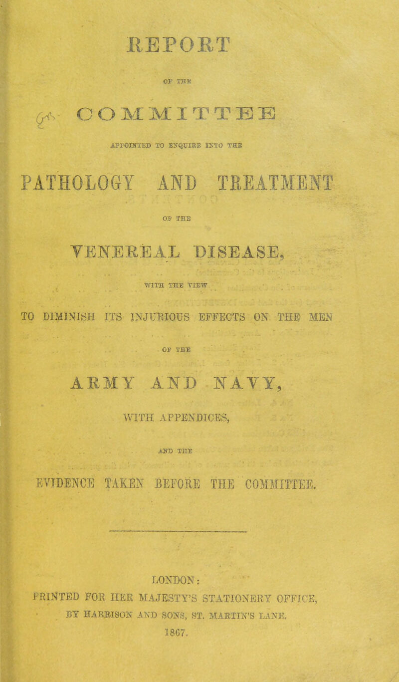 REPORT OF THli m>: COMMITTEE •iPFOINTED TO ESQUIRE 1X10 THE PATHOLOGY AND TREATMENT OF THE VENEREAL DISEASE, WITH THE VIEW TO DIMINISH ITS INJURIOUS EFFECTS ON THE MEN . OF THE AEMY AND NAVY, WITH APPENDICES, AND THE EVIDENCE TAKEN BEFORE THE COMMITTEE. LONDON: PRINTED FOR HER MAJESTY'S STATIONERY OFFICE, BY HARRISON .AND SONS, ST. MARTIN'S LANK. 1867.