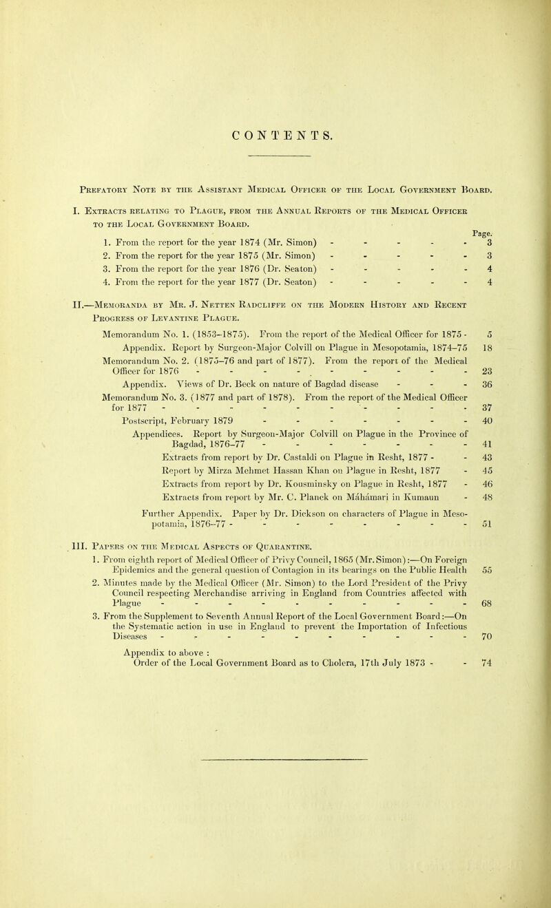 CONTENTS. Prefatory Note by the Assistant Medical Officer of the Local Government Board, I. Extracts relating to Plague, from the Annual Reports op the Medical Officer TO the Local Government Board. Page. L From the report for the year 1874 (Mr. Simon) ----- 3 2. From the report for the year 1875 (Mr. Simon) - - - - - 3 3. From the report for the year 1876 (Dr. Sea ton) - - - - - 4 4. From the report for the year 1877 (Dr. Seaton) ----- 4 IT.—Memoranda by Mr. J. Netten Radclifpe on the Modern History and Recent Progress of Levantine Plague. Memorandum No. 1. (1853-1875). From the report of the Medical Officer for 1875 - 5 Appendix. Report by Surgeon-Major Colvill on Plague in Mesopotamia, 1874-75 18 Memorandum No. 2. f 1875-76 and part of 1877). From the report of the Medical Officer for 1876 - - - - . - - - - - 23 Appendix. Views of Dr. Beck on nature of Bagdad disease - - - 36 Memorandum No. 3. (1877 and part of 1878). From the report of the Medical Officer for 1877 - - - - - 37 Postscript, Februaiy 1879 - - - - - - - 40 Appendices. Report by Surgeon-Major Colvill on Plague in the Province of Bagdad, 1876-77 -  - - - - - - 41 Extracts from report by Dr. Castaldi on Plague in Resht, 1877 - - 43 Report by Mirza Mehmet Hassan Khan 011 l-'lagiie in Resht, 1877 - 45 Extracts from report by Dr. Kousminsky on Plague in Resht, 1877 - 46 Extracts from report by Mr. C. Planck on Mahamari in Kumaun - 48 Further Appendix. Paper by Dr. Dickson on characters of Plague in Meso- potamia, 1876-77 - - - - - - - - 51 111. Papers on the Medical Aspects of Quarantine. 1. From eighth report of Medical Officer of Privy Council, 1865 (Mr. Simon):—On Foreign Epidemics and the general question of Contagion in its bearings on the Public Health 55 2. Minutes made by the Medical Officer (Mr. Simon) to the Lord President of the Privy Council respecting Merchandise arriving in England from Countries affected with Plague 68 3. From the Supplement to Seventh Annual Report of the Local Government Board:—On the Systematic action in use in England to prevent the Importation of Infectious Diseases --.--.-.--70 Appendix to above : Order of the Local Government Board as to Cholera, I7th July 1873 - - 74