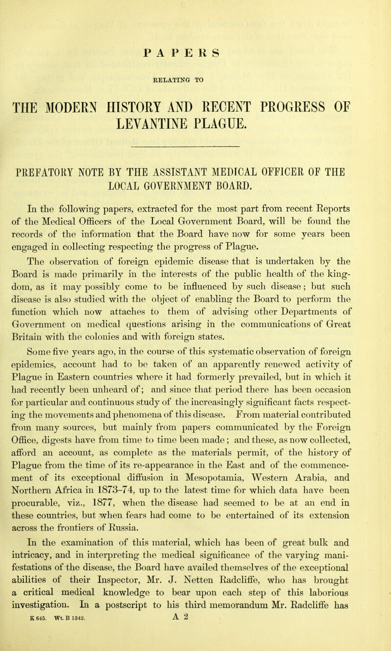 PAPERS RELATING TO THE MODERN HISTORY AND RECENT PROGRESS OF LEVANTINE PLAGUE. PREFATORY NOTE BY THE ASSISTANT MEDICAL OFFICER OF THE LOCAL GOVERNMENT BOARD. In the following papers, extracted for the most part from recent Eeports of the Medical Officers of the Local Government Board, will be found the records of the information that the Board have now for some years been engaged in collecting respecting the progress of Plague. The observation of foreign epidemic disease that is undertaken by the Board is made primarily in the interests of the public health of the king- dom, as it may possibly come to be influenced by such disease; but such disease is also studied with the object of enablina: the Board to perform the function which now attaches to them of advising other Departments of Government on medical questions arising in the communications of Great Britain with the colonies and with foreign states. Some five years ago, in the course of this systematic observation of foreign epidemics, account had to be taken of an apparently renewed activity of Plague in Eastern countries where it had formerly prevailed, but in which it had recently been unheard of; and since that period there has been occasion for particular and continuous study of the increasingly significant facts respect- ing the movements and phenomena of this disease. From material contributed from many sources, but mainly from papers communicated by the Foreign Office, digests have from time to time been made; and these, as now collected, afford an account, as complete as the materials permit, of the history of Plague from the time of its re-appearance in the East and of the commence- ment of its exceptional difiiision in Mesopotamia, Western Arabia, and Northern Africa in 1873-74, up to the latest time for which data have been procurable, viz., 1877, when the disease had seemed to be at an end in these countries, but when fears had come to be entertained of its extension across the frontiers of Russia. In the examination of this material, which has been of great bulk and intricacy, and in interpreting the medical significance of the varying mani- festations of the disease, the Board have availed themselves of the exceptional abilities of their Inspector, Mr. J. Netten Radclifie, who has brought a critical medical knowledge to bear upon each step of this laborious investigation. In a postscript to his third memorandum Mr. Radcliffe has K 645. Wt. B 1342. A 2