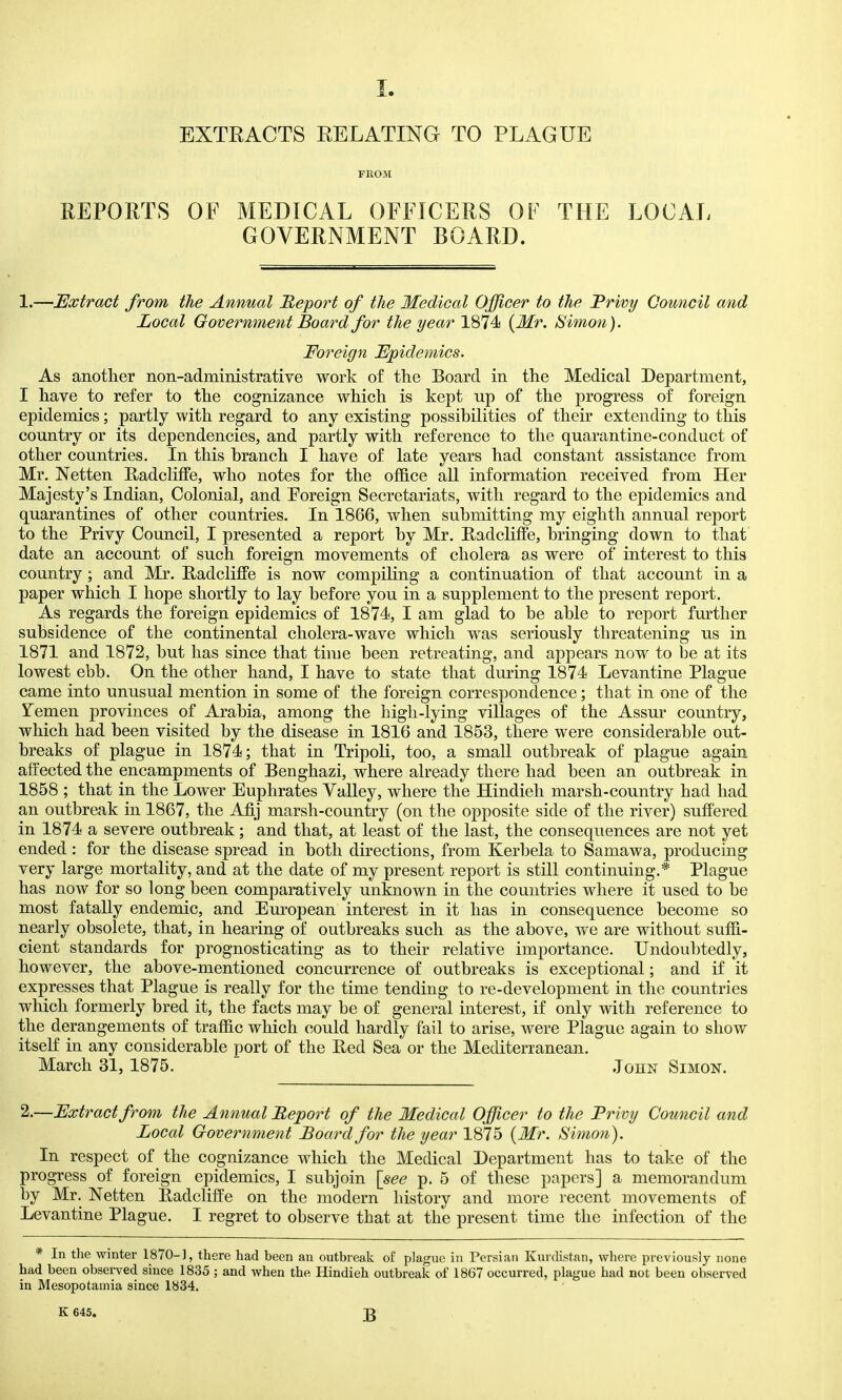 J EXTEACTS EELATING TO PLAGUE FROM REPORTS OF MEDICAL OFFICERS OF THE LOCAL GOVERNMENT BOARD. 1.—JExtract from the Annual 'Report of the Medical Officer to the Frivy Council and Local Government Board for the year 1874 {Mr. Simo7i). Foreign Epidemics. As another non-administrative work of the Board in the Medical Department, I have to refer to the cognizance which is kept np of the progress of foreign epidemics; partly with regard to any existing possibilities of their extending to this country or its dependencies, and partly with reference to the quarantine-conduct of other countries. In this branch I have of late years had constant assistance from Mr. Netten E^adcliffe, who notes for the office all information received from Her Majesty's Indian, Colonial, and Poreign Secretariats, with regard to the epidemics and quarantines of other countries. In 1866, when submitting my eighth annual report to the Privy Council, I presented a report by Mr. Padcliffe, bringing down to that date an account of such foreign movements of cholera as were of interest to this country; and Mr. RadclifFe is now compiling a continuation of that account in a paper which I hope shortly to lay before you in a supplement to the present report. As regards the foreign epidemics of 1874, I am glad to be able to report further subsidence of the continental cholera-wave which was seriously threatening us in 1871 and 1872, but has since that time been retreating, and appears now to be at its lowest ebb. On the other hand, I have to state that during 1874 Levantine Plague came into unusual mention in some of the foreign correspondence; that in one of the Temen provinces of Arabia, among the high-lying villages of the Assur country, which had been visited by the disease in 1816 and 1853, there were considerable out- breaks of plague in 1874; that in Tripoli, too, a small outbreak of plague again affected the encampments of Benghazi, where already there had been an outbreak in 1858 ; that in the Lower Euphrates Valley, where the Hindieh marsh-country had had an outbreak in 1867, the Afij marsh-country (on the opposite side of the river) suffered in 1874 a severe outbreak; and that, at least of the last, the consequences are not yet ended : for the disease spread in both directions, from Kerbela to Samawa, producing very large mortality, and at the date of my present report is still continuing.* Plague has now for so long been comparatively unknown in the countries where it used to be most fatally endemic, and European interest in it has in consequence become so nearly obsolete, that, in hearing of outbreaks such as the above, we are without suffi- cient standards for prognosticating as to their relative importance. Undoubtedly, however, the above-mentioned concurrence of outbreaks is exceptional; and if it expresses that Plague is really for the time tending to re-development in the countries which formerly bred it, the facts may be of general interest, if only with reference to the derangements of traffic which could hardly fail to arise, were Plague again to show itself in any considerable port of the Red Sea or the Mediterranean. March 31, 1875.  John Simon. 2.—Extract from the Annual Report of the Medical Officer to the Frivy Council and Local Government Board for the year 1875 {Mr. Simon). In respect of the cognizance which the Medical Department has to take of the progress of foreign epidemics, I subjoin [see p. 5 of these papers] a memorandum by Mr. Netten Radcliffe on the modern history and more recent movements of Levantine Plague. I regret to observe that at the present time the infection of the * In the winter 1870-1, there had been an outbreak of plague in Persian Kurdistan, where previously none had been observed since 1835 ; and when the Hindieh outbreak of 1867 occurred, plague had not been observed in Mesopotamia since 1834.