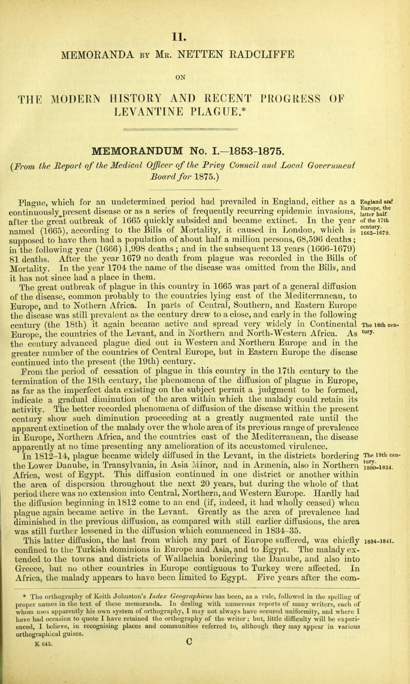 II. MEMOEANDA by Mr. NETTEN KADCLIFFE ON THE MODERN HISTORY AND RECENT PROGRESS OF LEVANTINE PLAGUE.* MEMORANDUM No. I.—1853-1875. (From the Report of the Medical Officer of the Frivy Cotmcil and Local Govermnenf Board for 1875.) Plague, whicli for an undetermined period liad prevailed in England, either as a England and continuously present disease or as a series of frequently recurring epidenaic invasions, ^tter^haU-* after the great outbreak of 1665 quickly subsided and became extinct. In the year oftheiTth named (1665), according to the Bills of Mortality, it caused in LondoD, which is lees-Yerg. supposed to have then had a population of about half a million persons, 68,596 deaths ; in the following year (1666) 1,998 deaths ; and in the subsequent 13 years (1666-1679) 81 deaths. After the year 1679 no death from plague was recorded in the Bills of Mortality. In the year 1704 the name of the disease was omitted from the Bills, and it has not since had a place in them. The great outbreak of plague in this country in 1665 was part of a general diffusion of the disease, common probably to the countries lying east of the Mediterranean, to Europe, and to Notliern Africa. In parts of Central, Southern, and Eastern Europe the disease was still prevalent as the century drew to a close, and early in the following century (the 18th) it again became active and spread very widely in Continental The isth cen- Europe, the countries of the Levant, and in Northern and North-Western Africa. As ^'^'■y- the century advanced plague died out ia Western and Northern Europe and in the greater number of the countries of Central Europe, but in Eastern Europe the disease continued into the present (the 19th) century. Erom the period of cessation of plague in this country in the l7tli century to the termination of the 18th century, the phenomena of the diffusion of plague in Europe, as far as the imperfect data existing on the subject permit a judgment to be formed, indicate a gradual diminution of the area within which the malady could retain its activity. The better recorded phenomena of diffusion of the disease within the present century show such diminution proceeding at a greatly augmented rate until the apparent extinction of the malady over the whole area of its previous range of prevalence in Europe, Northern Africa, and the countries east of the Mediterranean, the disease apparently at no time presenting any amelioration of its accustomed virulence. In 1812-14, plague became widely diffused in the Levant, in the districts bordering The i9th cen- the Lower Danube, in Transylvania, in Asia Minor, and in Armenia, also in Northern i8oo-i824. Africa, west of Egypt. This diffusion continued in one district or another within the area of dispersion throughout the next 20 years, but during the whole of that period there was no extension into Central, Northern, and Western Europe. Hardly had the diffusion beginning in 1812 come to an end (if, indeed, it had wholly ceased) when plague again became active in the Levant. Greatly as the area of prevalence had diminished in the previous diffusion, as compared with still earlier diffusions, the area was still further lessened in the diffusion which commenced in 1834-35. This latter diffusion, the last from which any part of Europe suffered, was chiefly i834-i84i. confined to the Turkish dominions in Europe and Asia, and to Egypt. The malady ex- tended to the towns and districts of Wallachia bordering the Danube, and also into Greece, but no other countries in Europe contiguous to Turkey were affected. In Africa, the malady appears to have been limited to Egypt, Five years after the com- * The orthography of Keith Johnston's Index Geographicus has been, as a rule, followed in the spelling of proper names in the text of these memoranda. In dealing with numerous reports of many writers, each of whom uses apparently his own system of orthography, I m;iy not always have secured uniformity, and where I have had occasion to quote I have retained the orthography of the writer; but, little difficulty will be experi- enced, I believe, in recognising places and communities referred to, although they may appear in various orthographical guises. K 645. C