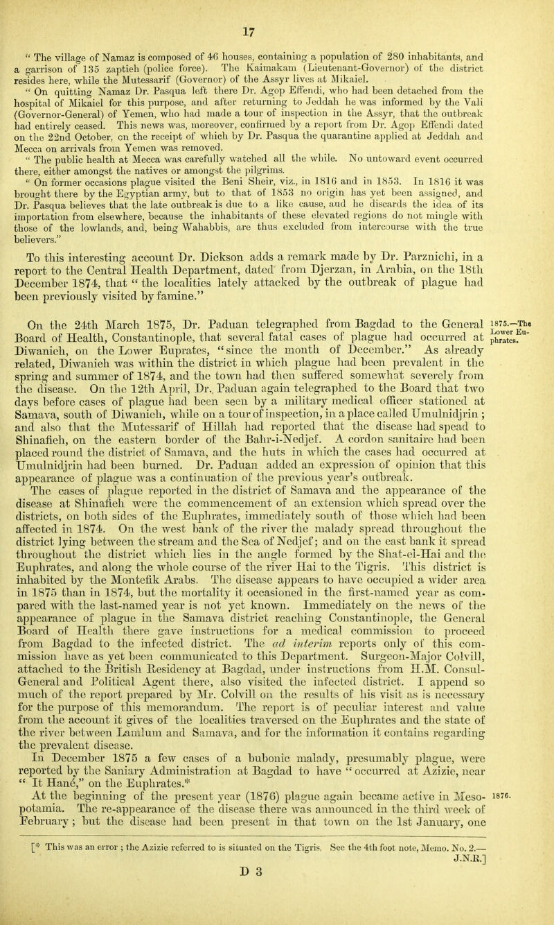 The village of Namaz is composed of 46 houses, containing a population of 280 inhabitants, and a garrison of 135 zaptieh (police force). The Kaimakam (Lieutenant-Governor) of the district resides here, while the Mutessarif (Governor) of the Assyr lives at Mikaiel.  On quitting Namaz Dr. Pasqua left there Dr. Agop Effendi, who had been detached from the hospital of Mikaiel for this purpose, and after returning to Jeddah he was informed by the Vali (Governor-General) of Yemen, who had made a tour of inspection in the Assyr, that the outbreak had entirely ceased. This news was, moreover, confirmed by a report from Dr. Agop Effendi dated on the 22nd October, on the receipt of which by Dr. Pasqua the quarantine applied at Jeddah and Mecca on arrivals from Yemen was removed.  The public health at Mecca was carefully watched all the while. No untoward event occurred there, either amongst the natives or amongst the pilgrims.  On former occasions plague visited the Beni Sheir, viz., in 1816 and in 1853. In 1816 it was brought there by the Egyptian army, but to that of 1853 no origin has yet been assigned, and Dr. Pasqua believes that tlie late outbreak is due to a like cause, and he discards the idea of its importation from elsewhere, because the inhabitants of these elevated regions do not mingle with those of the lowlands, and, being Wahabbis, are thus excluded from intercourse with the true believers. To this interesting account Dr. Dickson adds a remark made by Dr. Parzniclii, in a report to the Central Health Department, dated from Djerzan, in Arabia, on the 18th December 1874, that  the localities lately attacked by the outbreak of plague had been previously visited by famine. On the 24th March 1875, Dr. Paduan telegraphed from Bagdad to the General i875.-Th« Board of Health, Constantinople, that several fatal cases of plague had occurred at phrates. Diwanieh, on the Lower Euprates, since the month of December, As already related, Diwanieh was within the district in which plague had been prevalent in the spring and summer of 1874, and the town had then suffered somewhat severely from the disease. On the 12th April, Dr., Paduan again telegraphed to the Board that two days before cases of plague had been seen by a military medical officer stationed at Samava, south of Diwanieh, while on a tour of inspection, in a place called Umulnidjrin ; and also that the Mutessarif of Hillah had reported that the disease had spead to Shinafieh, on the eastern border of the Bahr-i-Nedjef. A cordon sanitaire had been placed round the district of Samava, and the huts in which the cases had occurred at Umulnidjrin had been burned. Dr. Paduan added an expression of opinion that this appearance of plague was a continuation of the previous year's outbreak. The cases of plague reported in the district of Samava and the appearance of the disease at Shinafieh were the commencement of an extension which spread over the districts, on both sides of the Euphrates, immediately south of those which had been afi^ected in 1874. On the west bank of the river the malady spread throughout the district lying between the stream and the Sea of Nedjef; and on the east bank it spread throughout the district which lies in the angle formed by the Shat-ei-Hai and the Euphrates, and along the whole course of the river Hai to the Tigris. I'liis district is inhabited by the Montefik Arabs. The disease appears to have occupied a wider area in 1875 than in 1874, but the mortality it occasioned in the first-named year as com- pared with the last-named year is not yet known. Immediately on the news of the appearance of plague in the Samava district reaching Constantinople, the General Board of Health there gave instructions for a medical commission to proceed from Bagdad to the infected district. The ad interim reports only of this com- mission have as yet been communicated to this Department. Surgeon-Major Colvill, attached to the British Residency at Bagdad, under instructions from H.M. Consul- General and Political Agent there, also visited the infected district. I append so much of the report prepared by Mr. Colvill on the results of his visit as is necessary for the purpose of this memorandum. The report is of peculiar interest and value from the account it gives of the localities traversed on the Euphrates and the state of the river between Lamlum and Samava, and for the information it contains regarding the prevalent disease. In December 1875 a few cases of a bubonic malady, presumably plague, were reported by the Saniary Administration at Bagdad to have  occurred at Azizie, near  It Hane, on the Euphrates.* At the beginniug of the present year (1876) plague again became active in Meso- isre. potamia. The re-appearance of the disease there was announced in the third week of Eebruary; but the disease had been present in that town on the 1st January, one [* This was an error ; the Azizie referred to is situated on the Tigris, See the 4th foot note, Memo. No. 2.— J.N.R.]