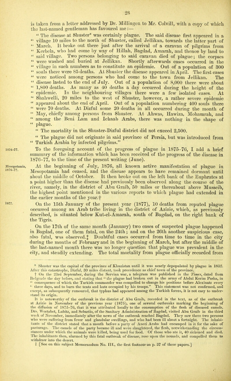 is taken from a letter addressed by Dr. Millingen to Mr. Colvill, witli a copy of which the last-named gentleman has favoured me:—  The disease at Shuster* was certainly plague. The said disease first appeared in a village 10 miles to the north of Shuster, called Jellikan, towards the latter part of  March. It broke out there just after the arrival of a caravan of pilgrims from  Kerbela, who had come by way of Hillah, Bagdad, Amarah, and thence by land to  said village. Two persons belonging to said caravan died of plague; the corpses  were washed and buried at Jellikan. Shortly afterwards cases occurred in the  village in such numbers as to constitute an epidemic. Out of a population of 300  souls there were 85 deaths. At Shuster the disease appeared in April. The first cases  were noticed among persons who had come to the town from Jellikan. The  disease lasted to the end of July. Out of a population of 8,000 there were about  1,800 deaths. As many as 40 deaths a day occurred during the height of the  epidemic. In the neighbouring villages there were a few isolated cases. At  Shahwelli, 20 miles to the west of Shuster, however, a rather severe epidemic  appeared about the end of April. Out of a population numbering 400 souls there  were 70 deaths. At Dizful some 20 deaths in all occurred during the month of  May, chiefly among persons from Shuster. At Ah was, Hawiza, Mohamrah, and  among the Beni Lam and Ichaab Arabs, there was nothing in the shape of  plague.  The mortality in the Shuster-Dizful district did not exceed 2,500.  The plague did not originate in said province of Persia, but was introduced from  Turkish Arabia by infected pilgrims. 1876-77. To the foregoing account of the progress of plague in 1875-76, I add a brief summary of the information which has been received of the progress of the disease in 1876-77, to the time of the present writing (June). Mesopotamia, At the beginning of July, 1876, all known active manifestation of plague in 1876-77. Mesopotamia had ceased, and the disease appears to have remained dormant until about the middle of October. It then broke out on the left bank of the Euphrates at a point higher than the disease had previously been observed along the course of the river, namely, in the district of Abu Graib, 50 miles or thereabout above Musseib, the highest point mentioned in the various reports to Avliich plague had extended in the earlier months of the year.f On the 15th January of the present year (1877), 10 deaths from reputed plague occurred among an Arab tribe living in the district of Azizie, which, as previously described, is situated below Kut-el-Amarah, south of Bagdad, on the right bank of the Tigris. On the 17th of the same month (January) two cases of suspected plague happened in Bagdad, one of them fatal, on the 24th; and on the 26th another suspicious case, also fatal, was observed.^ Doubtful cases occurred from time to time in the city during the months of February and in the beginning of March, but after the middle of the last-named month there was no longer question that plague was prevalent in the city, and steadily extending. The total mortality from plague oflB.cially recorded from * Shuster was the capital of the province of Khuzistan until it was nearly depopulated by plague in 1832. After this catastrophe, Dizful, 30 miles distant, took precedence as chief town of the province. t On the 23rd September, during the Servian war, a telegram was published in the Times, dated from Belgrade the day before, and stating that  the plague had broken out in the army of Abdul Kerim Pasha, in  consequence of which the Turkish commander was compelled to change his positions before Alexinatz every '■ three days, and to burn the tents and huts occupied by his troops. This statement was not confirmed, and except, as subsequently rumoured, that typhus had appeared among the Turkish forces, it is not easy to under- stand its origin. It is noteworthy of the outbreak in the district of Abu Graib, recorded in the text, as of the outbreak at Azizie in November of the previous year (1875), one of several outbreaks marking the beginning of the diffusion of 1875-76, that it was attributed locally to the consumption of the flesh of diseased camels. Drs, Wortabet, Lubitz, and Sebastio, of the Sanitary Administration of Bagdad, visited Abu Graib in the third week of November, immediately after tiie news of the outbreak reached Bagdad. They saw there two persons who were suffering from fever and glandular swellings, and who had been ill about a fortnight. The inhabi- tants of the district stated that a month before a party of Anezi Arabs had encamped in it for the sake of pasturage. The camels of the party became ill and were slaughtered, the flesh, notwithstanding the circum- stances under which the animals were killed, being used for food. Of those who ate it, 40 sickened and died. The inhabitants then, alarmed by this fatal outbreak of disease, rose upon the nomads, and compelled them to Avithdraw into the desert. t [See on this subject Memorandum No. ITf., the first footnote on p. 37 of these papers.]