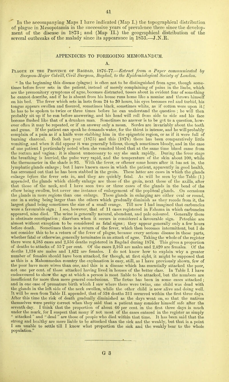 In the accompanying Maps I have indicated (Map I.) the topographical distribution of plague in Mesopotamia in the successive years of prevalence there since the develop- ment of the disease in 1873; and (Map II.) the geographical distribution of the several outbreaks of the malady since its appearance in 1853.—J.N.H. APPENDICES TO FOREGOING MEMORANDUM. A. Plague in the Province of Bagdad, 1876-77.—Extract from a Paper communicated hy Surgeon-Major Golvill, Civil Surgeon, Bagdad, to the Epidemiological Society of London.  In the beginning this disease (plague) is often not to be distinguished from ague, though some- times before fever sets in the patient, instead of merely complaining of pains in the limbs, which are the premonitory symptoms of ague, becomes distracted, tosses about in evident fear of something he cannot describe, and if he is absent from his house runs home like a maniac and throws himself on his bed. Tlie fever which sets in lasts from 24 to 30 hours, his eyes becomes red and turbid, his tongue appears swollen and fissured, sometimes black, sometimes white, as if cotton were upon it; he has to be spoken to twice or three times before he can understand the question ; he will then probably sit up if he can before answering, and his head will roll from side to side and his face become flushed like that of a drunken man. Sometimes no answer is to be got to a question, how- ever often it may be repeated, or if an answer only a moan. Sordes are invariably about the teeth and gums. If the patient can speak he demands water, for the thirst is intense, and he will probably complain of a pain as if a knife were stabbing him in the epigastric region, or as if it were full of burning charcoal. Both last year (1875) and this (1876) there has been comparatively little vomiting, and when it did appear it was generally bilious, though sometimes bloody, and in the case of one patient I particularly noted when she vomited blood that at the same time blood came from the rectum and vagina: it is almost unnecessary to say she sank rapidly. During the fever stage the breathing is hurried, the pulse very rapid, and the temperature of the skin about 100, while the thermometer in the shade is 93. With the fever, or oftener some hours after it has set in, the lymphatic glands enlarge ; but I have known cases in which the patient, apparently in good health, has screamed out that he has been stabbed in the groin. These latter are cases in which the glands enlarge before the fever sets in, and they are quickly fatal. As will be seen by the Table (1.) appended, the glands which chiefly enlarge are those of the groin, next those of the axilla, after that those of the neck, 8.nd I have seen two or three cases of the glands in the bend of the elbow being swollen, but never one instance of enlargement of the popliteal glands. On occasions the glands in more regions than one enlarge. These glands in enlarging are either oval or round, one in a string being larger than the others which gradually diminish as they recede from it, the largest gland being sometimes the size of a small orange. Till now I had imagined that carbuncles were a favourable sign; I see, however, that of 11 cases registered in Fahama in which carbuncles appeared, nine died. The urine is generally natural, abundant, and pale coloured. Generally there is obstinate constipation; diarrhoea when it occurs is considered a favourable sign. Petechice are almost without exception to be considered as fatal signs ; they appear generally only a few hours before death. Sometimes there is a return of the fever, which then becomes intermittent, but I do not consider this to be a return of the fever of plague, because every serious disease in these parts, whether fatal or otherwise, generally terminates in an attack of ague. Taking the whole of the register there were 4,585 cases and 2,556 deaths registered in Bagdad during 1876. This gives a proportion of deaths to attacks of 55'7 per cent, Of the cases 2,165 ai-e males and 2,420 are females. Of the deaths 1,134 are males and 1,422 are females. I do not know how to explain why a greater number of females should have been attacked, for though, at first sight, it might be supposed that as this is a Mahommedan country the explanation is easy, still, as I have previously shown, few of the poor have more wives than one, and this is a disease which has essentially attacked the poor, •not one per cent, of those attacked having lived in houses of the better class. In Table I. I have endeavoured to show the age at which a person is most liable to be attacked, but the numbers are insufficient for more than mere general conclusions. The foetus has been in some cases attacked ; and in one case of premature birth which I saw where there were twins, one child was dead with the glands in the left side of the neck swollen, while the other child is now alive and doing well. It will be seen from Table II. appended, that of 534 deaths 311 occurred within the first three days. After this time the risk of death gradually diminished as the days went on, so that the natives themselves were pretty correct when they said that a patient may consider himself safe after the seventh day. I think that the proportion of about 60 per cent, in the first three days is much under the mark, for I suspect that many if not most of the cases entered in the register as simply  attacked  and  dead  are those of people who died within that time. It has been said that the strong and healthy are more liable to be attacked than the sick and the weakly, but that is a point I am unable to settle till I know what proportion the sick and the weakly bear to the whole population.