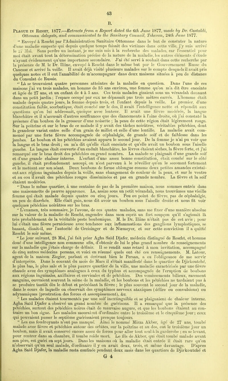 B. Plague in Resht, 1877.—Extracts from a Report dated the 6th June 1877, made by Dr. Castaldi, Ottoman delegate, and communicated to the Sanitary Council, Teheran, 24ith June 1877.  Envoye a Rescht par I'Admini strati on Sanitaire Ottomane dans le but de constater la nature d'une maladie suspecte qui depuis quelque temps faisait des victimes dans cette ville, j'y suis arriv^ le Si Mai. Sans perdre un instant, je me suis mis a la rechei-che des malades, car I'essentiel pour moi etait avant tout la determination precise de la nature de la maladie, les autres elements d'etude n'ayant dvidemment qu'une importance secondaire. J'ai ^te servi a souhait dans cette recherche par la presence de M. le Dr. Iliine, envoye a Rescht dans le meme but par le Gouvernement Russe du Caucase et arriv^ la veille. II avait deja visite plusieurs malades sur le compte desquelsil avait pris quelques notes et il eut lamabilite de m'accompagner dans deux maisons situ^es a peu de distance du Consulat de Russie. La se trouvaient quatre personnes atteintes de la maladie en question. Dans I'une de ees maisons j'ai vu trois malades, un homme de 35 ans environ, une femme qu'on m'a dit etre enceinte et agde de 27 ans, et un enfant de 4 a 5 ans. Ces trois malades gisaient sous un ve^randah donnant dans un petit jardin ; I'espace occupe par eux ne depassait pas trois metres carrds. L'homme dtait malade depuis quatre jours, la femme depuis trois, et I'enfant depuis la veille. Le premier, d'une constitution faible, scorbutique, ^tait couche sur le dos, il avait I'intelligence nette et rdpondit aus questions qu'on lui addressait, quoique avec lenteur. II avait une flevre moder^e, la langue blanchatre et il n'accusait d'autres soufirances que des dlancements a I'aine droite, oii j'ai constate la presence d'un boubon de la grosseur d'une noisette ; la peau de cette region ^tait Idgerement rouge. Sur la poitrine et sur le bras de ce malade il y avait des taches noiratres, veritables pdtdchies, dont la grandeur variat entre celle d'un grain de millet et celle d'une lentille. La maladie avait com- mence par une forte fievre accompagnde de cdphalalgie, de grande soif et de faiblesse dans les jambes. Le boubon et les pdt^chies avaient appara le second jour, De la femme je n'ai pu voir que la langue et le bras droit; on m'a dit qu'elle etait enceinte et quelle avait un boubon sous I'aiselle gauche. La langue ^tait couverte d'un enduit blanchatre, les levres ^taient seches, la fievi'e forte, et j'ai remarque sur le bras droit des p^tdchies en grand nombre. La malade se plaignait d'une grande soif et d'une grande chaleur interne. L'enfant d'une assez bonne constitution, etait couchd sur le cot^ gauche, il etait profondement assoupi, on n'est parvenu a le r^veiller qu'en le secouant fortement et le mettant sur son seant. Deux bonbons de forme oblongue comme deux petites amandes existai- ent aux regions inguinales depuis la veille, sans changement de couleur de la peau, et sur le ventre et au cou il avait des pdt^chies rouges dissdminees et pas en grande nombre. La fievre et la soif dtaient moderdes.  Dans le meme quartier, a une centaine de pas de la premiere maison, nous sommes entrds dans une maisonnette de pauvre apparence. La, assize sous un petit verandah, nous trouvames ime vieille femme qui etait malade depuis quatre ou cinq jours. Peu ou point de fievre, pas de c^phalalgie, un peu de diarrhee. Elle ^tait gaie, nous dit avoir un boubon sous Taiselle droite et nous fit voir quelques pdt^chies noiratres sur les bras.  L'examen, trhs sommaire, je I'avoue, de ces quatre malades, sans me fixer d'une maniere absolue sur la valeur de la maladie de Rescht, engendre dans mon esprit un fort soup^on qu'il s'agissait la tres probablement de la veritable peste boubonique. M. le Dr. Iliine n'etait pas de cet avis ; pour lui c'^tait une fievre pernicieuse avec tendance aux inflammations des ganglions lymphatiques, se basantj disait-il, sur I'autoritd de Greisinger et de Niemeyer, et sur cette conviction il a quittd Rescht le soir meme. Le jour suivant, 28 Mai, j'ai fait prier Agha Said Djafer, medecin distingue de Rescht, ethorame dou^ d'une intelligence non commune afin, d'obtenir de lui le plus grand nombre de renseignements sur la maladie que j'^tais charge de d^finir. II se rendit sans retard a mon invitation, accompagnd de cinq autres medecins persans, et voici en rdsum^ quels ont 4t4 ces renseignements. M. Latour, agent de la maison Ziegler, parlant et ecrivant bien le Persan, a eu I'obligeance de me servir d'interprete. Dans le courant du mois de Mars il s'etait manifeste dans le quartier de Djirkoutch^ le plus bas, le plus sale et le plus pauvre quartier.de la ville, une maladie caracterisee par une fievi'e chaude avec des symptomes analogues a ceux du typhus et accompagnde de 1'eruption de boubwns aux regions inguinales, axillaires et cervicales et de petechles. Des vomissements bilieux, rarement sanguins, ouvraient souvent la scene de la maladie, et les bonbons et les p(^techies ne tardaient pas a se produire tantot des le debut et pr^cddant la fievre ; le plus souvent le second jour de la maladie, dans le cours de laquelle on observait des symptomes nerveux ataxiques (ddlire ou convulsions) ou adynamiques (prostration des forces et assoupissement), &c.  Les malades ^taient tourmentds par une soif inextinguible et se plaignaient de chaleur interne. Agha Said Djafer a observe un grand nombre de gu^risons. II a remarque que la presence des pdtdchies, surtout des p^techies noires etait de raauvaise augure, et que les bonbons ^taient au con- traire un bon signe. Les malades mouraient d'ordinaire entre le troisieme et le cinquieme jour; ceux qui pouvaient passer le septieme guerissaient presque toujours.  Les cas foudroyants n'ont pas manque. Ainsi le nomm^ Mirza Akber, age de 27 ans, tomb^ malade avec fievre et petechies autour des orbites, sur la poitrine et au dos, eut le troisieme jour un boubon, mais il avait conserve encore assez de forces pour aller tout seul a la garderobe ; en se levant, pour rentrer dans sa chambre, il tombe roide raort. Le fils de Akber, qui etait tombd malade avant son pfere, est gudri en sept jours, Dans les maisons oii la maladie ^tait entree il dtait rare qu'on n'observait qu'un seul malade, d'ordinaire il y en avait deux, trois, et m^me davantage. D'apres Agha Said Djafer, la maladie resta confinde pendant deux mois dans les quartiers de Djirkoutch^ et