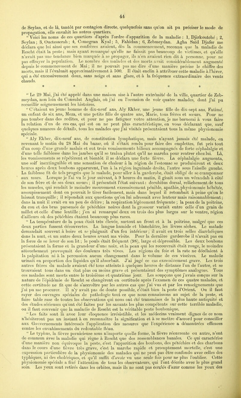 de Seylan, et de la, tantot par contagion directe, qnelquefois sans qu'on ait pu pr^ciser le mode de propagation, elle envahit les aiitres quartiers.  Voici les noms de ces quartiers d'apres I'ordre d'apparition de la maladie : 1, Djirkoutche ; 2, Seylan; 3, Ouctesserah; 4, Comegran Kyal; 5, Fahidan; 6, Zebmeydan. Agha Said Djafer me declara que lui ainsi que ses confreres avaient, des la commencement, reconnu que la maladie de Kesclit dtait la peste; mais ay ant re marque quelle ne faisait pas beaucoup de victimes, et qu'elle n'avait pas une tendance bien marquee a se propager, ils n'en avaient rien dit a personne, pour ne pas effrayer la population. Le nombre des malades et des morts avait consid^rablement augment^ depuis le commencement de Mai; il ne pouvait pas me dire d'une maniere precise le chiffre des morts, mais il I'^valuait approximativement a 500. II etait enclin a attribuer cette maladie al'hiver, qui a 6t6 excessivement doux, sans neige et sans glace, et a la frequence extraordinaire des vents chauds. * * * * * *  Le 29 Mai, j'ai ete appel^ dans une maison sise a I'autre extrdmit^ de la ville, quartier de Zeb- meydan, non loin du Consulat Anglais, ou j'ai eu I'occasion de voir quatre malades, dont j'ai pu recueillir soigneusement les liistoires.  Cetaient un jeune homme de dix-neuf ans, Aly Ekber, une jeune fille de dix-sept ans, Fatim^ un enfont de six ans, Meza, et une petite fille de quatie ans, Marie, tons freres et soeurs. Pour ne pas tomber dans des redites, et pour ne pas fatiguer votre attention, je me bornerai a vous faire la relation d'un de ces cas, qui est on ne peut plus caractdristique, en vous declarant que, sauf quelques nuances de details, tons les malades que j'ai visit^s prdsentaient tous la meme physionomie speciale.  Aly Ekber, dix-neuf ans, de constitution lymphatique, mais n'ayant jamais ^te malade, en revenant le matin du 28 Mai du bazar, oti il s'etait rendu pour faire des emplettes, fut pris tout d'un coup d'uiie grande malais et eut trois vomissements bilieux accompagnes de forte cephalalgie et d'une telle faiblesse dans les jambes qu'il se train a plutot qu'il ne marclia pour rentrer chezlui. La, les vomissements se r^pdterent et bientot il se declara une forte fievre. La cephalalgie augmenta, une soif inextinguible et une sensation de chaleur a la region de I'estomac se produisirent et deux beures apres deux bonbons apparurent, I'un a la region inguinale droite, I'autre sous I'aiselle gauche. La faiblesse fit de tels progres que le malade, pour aller a la garderobe, etait obligd de se cramponner aux murs. Lorsque je I'ai vu le jour suivant, a 9 heures du matin, il gisait sous un verandah a c6i4 de son frere et de ses deux scBurs ; il pr^sentait I'^tat suivant: decubitus dorsal, relachement de tous les muscles, qui rendait le moindre mouvement excessivement penible, apathie, phj^sionomie hebdt^e, assoupissement dont on pouvait le tirer facilement, mais dans lequel il retombait a peine qu'on le laissait tranquille ; il repondait aux questions qu'on lui adressait avec lenteur mais raisonnablement: dans la nuit il avait eu un pen de ddlire ; la respiration legerement frdquente ; la peau de la poitrine, du con et des bras parsemee de pdtechies noires dont la grosseur variait entre celle d'un grain de millet et celle d'une leutille ; j'en ai remarqud deux ou trois des plua larges sur le ventre, rdgion d'ailleurs oil des petechies dtaient beaucoup plus rares.  La temperature de la peau etait tres elevde, surtout an front et a la poitrine, malgre que ces deux parties fussent decouvertes. La langue humide et blanchatre, les levres seches. Le malade demandait souvent a boire et se plaignait d'un feu int^rieur; il avait eu trois selles diarrhdiques dans la nuit, et un autre deux heures avant ma visite. Pour la derniere garderobe il n'avait pas eu la force de se lever de son lit; le pouls etait frequent (98), large et depressible. Les deux boubons presentaient la forme et la grandeur d'une noix, etla peau qui les recouvrait dtait rouge, le moindre attouchement provoquait des douleurs tres vives. Les regions du foie et la rate ne decelaient a la palpitation ni a la percussion aucun changement dans le volume de ces visceres. Le malade urinait en proportion des liquides qu'il absorbait. J'ai juge ce cas excessivement grave. Les trois autres freres du malade avaient 4te tous atteints a quelques heures de distance I'un de I'autre, et se trouvaient tous dans un etat plus ou moins grave et prdsentaient des symptomes analogues. Tous ces malades sont morts entre le troisieme et quatrieme jour. Les soupgons que j'avais con9US sur la nature de I'^pidemie de Tleseht se changerent en certitude apres Texamen de ces quatre malades, et cette certitude ne fit que de s'accroitre par les autres cas que j'ai vus et par les renseignements que j'ai pu me procurer. II n'y avait pas de doute possible, c'dtait bien la peste d'Orient. Ou il faut rayer des ouvrages speciales de pathologie tout ce que nous connaissons au sujet de la peste, et faire table rase de toutes les observations qui nous ont ete transmises de la plus haute antiquite et des etudes s^rieuses qu'ont ete faites par les savants les plus competents sur cette terrible maladie, ou il faut convenir que la maladie de Eescht est la veritable peste boubonique.  Les faits sont la avec leur Eloquence irresistible, et les mddecins vraiment dignes de ce nom n'hdsiteront pas un instant a en reconnaitre la signification et a se mettre d'accord pour conseiUer aux Gouverneraents interesses I'application des mesures que I'expdrience a demontrees efficaces centre les envahissements du redoutable fleau.  Le typhus, la fievre pernicieuse sous n'importe quelle forme, la fievre recurrente ou autre, n'ont de commun avec la maladie qui regne a Rescht que des ressemblanees banales. Ce qui caractt^rise d'une maniere non equivoque la peste, c'est I'apparition des boubons, des p^t^chies et des charbons dans le cours d'une fifevre tres grave, c'est la marclie rapide et promptement mortelle, c'est une expression pavticuliere de la physionomie des malades qui ne peut pas etre confondu avec celles des typhiques, ni des choldriques, et qu'il sufiit d'avoir vu une seule fois pour ne plus I'oublier. Cette physionomie speciale a fixd i'attention de tous les observateurs, qui Font de'crite avec le plus grand soin. Les yeux sont retires dans les orbites, mais ils ne sont pas ceroids d'azur comme les yeux des