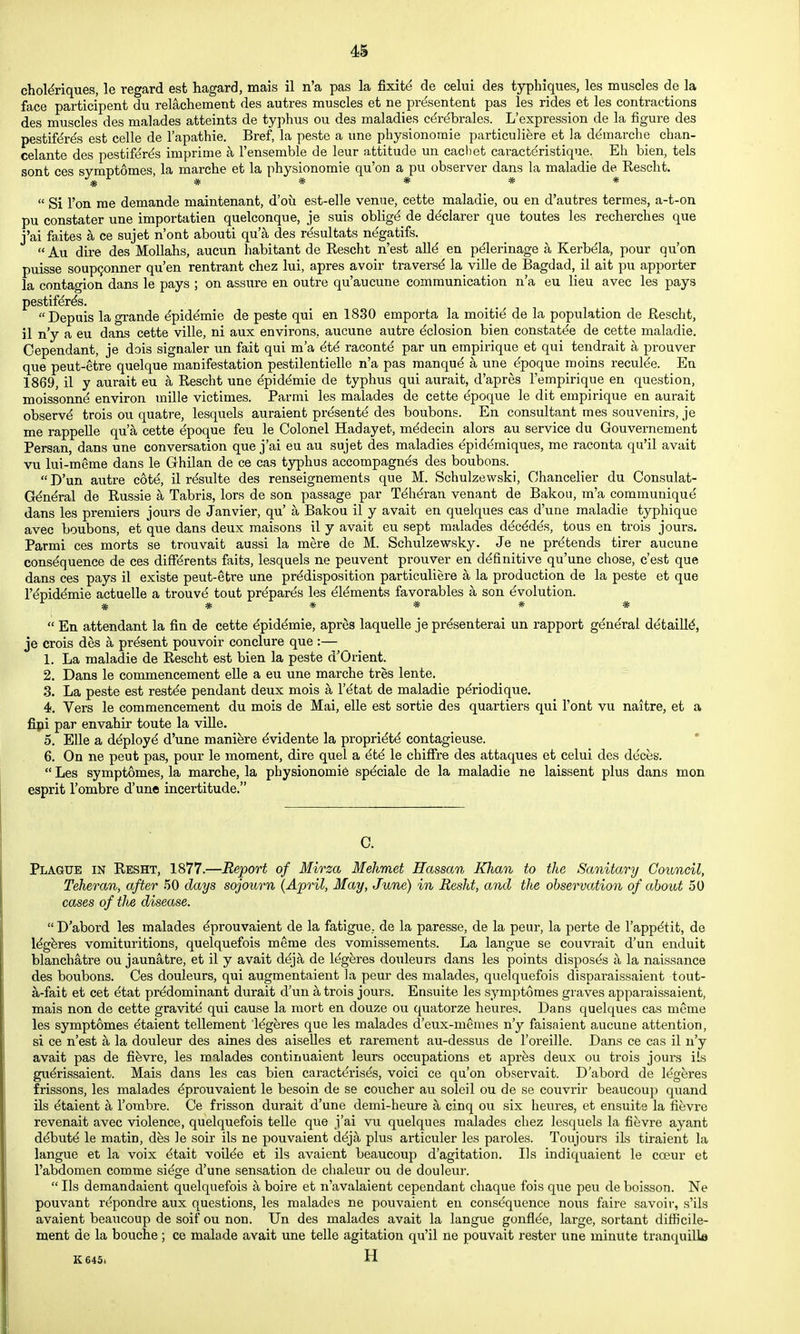 chol^riques, le regard est hagard, mais il n'a pas la fixitd de celui des typhiques, les muscles de la face participant du relachement des autres muscles et ne prdsentent pas les rides et les contractions des muscles des malades atteints de typhus ou des maladies c^rdbrales. L'expression de la figure des pestif^res est celle de I'apathie. Bref, la peste a une physionomie particuliere et la demarche chan- celante des pestifer^s imprime a I'ensemble de leur attitude un cachet caracteristique. Eh bien, tels sont ces symptomes, la marche et la physionomie qu'on a pu observer dans la maladie de Rescht. ^ ^ ^ 44- ^  Si Ton me demande maintenant, d'oii est-elle venue, cette maladie, ou en d'autres termes, a-t-on pu constater une importatien quelconque, je suis obligd de declarer que toutes les recherches que j'ai faites a ce sujet n'ont abouti qua des r(^sultats n^gatifs.  Au dire des Mollahs, aucun habitant de Rescht n'est alld en pdlerinage a Kerbela, pour qu'on puisse soup^onner qu'en rentrant chez lui, apres avoir travers^ la ville de Bagdad, il ait pu apporter la contagion dans le pays ; on assure en outre qu'aucune communication n'a eu lieu avec les pays pestif^r^s. Depuis lagrande ^piddmie de peste qui en 1830 emporta la moiti^ de la population de Rescht, il n'y a eu dans cette ville, ni aux environs, aucune autre ^closion bien constat^e de cette maladie. Cependant, je dois signaler un fait qui m'a 6t6 racontd par un empirique et qui tendrait a prouver que peut-etre quelque manifestation pestilentielle n'a pas raanqud a une dpoque moins reculde. En 1869, il y aurait eu a Rescht une epidemic de typhus qui aurait, d'apres I'empirique en question, moissonnd environ mille victimes. Par mi les malades de cette epoque le dit empirique en aurait observd trois ou quatre, lesquels auraient pr^sentd des bonbons. En consultant mes souvenirs, je me rappelle qu'a cette epoque feu le Colonel Hadayet, m^decin alors au service du Gouvernement Persan, dans une conversation que j'ai eu au sujet des maladies epiddmiques, me raconta qu'il avait vu lui-meme dans le Ghilan de ce cas typhus accompagn^s des bonbons. D'un autre cot^, il rdsulte des renseignements que M. Schulzewski, Chancelier du Consulat- G^ndral de Russie a Tabris, lors de son passage par Ti^hdran venant de Bakou, m'a communique dans les premiers jours de Janvier, qu' a Bakou il y avait en quelques cas d'une maladie typhique avec bonbons, et que dans deux maisons il y avait eu sept malades d^c^des, tons en trois jours. Parmi ces morts se trouvait aussi la mere de M. Schulzewsky. Je ne prdtends tirer aucune consequence de ces diff^rents faits, lesquels ne peuvent prouver en definitive qu'une chose, c'est que dans ces pays il existe peut-etre une predisposition particuliere a la production de la peste et que repidemie actuelle a trouv^ tout prepares les elements favorables a son evolution. * * * * * *  En attendant la fin de cette ^pidemie, apres laquelle je prdsenterai un rapport general detailld, je crois des a present pouvoir conclure que :— 1. La maladie de Rescht est bien la peste d'Orient. 2. Dans le commencement elle a eu une marche tres lente. 3. La peste est rest^e pendant deux mois a I'^tat de maladie p^riodique. 4. Vers le commencement du mois de Mai, elle est sortie des quartiers qui Font vu naitre, et a fipi par envahir toute la ville. 5. Elle a d^ployd d'une maniere ^vidente la propriety contagieuse. 6. On ne peut pas, pour le moment, dire quel a 6t4 le chifire des attaques et celui des deces.  Les symptomes, la marche, la physionomie sp^ciale de la maladie ne laissent plus dans men esprit Tombre d'une incertitude. C. Plague in Reset, 1877.—Report of Mirza Mehmet Hassan Khan to the Sanitary Council, Teheran, after 50 days sojourn (April, May, June) in Resht, and the observation of about 50 cases of the disease.  D'abord les malades ^prouvaient de la fatigue, de la paresse, de la peur, la perte de Tapp^tit, de Idgferes vomituritions, quelquefois meme des vomissements. La langue se couvrait d'un enduit blanchatre ou jaunatre, et il y avait deja de legeres douleurs dans les points disposes a la naissance des bonbons. Ces douleurs, qui augmentaient la peur des malades, quelquefois disparaissaient tout- a-fait et cet ^tat predominant durait d'un a trois jours. Ensuite les symptomes graves apparaissaient, mais non de cette gravity qui cause la mort en douze ou quatorze heures. Dans quelques cas mcme les symptomes etaient tellement legeres que les malades d'eux-memes n'y faisaient aucune attention, si ce n'est a la douleur des aines des aiselles et rarement au-dessus de I'oreille. Dans ce cas il n'y avait pas de fifevre, les malades continuaient leurs occupations et apres deux ou trois jours ils gu^rissaient. Mais dans les cas bien caract^rises, voici ce qu'on observait. D'abord de legeres frissons, les malades ^prouvaient le besoin de se coucher au soleil ou de se couvrir beaucoup quand ils etaient a I'ombre. Ce frisson durait d'une demi-heure a cinq ou six heures, et ensuite la fievre revenait avec violence, quelquefois telle que j'ai vu quelques malades chez lesquels la fievre ayant debute le matin, des le soir ils ne pouvaient deja plus articuler les paroles. Toujours iLs tiraient la langue et la voix etait voiiee et ils avaient beaucoup d'agitation. Ils indiquaient le coeur et I'abdomen comme siege d'une sensation de chaleur ou de douleur.  lis demandaient quelquefois a boire et n'avalaient cependant chaque fois que pen de boisson. Ne pouvant repondre aux questions, les malades ne pouvaient en consequence nous faire savoir, s'ils avaient beaucoup de soif ou non. Un des malades avait la langue gonflee, large, sortant difficile- ment de la bouche; ce malade avait une telle agitation qu'il ne pouvait rester une minute tranquilla K645. H