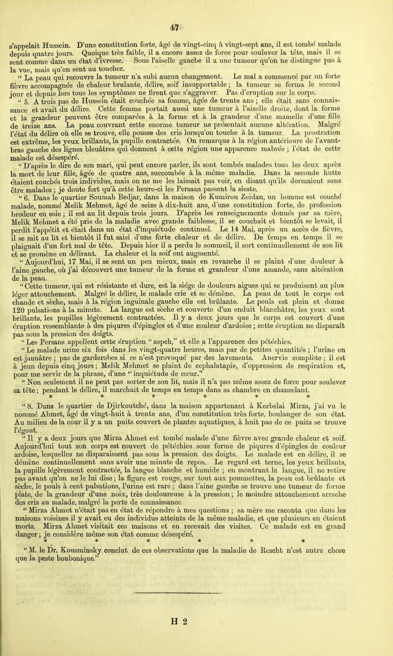 4t s'appelait Hussein. D'une constitution forte, ag^ de vingt-cinq a vingt-sept ans, il est tomb^ malade depuis quatre jours. Quoique tres faible, il a encore assez de force pour soulever la tete, mais il se sent comme dans un etat d'ivresse. Sous I'aiselle gauche il a une tumeur qu'on ne distingue pas h, la vue, mais qu'on sent au toucher.  La peau qui recouvre la tumeur n'a subi aucun changement. Le mal a commence par un forte fievre accompagnde de chaleur brulante, ddlire, soif insupportable; la tumeur se ferma le second jour et depuis Tors tous les symptomes ne fii-ent que s'aggraver. Pas d'eruption sur le corps.  5. A trois pas de Hussein etait couchde sa femme, ag^e de trente ans ; elle ^tait sans connais- sance et avait du ddlire. Cette femme portait aussi une tumeur a I'aiselle droite, dont la forme et la grandeur peuvent etre compardes a la forme et a la grandeur d'une mamelle d'une fille de treize ans. La peau couvrant cette enorme tumeur ne presentait aucune alteration. Malgre r^tat du d^lire oii elle se trouve, elle pousse des cris lorsqu'on touche a la tumeur. La prostration est extreme, les yeux brillants, la pupille contractde. On remarque a la region anterieure de I'avant- bras gauche des lignes bleuatres qui donnent a cette region une apparence mabrde ; I'etat de cette malade est ddsesp^rd.  D'apres le dire de son mari, qui pent encore parler, ils sont tombds malades tous les deux apres la mort de leur fille, agee de quatre ans, succombde a la meme maladie. Dans la seconde hutte ^taient couches trois individus, mais on ne me les laissait pas voir, en disant qu'ils dormaient sans etre malades ; je doute fort qu'a cette heure-ci les Persans passent la sieste.  6. Dans le quartier Soumah Bedjar, dans la maison de Kumirou Zeidan, un homme est couchd malade, nommd Melik Mehmet, agd de seize a dix-huit ans, d'une constitution forte, de profession brodeur en sole ; il est au lit depuis trois jours. D'apres les renseignements donnas par sa mere, Melik Mehmet a 6t6 pris de la maladie avec grande faiblesse, il se couchait et bientot se levait, il perdit I'app^tit et etait dans un dtat d'inquidtude continuel. Le 14 Mai, apres un acces de fievre, il se mit au lit et bientot il fut saisi d'une forte chaleur et de d(^lire. De iiemps en temps il se plaignait d'un fort mal de tete. Depuis hier il a perdu le sommeil, il sort continuellement de son lit et se proraene en d^lirant. La chaleur et la soif ont augments.  Aujourd'hui, 17 Mai, il se sent un peu mieux, mais en revanche il se plaint d'une douleur a I'aine gauche, oil j'ai decouvert une tumeur de la forme et grandeur d'une amande, sans alteration de la peau.  Cette tumeur, qui est r^sistante et dure, est la si^ge de douleurs aigues qui se produisent au plus Mger attouchement. Malgrd le ddlire, le malade crie et se ddmene. La peau de tout le corps est chaude et seche, mais a la rdgion inguinale gauche eUe est brulante. Le pouls est plein et donne 120 pulsations a la minute. La langue est seche et couverte d'un enduit blanchatre, les yeux sont brillants, les pupilles l^gferement contractdes. II y a deux jours que le corps est convert d'une ■ Eruption ressemblante a des piqures d'^pingles et d'une couleur d'ardoise ; cette Eruption ne disparait pas sous la pression des doigts.  Les Persans appellent cette Eruption  aspeh, et elle a I'apparence des pdt^chies.  Le malade urine six fois dans les vingt-quatre heures, mais par de petites quantitds ; I'urine en est jaunatre ; pas de garderobes si ce n'est provoqud par des lavements. Anervie complete ; il est a jeun depuis cinq jours; Melik Mehmet se plaint de cephalatapie, d'oppression de respiration et, pour me servir de la phrase, d'une inquietude de coeur.  Non sevilement il ne pent pas sorter de son lit, mais il n'a pas meme assez de force pour soulever sa tete; pendant le ddlire, il marchait de temps en temps dans sa chambre en chancelant. ******  8. Dans le quartier de Djirkoutche, dans la maison appartenant a Kerbelai Mirza, j'ai vu le noram^ Ahmet, ag^ de vingt-huit a trente ans, d'un constitution tres forte, boulanger de son etat. Au milieu de la cour il y a un puits couvert de plantes aquatiques, a huit pas de ce puits se trouve I'egout. II y a deux jours que Mirza Ahmet est tombe malade d'une fievre avec grande chaleur et soif. Aujourd'hui tout son corps est couvert de petechies sous forme de piqures d'epingles de couleur ardoise, lesquelJes ne dispai'aissent pas sous la pression des doigts. Le malade est en delire, il se d^mene continuellement sans avoir une minute de repos. Le regard est terne, les yeux brillants, la pupille legerement contractde, la langue blanche et humide ; en montrant la langue, il ne retire pas avant qu'on ne le lui dise ; la figure est rouge, sur tout aux pommettes, la peau est brMante et seche, le pouls a cent pulsations, I'urine est rare ; dans I'aine gauche se trouve une tumeur de forme plate, de la grandeur d'une noix, tres douloureuse a la pression; le moindre attouchement arrache des cris au malade, malgre la perte de connaissance.  Mirza Ahmet n'etait pas en etat de repondre a mes questions ; sa mere me raconta que dans les maisons voisines il y avait eu des individus atteints de la meme maladie, et que plusieurs en etaient morts. Mirza Ahmet visitait ces maisons et en recevait des visites. Ce malade est en grand danger; je considere meme son etat comme d^sesperd * * * # * #  M. le Dr. Kousminsky conclut de ces observations que la maladie de Rescht n'est autre chose que la peste boubonique.