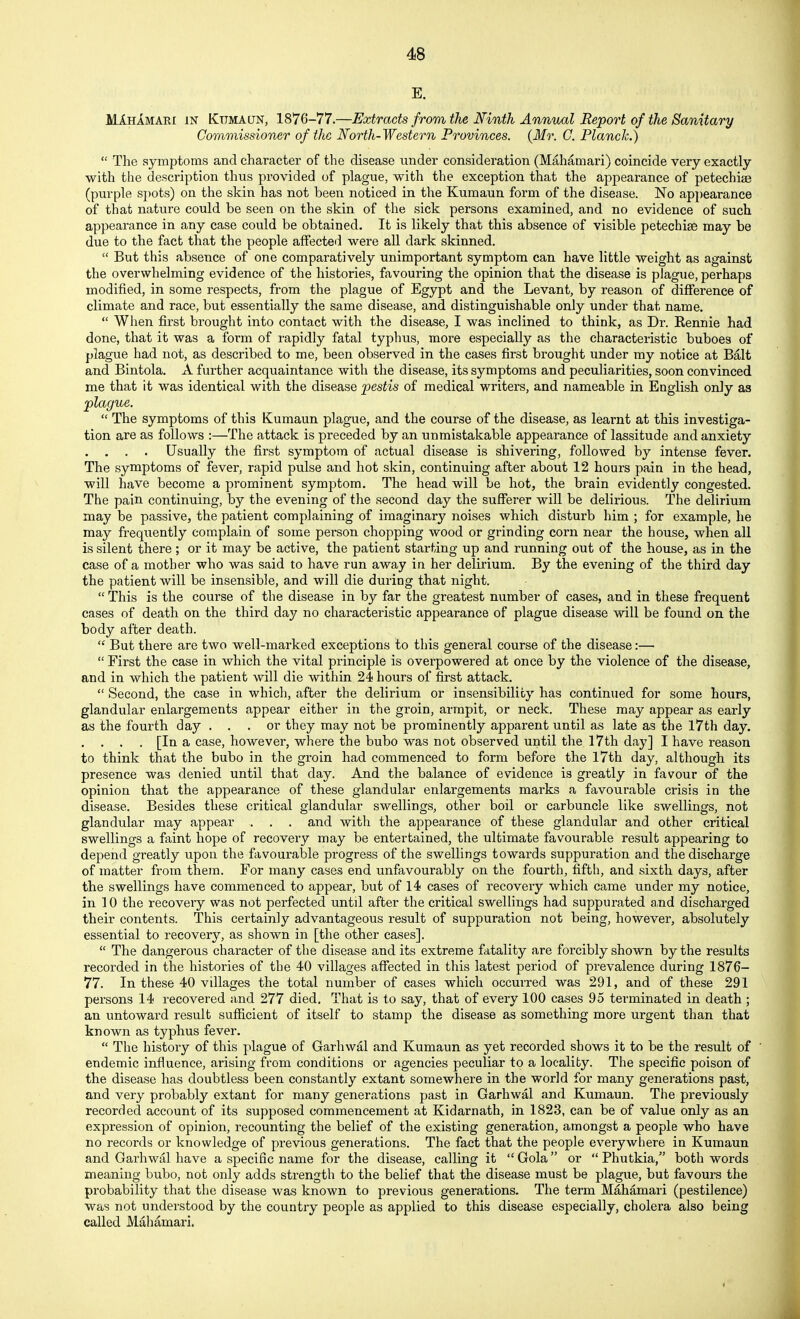 E. Mi-HAMARi IN Kttmacjn, 1876-77.—Extracts from the Ninth Annual Report of the Sanitary Coramissioner of the North-Western Provinces. {Mr. G. Planck.)  The symptoms and character of the disease under consideration (Mahamari) coincide very exactly with the description thus provided of plague, with the exception that the appearance of petechiee (purple spots) on the skin has not been noticed in the Kumaun form of the disease. No appearance of that nature could be seen on the skin of the sick persons examined, and no evidence of such appearance in any case could be obtained. It is likely that this absence of visible petechise may be due to the fact that the people affected were all dark skinned.  But this absence of one comparatively unimportant symptom can have little weight as against the overwhelming evidence of the histories, favouring the opinion that the disease is plague, perhaps modified, in some respects, from the plague of Egypt and the Levant, by reason of difference of climate and race, but essentially the same disease, and distinguishable only under that name.  When first brought into contact with the disease, I was inclined to think, as Dr. Rennie had done, that it was a form of rapidly fatal typhus, more especially as the characteristic buboes of plague had not, as described to me, been observed in the cases first brought under my notice at Bait and Bintola. A further acquaintance with the disease, its symptoms and peculiarities, soon convinced me that it was identical with the disease pestis of medical writers, and nameable in English only as plague.  The symptoms of this Kumaun plague, and the course of the disease, as learnt at this investiga- tion are as follows :—The attack is preceded by an unmistakable appearance of lassitude and anxiety . . . . Usually the first symptom of actual disease is shivering, followed by intense fever. The symptoms of fever, rapid pulse and hot skin, continuing after about 12 hours pain in the head, will have become a prominent symptom. The head will be hot, the brain evidently congested. The pain continuing, by the evening of the second day the sufferer will be delirious. The delirium may be passive, the patient complaining of imaginary noises which disturb him ; for example, he may frequently complain of some person chopping wood or grinding corn near the house, when all is silent there; or it may be active, the patient starting up and running out of the house, as in the case of a mother who was said to have run away in her delirium. By the evening of the third day the patient will be insensible, and will die during that night.  This is the course of the disease in by far the greatest number of cases, and in these frequent cases of death on the thii'd day no characteristic appearance of plague disease will be found on the body after death.  But there are two well-marked exceptions to this general course of the disease:—  First the case in which the vital principle is overpowered at once by the violence of the disease, and in which the patient will die within 24 hours of first attack.  Second, the case in which, after the delirium or insensibility has continued for some hours, glandular enlargements appear either in the groin, armpit, or neck. These may appear as early as the fourth day ... or they may not be prominently apparent until as late as the 17th day. , . . . [In a case, however, where the bubo was not observed until the 17th day] I have reason to think that the bubo in the groin had commenced to form before the l7th day, although its presence was denied until that day. And the balance of evidence is greatly in favour of the opinion that the appearance of these glandular enlargements marks a favourable crisis in the disease. Besides these critical glandular swellings, other boil or carbuncle like swellings, not glandular may appear . . . and with the appearance of these glandular and other critical swellings a faint hope of recovery may be entertained, the ultimate favourable result appearing to depend greatly upon the favourable progress of the swellings towards suppuration and the discharge of matter from them. For many cases end unfavourably on the fourth, fifth, and sixth days, after the swellings have commenced to appear, but of 14 cases of recovery which came under my notice, in 10 the recovery was not perfected until after the critical swellings had suppurated a,nd discharged their contents. This certainly advantageous result of suppuration not being, however, absolutely essential to recovery, as shown in [the other cases].  The dangerous character of the disease and its extreme fatality are forcibly shown by the results recorded in the histories of the 40 villages affected in this latest period of prevalence during 1876- 77. In these 40 villages the total number of cases which occurred was 291, and of these 291 persons 14 recovered and 277 died. That is to say, that of every 100 cases 95 terminated in death ; an untoward result sufiicient of itself to stamp the disease as something more urgent than that known as typhus fever.  The history of this plague of Garhwal and Kumaun as yet recorded shows it to be the result of ' endemic influence, arising from conditions or agencies peculiar to a locality. The specific poison of the disease has doubtless been constantly extant somewhere in the world for many generations past, and very probably extant for many generations past in Garhwal and Kumaun. The previously recorded account of its supposed commencement at Kidarnath, in 1823, can be of value only as an expression of opinion, recounting the belief of the existing generation, amongst a people who have no records or knowledge of previous generations. The fact that the people everywhere in Kumaun and Garhwal have a specific name for the disease, calling it Gola or  Phutkia, both words meaning bubo, not only adds strength to the belief that the disease must be plague, but favours the probability that the disease was known to previous generations. The term Mahamari (pestilence) was not understood by the country people as applied to this disease especially, cholera also being called Mahamari.