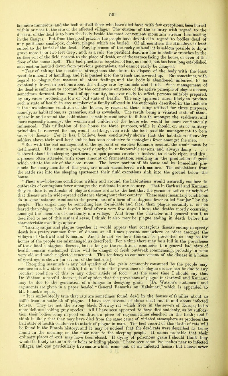 far more numerous, and the bodies of all those who have died have, with few exceptions, been buried within or near to the site of the affected village. The custom of the country with regard to the disposal of the dead is to burn the body beside the most convenient mountain stream terminating in the Ganges. But from this good practice the people have deviated in regard to bodies dead of any pestilence, small-pox, cholera, plague, which are buried. Of all countries the Himalaya is least suited to the burial of the dead. For, by reason of the rocky sub-soil, it is seldom possible to dig a grave more than two feet deep; and, as a rule, the pestilent dead are lain in shallow trenches in the surface soil of the field nearest to the place of death, or of the terrace facing the house, or even of the floor of the house itself. This bad practice is begotten of fear, no doubt, but has been long established as a custom handed down from previous generations, and«cannot easily be chane-ed.  Fear of taking the pestilence strengthens the desire to dispose of the body with the least possible amount of handling, and it is pushed into the trench and covered up. But sometimes, with regard to plague, fear masters all other feelings, and the body is abandoned unburied to be eventually drawn in portions about the village site by animals and birds. Such management of the dead is sufficient to account for the continuous existence of the active principle of plague disease, sometimes dormant from want of opportunity, but ever ready to affect persons suitably prepared, by any cause producing a low or bad state of health. The only apparent cause likely to produce such a state of health in any member of a family affected in the outbreaks described in the histories is the unwholesome condition of the houses, by reason of their being utilised for three purposes, namely, as habitations, as granaries, and as cowsheds. The result being a vitiated state of atmo- sphere in and around the habitations certainly conducive to ill-health amongst the residents, and more especially amongst the women and children of the house who would be more continuously influenced. This utilisation of the house for three purposes, while it should, on strict sanitary principles, be reserved for one, would be likely, even with the best possible management, to be a cause of disease. For it has, I believe, been conclusively shown that the habitation of cavalry soldiers above their well-kept stables has been conducive to contagious fever amongst the men.  But with the bad management of the ignorant or careless Kumaun peasant, the result must be detrimental. His autumn grain, partly unripe in unfavourable seasons, and always damp . . . is stored about the sleeping apartment, in open porous vessels or baskets, to slowly ripen and dry; a process often attended with some amount of fermentation, resulting in the production of gases which vitiate the air of the close room. The lower portion of his house and its immediate pre- cincts for many months of the yeai', are much encumbered with manure. The exhalations from the cattle rise into the sleeping apartment, their fluid excretions sink into the ground below the house.  These unwholesome conditions within and around the habitations would assuredly conduce to outbreaks of contagious fever amongst the residents in any country. That in Garhwal and Kumaun they conduce to outbreaks of plague disease is due to the fact that the germs or active principle of that disease are in wide-spread existence throughout that country. These same insanitary conditions do in some instances conduce to the prevalence of a form of contagious fever called  sanjar  by the people. This sanjar may be something less formidable and fatal than plague, certainly it is less feared than plague, but it is often fatal after a very few days' illness, the deaths mostly occurring amongst the members of one family in a village. And from the character and general result, as described to me of this sanjar disease, I think it also may be plague, ending in death before the characteristic swellings appear.  Taking sanjar and plague together it would appear that contagious disease ending in speedy death is a pretty common form of disease at all times present somewhere or other amongst the villages of Garhwal and Kumaun. And I do not see how this can be prevented, so long as the homes of the people are mismanaged as described. For a time there may be a lull in the prevalence of these fatal contagious diseases, but so long as the conditions conducive to a general bad state of health remain unchanged there will be danger of fresh outbreak commencing, probably in some very old and much neglected tenement. This tendency to commencement of the disease in a house of great age is shown [in several of the histories].  Excepting inasmuch as any bad quality of the grain commonly consumed by the people may conduce to a low state of health, I do not think the prevalence of plague disease can be due to any peculiar condition of this or any other article of food. At the same time I should say that Dr. Watson, a careful observer, is of opinion that the prevalence of plague in Garhwal and Kumaun may be due to the generation of a fungus in decaying grain. [Dr. Watson's statement and arguments are given in a paper headed  General Remarks on Mahamari, which is appended to Mr. Planck's report].  It is undoubtedly true that rats are sometimes found dead in the houses of families about to suffer from an outbreak of plague. I have seen several of these dead rats in and about infected houses. They are not the strong black Norway rat which lives in the sewers of Europe, but a more delicate looking grey species. All I have seen appeared to have died suddenly, as by suffoca- tion, their bodies being in good condition, a piece of rag sometimes clenched in the teeth ; and I think it likely that they may have died from the same cause of vitiated atmosphere as produces the bad state of health conducive to attack of plague in man. The best record of this death of rats will be found in the Bintola history, a.nd it may be noticed that the dead rats were described as being found in the morning on the floor near to the sleeping people. It seems probable that their ordinary places of exit may have been closed. If dying of poisonous grain I should think they would be likely to die in their holes or hiding places. I have seen some live snakes near to infected villages, and one particularly live snake which came out of an infected house; but I have never
