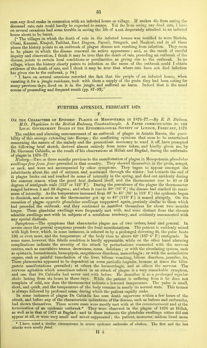 seen any dead snake in connexion with an infected house or village. If snakes die from eating the deceased rats, cats could hardly be expected to escape. Yet far from seeing any dead cats, I have on several occasions had some trouble in saving the life of a cat desperately attached to an infected house aboiit to be burnt. [ The villages in which the death of rats in the infected houses was testified to were Bintola, Chani, Kansani, Khajuli, Tailihat, East Dugora, Parsali, Siingarh, and Naukori, and in all these places the history points to an outbreak of plague disease not resulting from infection. They seem to be places in which the disease renewed its active appearance ; and, as the result of careful inquiry and observation, I think it may be true that the death of rats, preceding an outbreak of the disease, points to certain local conditions or pecuKarities as giving rise to the outbreak. In no village, where the history clearly points to infection as the cause of the outbreak could I obtain evidence of the death of rats, and I think it may be true that where rats have not died infection has given rise to the outbreak, p. 94.]  I have on several occasions recorded the fact that the people of an infected house, when vacating it for a jungle residence, took with them a supply of the grain they had been eating for many previous days, lived on it in the jungle, and suffered no harm. Indeed that is the usual course of proceeding and frequent result (pp. 87-92). FURTHER APPENDIX, FEBRUARY 1879. F. On the Characters of Epidemic Plague in Mesopotamia in 1876-77.—% E. D. Dickson, M.D., Physician to the British Embassy, Oonstantinople. A Paper communicated to the Local Government Board by the Epidemiological Society of London, February, 1879. The sudden and alarming announcement of an outbreak of plague in Asiatic Russia, the possi- bility of this scourge extending into Europe ; the conflicting opinions that seem to be entertained concerning the nature of the malady and the precautions necessary to ward it off, have prompted the following brief sketch, derived almost entirely from notes taken, and kindly given me, by Dr. Giovanni Cabiadis, as the result of his observations at Hillah and Bagdad, during the outbreaks of plague in 1876-77. History.—Two or three months previous to the manifestation of plague in Mesopotamia glandular swellings free from fever prevailed in that country. They showed themselves in the groin, armpit, or neck, and were not accompanied by other symptoms. They began to appear amongst the inhabitants about the end of autumn, and continued through the winter; but towards the end of it plague broke out and reached its acme of intensity in the spring, and died out suddenly during the summer season when the great heat declared itself, and the thermometer rose to 45 or 50 degrees of centigrade scale (113° or 122° F.). During the prevalence of the plague the thermometer ranged between 5 and 30 degrees; and when it rose to 30° (86° F.) the disease had reached its maxi- mum of intensity. As the temperature increased from 30° to 45° (86° to 113° F.) the epidemic began to diminish, and as soon as the thermometer got up to 45° (113° F.) it ceased abruptly. On the cessation oP plague apyretic glandular swellings reappeared again, precisely similar to those which had preceded the outbreak, and they continued to manifest themselves for about two months longer. These glandular swellings were frequently met with, and were distinct from the chronic adenitic swellings met with in subjects of a scrofulous tendency, and evidently unconnected with any special diathesis. Symptoms.—The symptoms that characterise plague are of two orders, local and general. In severe cases the general symptoms precede the local manifestations. The patient is suddenly seized with high fever, which, in some instances, is ushered in by a prolonged shivering- fit, the pulse beats 130, or even more, and the temperature of the body rises to above 42° (107 6° F.) centigrade. In some cases, however, this febrile condition is hardl}- appreciable, while on the other hand alarming complications indicate the severity of the attack by perturbations connected with the nervous centres, such as convulsive tremor, drowsiness, coma, delirium ; or with the circulating system, such as epistaxis, hsematemesis, htemoptysis, sanguineous diarrhoea, menorrhagia; or with the assimilative organs, such as painful tumefaction of the liver, bilious vomiting, bilious diarrhoea, jaundice, &c, These phenomena appeared to be dependent on some periodic impulse, because at times the bilio- gastric manifestations prevailed; at others the hsemorrhagic, and at others the nervous. The nervous agitation which sometimes ushers in an attack of plague is a very remarkable symptom, and one that Dr. Cabiadis had never met with before. He describes it as a prolonged regular shake lasting from six hours to three days. While the patient is suffering from it he does not complain of cold, nor does the thermometer indicate a lowered temperature. The pulse is smaU, short, and quick, and the temperature of the body remains in nearly its normal state. This tremor is always followed by profound coma, during which the patient rapidly sinks. In some instances of plague Dr. Cabiadis has seen death supervene within a few hours of the attack, and before any of the characteristic indications of the disease, such as buboes and carbuncles, had shown themselves. These severe cases were mostly met with at the commencement and at the termination of an epidemic outbreak.* They were observed in the plague of 1876 at Hillah, as weU as in that of 1877 at Bagdad; and in these instances the glandular swellings either did not appear at all, or were very small and never suppurated ; the patient, moreover, seldom lived more * I have noted a similar circumstance in severe epidemic outbreaks of cholera. The first and the last attacks were mostly fatal.