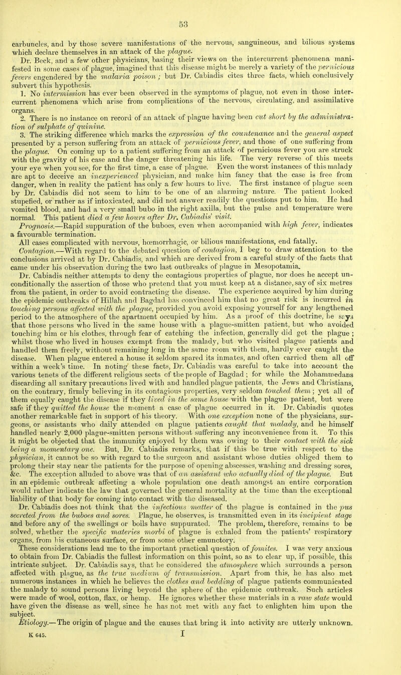 carbuncles, and by those severe manifestations of the nervous, sanguineous, and bilious systems which declare themselves in an attack of the inlague. Dr. Beck, and a few other physicians, basing their views on the interciuTent phenomena mani- fested in some cases of plague, imagined that this disease might be merely a variety of the pernicious fevers engendered by the malaria poison ; but Dr. Cabiadis cites three facts, which conclusively subvert this hypothesis. 1. No intermission has ever been observed in the symptoms of plague, not even in those inter- current phenomena which arise from complications of the nervous, circulating, and assimilative organs. 2. There is no instance on record of an attack of plague having been cut short by the administra- tion of sulphate of quinine. 3. The striking difference which marks the expression of the countenance and the general aspect presented by a person suffering from an attack of pernicious fever, and those of one suffering from the plague. On coming up to a patient suffering from an attack of pernicious fever you are struck with the gravity of his case and the danger threatening his life. The very reverse of this meets your eye when you see, for the first time, a case of plague. Even the worst instances of this malady are apt to deceive an inexperienced physician, and make him fancy that the case is free from danger, when in reality the patient has only a few hours to live. The first instance of plague seen by Dr. Cabiadis did not seem to him to be one of an alarming nature. The patient looked stupefied, or rather as if intoxicated, and did not answer readily the questions put to him. He had vomited blood, and had a very small bubo in the right axilla, but the pulse and temperature were normal. This patient died a few hours after Dr. Cabiadis visit. Prognosis.—Rapid suppuration of the buboes, even when accompanied with high fever, indicates a favourable termination. All cases complicated with nervous, hoemorrhagic, or bilious manifestations, end fatally. Contagion.—With regard to the debated question of contagion, I beg to draw attention to the conclusions arrived at by Dr. Cabiadis, and which are derived from a careful study of the facts that came under his observation during the two last outbreaks of plague in Mesopotamia. Dr. Cabiadis neither attempts to deny the contagious properties of plague, nor does he accept un- conditionally the assertion of those who pretend that you must keep at a distance, say of six metres from the patient, in order to avoid contracting the disease. The experience acquired by him during the epidemic outbreaks of Hillah and Bagdad'has convinced him that no great risk is incurred in toucJping persons affected %vith the plague, provided you avoid exposing yourself for any lengthened period to the atmosphere of the apartment occupied by him. As a proof of this doctrine, he sgys that those persons who lived in the same house with a plague-smitten patient, but who avoided touching him or his clothes, through fear of catching the infection, generally did get the plague ; whilst those who lived in houses exempt from the malady, but who visited plague patients and handled them freely, without remaining long in the same room with them, hardly ever caught the disease. When plague entered a house it seldom spared its inmates, and often carried them all off within a week's time. In noting these facts. Dr. Cabiadis was careful to take into account the various tenets of the different rehgious sects of the people of Bagdad ; for while the Mohammedans discarding all sanitary precautions lived with and handled plague patients, the Jews and Chi-istians, on the contrary, firmly believing in its contagious properties, very seldom touched them; yet all of them equally caught the disease if they lived in the same house with the plague patient, but were safe if they quitted the house the moment a ease of plague occurred in it. Dr. Cabiadis quotes another remarkable fact in support of his theory. With one exception none of the physicians, sur- geons, or assistants who daily attended on plague patients caught that malady, and he himself handled nearly 2,000 plague-smitten persons without suffering any inconvenience from it. To this it might be objected that the immunity enjoyed by them was owing to their contact tvith the sick being a momentary one. But, Dr. Cabiadis remarks, that if this be true with respect to the physician, it cannot be so with regard to the surgeon and assistant whose duties obliged them to prolong their stay near the patients for the purpose of opening abscesses, washing and dressing sores, &;c. The exception alluded to above was that of cm assistant who actually d ied of the plague. But in an epidemic outbreak affecting a whole population one death amongst an entire corporation would rather indicate the law that governed the general mortality at the time than the exceptional liability of that body for coming into contact with the diseased. Dr. Cabiadis does not think that the infectious matter of the plague is contained in the pus secreted from the buboes and sores. Plague, he observes, is transmitted even in its incipient stage and before any of the swellings or boils have suppurated. The problem, therefore, remains to be solved, whether the specific materies morbi of plague is exhaled from the patients' respiratory organs, from his cutaneous sarface, or from some other emunctory. These considerations lead me to the important practical question ol fomites. I was very anxious to obtain from Dr. Cabiadis the fullest information on this point, so as to clear up, if possible, this intricate subject. Dr. Cabiadis says, that he considered the atmosphere which surrounds a person affected with plague, as the true medium of transmission. Apart from this, he has also met numerous instances in which he believes the clothes and bedding of plague patients communicated the malady to sound persons living beyond the sphere of the epidemic outbreak. Such articles were made of wool, cotton, flax, or hemp. He ignores whether these materials in a ra^v state would have given the disease as well, since he has not met with any fact to enlighten him upon the subject. Etiology.— The origin of plague and the causes that bring it into activity are utterly unknown. K 645. I