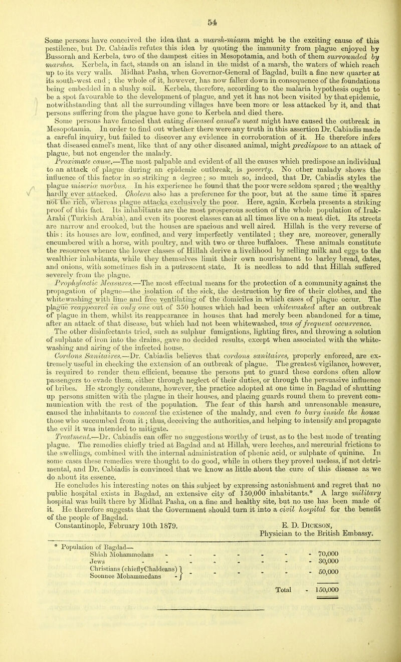 Some persons have conceived the idea that a marsh-miasm might be the exciting cause of this pestilence, but Dr. Cabiadis refutes this idea by quoting the immunity from plague enjoyed by Bussorah and Kerbela, two of the dampest cities in Mesopotamia, and both of them surrounded by marshes. Kerbela, in fact, stands on an island in the midst of a marsh, the waters of which reach up to its very walls. Midhat Pasha, when Governor-General of Bagdad, built a fine new quarter at its south-west end ; the whole of it, however, has now fallen down in consequence of the foundations being embedded in a slushy soil. Kerbela, therefore, according to the malaria hypothesis ought to be a spot favourable to the development of plague, and yet it has not been visited by that epidemic, notwithstanding that all the surrounding villages have been more or less attacked by it, and that persons suffering from the plague have gone to Kerbela and died there. Some persons have fancied that eating diseased cameVs meat might have caused the outbreak in Mesopotamia. In order to find out whether there were any truth in this assertion Dr. Cabiadis made a careful inquiry, but failed to discover any evidence in corroboration of it. He therefore infers that diseased camel's meat, like that of any other diseased animal, might predispose to an attack of plague, but not engender the malady. Proximate cause.—The most palpable and evident of all the causes which predispose an individual to an attack of plague during an epidemic outbreak, is poverty. No other malady shows the influence of this factor in so striking a degree ; so much so, indeed, that Dr. Cabiadis styles the plague miserioi morbus. In his experience he found that the poor were seldom spared ; the wealthy hardly ever attacked. Cholera also has a preference for the poor, but at the same time it spares not the rich, whereas plague attacks exclusively the poor. Here, again, Kerbela presents a striking proof of this fact. Its inhabitants are the most prosperous section of the whole population of Irak- Arabi (Turkish Arabia), and even its poorest classes can at all times live on a meat diet. Its streets are narrow and crooked, but the houses are spacious and well aired. Hillah is the very reverse of this: its houses are low, confined, and very imperfectly ventilated ; they are, moreover, generally encumbered with a horse, with poultry, and with two or three buffaloes. These animals constitute the resources whence the lower classes of Hillah derive a livelihood by selling milk and eggs to the wealthier inhabitants, while they themselves limit their own nourishment to barley bread, dates, and onions, with sometimes fish in a putrescent state. It is needless to add that Hillah suffered severely from the plague. Prophylactic Measures.—The most effectual means for the protection of a community against the propagation of plague—the isolation of the sick, the destruction by fire of their clothes, and, the whitewashing with lime and free ventilating of the domiciles in which cases of plague occur. The plague reappeared in only one out of 350 houses which had been whitewashed after an outbreak of plague in them, whilst its reappearance in houses that had merely been abandoned for a time, after an attack of that disease, but which had not been whitewashed, was of frequent occurrence. The other disinfectants tried, such as siilphur fumigations, lighting fires, and throwing a solution of sulphate of iron into the drains, gave no decided results, except when associated with the white- washing and airing of the infected house. Cordons Sanitaires.—Dr. Cabiadis believes that cordons sanitaires, properly enforced, are ex- tremely useful in checking the extension of an outbreak of plague. The greatest vigilance, however, is required to render them efficient, because the persons put to guard these cordons often allow passengers to evade them, either through neglect of their duties, or through the persuasive influence of bribes. He strongly condemns, however, the practice adopted at one time in Bagdad of shutting up persons smitten with the plague in their houses, and placing guards roxmd them to prevent com- munication with the rest of the population. The fear of this harsh and xmreasonable measure, caused the inhabitants to conceal the existence of the malady, and even to bury inside the house those who succumbed from it; thus, deceiving the authorities, and helping to intensify and propagate the evil it was intended to mitigate. Treatment.—Dr. Cabiadis can offer no suggestions worthy of trust, as to the best mode of treating J)] ague. The remedies chiefly tried at Bagdad and at Hillah, were leeches, and mercurial frictions to the swellings, combined with the internal administration of phenic acid, or sulphate of quinine. In some cases these remedies were thought to do good, while in others they proved useless, if not detri- mental, and Dr. Cabiadis is convinced that we know as little about the cure of this disease as we do about its essence. He concludes his interesting notes on this subject by expressing astonishment and regret that no public hospital exists in Bagdad, an extensive city of ] 50,000 inhabitants.* A large military hospital was built there by Midhat Pasha, on a fine and healthy site, but no use has been made of it. He therefore suggests that the Government should turn it into a civil hospital for the benefit of the people of Bagdad. Constantinople, February 10th 1879. E. D. Dickson, Physician to the British Embassy. * Population of Bagdad— Shiah Mohammedans Jews Christians (chieflyChaldeans) Soonnee Mohammedans - 30^000 Total - 150,000