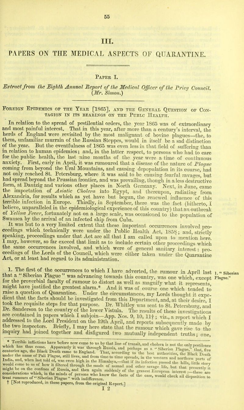 III. PAPERS ON THE MEDICAL ASPECTS OF QUARANTINE. Paper I. Extract from the MgMh Annual Beport of the Medical Officer of the Privy Council. {Mr. Simon.) Foreign Epidemics of the Year [1865], and the General Question op Con- tagion IN ITS BEARINGS ON THE PUBLC HEALTH. In relation to the spread of pestilential orders, the year 1865 was of extraordinary and most painful interest. That in this year, after more than a century's interval, the herds of England were revisited by the most malignant of hovine plagues the, to them, unfamiliar murrain of the Russian Steppes, would in itself be a sad distinction of the year. But the eventfulness of 1865 was even less in that field of suffering than in relation to human epidemics; and, in the latter respect, to persons who had to care for the public health, the last nine months of the year were a time of continuous anxiety. Eirst, early in April, it was rumoured that a disease of the nature of Plague coming from beyond the Ural Mountains, and causing depopulation in its coui-se, had not only reached St. Petersburg, where it was said to be causing fearful ravages, but had spread beyond the Prussian frontier, and was prevailing, though in a less destructive form, at Dantzig and various other places in North Germany. Next, in June, came the importation of Asiatic Cholera into Egypt, and thereupon, radiating' from Alexandria, for results which as yet have but begun, the renewed influence ^of this terrible infection in Europe. Thirdly, in September, there was the fact (hitherto, I believe, unparalleled in the epidemiological experience of this country) that an outbreak of Yelloio Fever, fortunately not on a large scale, was occasioned to the population of Swansea by the arrival of an infected ship from Cuba. It was but to a very limited extent that these important occurrences involved pro- ceedmgs which technically were under the Public Health Act, 1858; and strictly speaking, proceedings under that Act are all that I am called upon to' mention here I may, however, so far exceed that limit as to include certain other proceedings which the same occurrences involved, and which were of general sanitary interest • pro ceedmgs of the Lords of the Council, which were either taken under the Quarantine Act, or at least had regard to its administration. ^l!l^rf'*-''^ occurrences to which I have adverted, the rumour in April last i. - Siberian that a Siberian Plague was advancing towards this country, was one which, except Plagne. for the proverbial faculty of rumour to distort as well as magnify what it represents might have justified the greatest alarm.* And it was of course one which tended to raise a question of Quarantine. Under the circumstances, my Lords thought it expe- dient that the facts should be investigated from this Department, and, at their desire I took the reqmsite steps for that purpose. Dr. Whitley was sent to St. Petersburg and Dr. Sanderson to the country of the lower Vistula. The results of these investio-atious are contained m papers which I subjoin-App. Nos. 9, 10, llf; viz., a report which I addressed to the Lord President on the 19th April, and reports subsequently made l)v the two inspectors. Briefly, I may here state that the rumoui- which gave rise to the mquiry had joined together and disfigured two mutually independent truths; one, t..'''^'*'*'''' ^'^'''^ ^^ '''''^^ «f ^'■''^^it' ^-^^ cholera is not the only pestilence which has thus come. Apparently it was through Russia, and perhaps as a Siberian Plai^ne » tW T centuries ago, the Black Death came to England. That, according to ^he best author tls the BJacl Do^^f under the name o Pali Plague, still lives, and from time'to time spreads, in the U e a^^d 'noith^^^^^^ India and, when last told of was even high in the Himalaya,-thit if its infection passed the hills Tittle stoi^ would come to us of how It filtered through the sands of nomad and other savage hfe, but tha pre ent v^^^ mightbe onthe confines of Russia, and then again suddenly of the gravest Em-opcan interest-i^these are considerations which in the minds of persons who know the facts of The case, would check al disposTtion [o treat rumours of  Siberian Plague  with indifference. aisposition to t [Not reproduced, in these papers, from the original Report.]