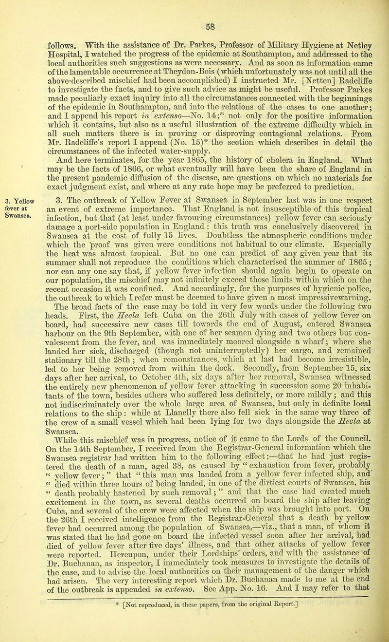 follows. With the assistance of Dr. Parkes, Professor of Military Hygiene at Netley Hospital, I watched the progress of the epidemic at Southampton, and addressed to the local authorities such suggestions as were necessary. And as soon as information came of the lamentahle occurrence at Theydon-Bois (which unfortunately was not until all the ahove-described mischief had been accomplished) I instructed Mr. [Netten] Radcliffe to investigate the facts, and to give such advice as might be useful. Professor Parkes made peculiarly exact inquiry into all the circumstances connected with the beginnings of the epidemic in Southampton, and into the relations of the cases to one another; and I append his report in extenso—No. 14;* not only for the positive information which it contains, but also as a useful illustration of the extreme difficulty which in all such matters there is in proving or disproving contagional relations. Prom Mr. Radcliffe's report I append (No. 15)* the section which describes in detail the circumstances of the infected water-supply. And here terminates, for the year 1865, the history of cholera in England. What * may be the facts of 1866, or what eventually will have been the share of England in the present pandemic diffusion of the disease, are questions on which no materials for exact judgment exist, and where at any rate hope may be preferred to prediction. 3. Yellow 3. The outbreak of Yellow Pever at Swansea in September last was in one respect fever at an event of extreme importance. That England is not insusceptible of this tropical Swansea. infection, but that (at least under favouring circumstances) yellow fever can seriously damage a port-side population in England : this truth was conclusively discovered in Swansea at the cost of fuUy 15 lives. Doubtless the atmospheric conditions under which the proof was given were conditions not habitual to our climate. Especially the heat was almost tropical. But no one can predict of any given year that its summer shall not reproduce the conditions which characterised the summer of 1865 ; nor can any one say that, if yellow fever infection should again begin to operate on our population, the mischief may not infinitely exceed those limits within which on the recent occasion it was confined. And accordingly, for the purposes of hygienic police, the outbreak to which I refer must be deemed to have given a most impressivewarning. The broad facts of the case may be told in very few words under the following two heads. Eirst, the Hecla left Cuba on the 26th July with cases of yellow fever on board, had successive new cases till towards the end of August, entered Swansea harbour on the 9th September, with one of her seamen dying and two others but con- valescent from the fever, and was immediately moored alongside a wharf; where she landed her sick, discharged (though not uninterruptedly) her cargo, and remained stationary till the 28th; when remonstrances, which at last had become irresistible, led to her being removed from within the dock. Secondly, from September 15, six days after her arrival, to October 4th, six days after her removal, Swansea witnessed the entirely new phenomenon of yellow fever attacking in succession some 20 inhabi- tants of the town, besides others who suffered less definitely, or more mildly; and this not indiscriminately over the whole large area of Swansea, but only in definite local relations to the ship : while at Llanelly there also fell sick in the same way three of the crew of a small vessel which had been lying for two days alongside the Secla at Swansea. While this mischief was in progress, notice of it came to the Lords of the Council. On the 14th September, I received from the Registrar-General information which the Swansea registrar had written him to the following effect;—that he had just regis- tered the death of a man, aged 38, as caused by  exhaustion from fever, probably  yellow fever;  that  this man was landed from a yellow fever infected ship, and  died Avithin three hours of being landed, in one of the dirtiest courts of Swansea, his  death probably hastened by such removal;  and that the case had created much excitement in the town, as several deaths occurred on board the ship after leaving Cuba, and several of the crew were affected when the ship was brought into port. On the 26th I received intelligence from the Begistrar-General that a death by yellow fever had occurred among the population of Swansea,—viz., that a man, of whom it was stated that he had gone on board the infected vessel soon after her arrival, had died of yellow fever after five days' illness, and that other attacks of yellow fever were reported. Hereupon, under their Lordships' orders, and with the assistance of Dr. Buchanan, as inspector, I immediately took measures to investigate the details of the case, and to advise the local authorities on then management of the danger which had arisen. The very interesting report which Dr. Buchanan made to me at the end of the outbreak is appended m extenso. See App. No. 16. And I may refer to that * [Not reproduced, iu these papers, from the original Report.]