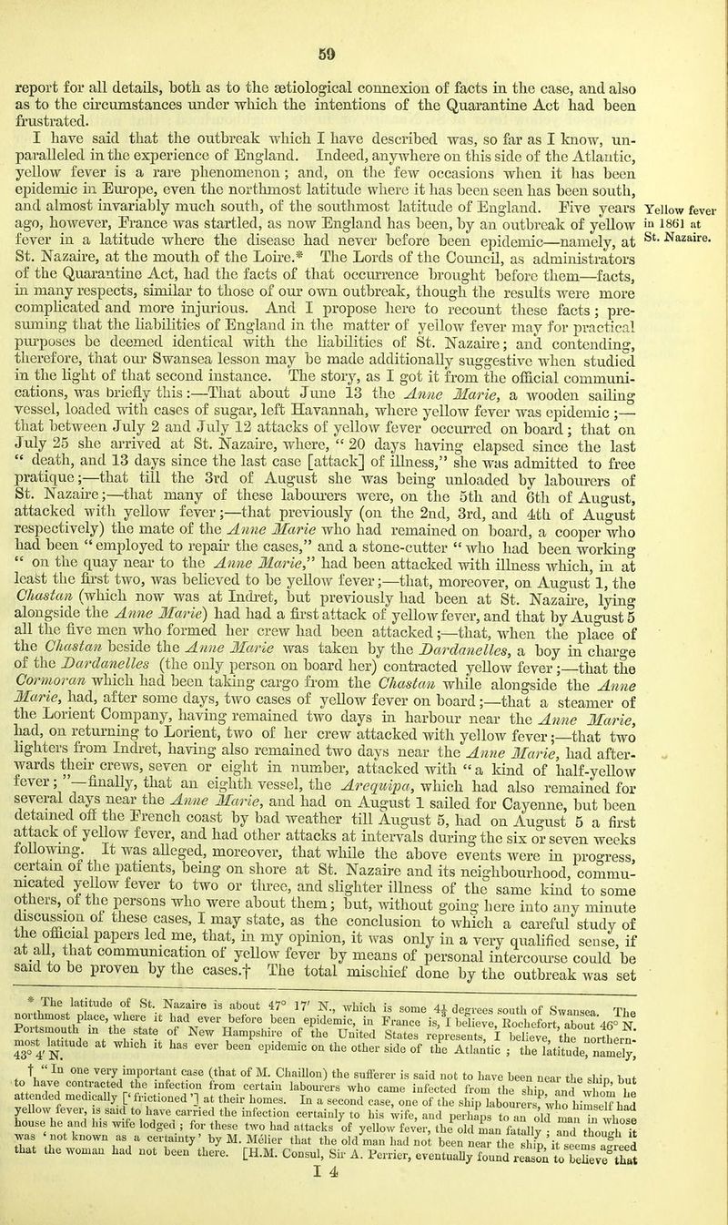69 report for all details, both as to the setiological connexion of facts in the case, and also as to the circumstances under which the intentions of the Quarantine Act had been frustrated. I have said that the outbreak which I have described was, so far as I know, un- paralleled in the experience of England. Indeed, anywhere on this side of the Atlantic, yellow fever is a rare phenomenon; and, on the few occasions when it has been epidemic in Europe, even the northmost latitude where it has been seen has been south, and almost invariably much south, of the southmost latitude of England. Five years Yellow fever ago, however, Erance was startled, as now England has been, by an outbreak of yellow ia 1861 at fever in a latitude where the disease had never before been epidemic—namely, at ^^^aire. St. Nazaire, at the mouth of the Loire.* The Lords of the Council, as administrators of the Quarantine Act, had the facts of that occurrence brought before them—facts, in many respects, similar to those of our own outbreak, though the results were more complicated and more injurious. And I propose here to recount these facts ; pre- suming that the liabilities of England in the matter of yellow fever may for practical pm^poses be deemed identical with the liabilities of St. Nazaire; and contending, therefore, that our Swansea lesson may be made additionally suggestive when studied in the light of that second instance. The story, as I got it from the official communi- cations, was briefly this:—That about June 13 the Anne Marie, a wooden sailing vessel, loaded with cases of sugar, left Havannah, where yellow fever was epidemic ;— that between July 2 and July 12 attacks of yellow fever occurred on board; that on July 25 she arrived at St. Nazaire, where, 20 days having elapsed since the last  death, and 13 days since the last case [attack] of illness, she was admitted to free pratique;—that till the 3rd of August she was being unloaded by labourers of St. Nazaire;—that many of these labom-ers were, on the 5th and 6th of August, attacked with yellow fever;—that previously (on the 2nd, 3rd, and 4th of August respectively) the mate of the Anne Marie who had remained on board, a cooper who had been employed to repair the cases, and a stone-cutter  who had been working  on the quay near to the Anne Marie,'' had been attacked with illness which, in at least the first two, was believed to be yellow fever;—that, moreover, on August' 1, the Chastan (which now was at Indret, but previously had been at St. Nazah-e, lying alongside the Anne Marie) had had a first attack of yellow fever, and that by Augusts all the five men who formed her crew had been attacked;—that, when the place of the Chastan beside the Anne Mat^ie was taken by the Dardanelles, a boy in charge of the Dardanelles (the only person on board her) contracted yellow fever; that the Cormoran which had been taking cargo from the Chastan while alongside the Anne Marie, had, after some days, two cases of yellow fever on board;—that a steamer of the Lorient Company, having remained two days in harbour near the Anne Marie, had, on returning to Lorient, two of her crew attacked with yellow fever;—that two hghters from Indret, having also remained two days near the Amie Marie, had after- wards then^ crews, seven or eight in number, attacked with  a kind of half-yellow fever; '—finally, that an eighth vessel, the Arequipa, which had also remained for several days near the Anne Marie, and had on August 1 sailed for Cayenne, but been detained off the Erench coast by bad weather till August 5, had on August 5 a first attack of yellow fever, and had other attacks at intervals during the six or seven weeks foUowmg. It was aUeged, moreover, that while the above events were in progress certam oi the patients, being on shore at St. Nazaire and its neighbourhood, commu- nicated yellow fever to two or three, and slighter illness of the same kind to some others, of the persons who were about them; but, without going here into any minute discussion of these cases, I may state, as the conclusion to which a careful study of the official papers led me, that, in my opinion, it was only in a very qualified sense, if at all that communication of yellow fever by means of personal intercourse could be said to be proven by the cases.f The total mischief done by the outbreak was set * The latitude of St Nazaire is about 47° 17' N, which is some 4^ degrees south of Swansea The northmost place, where it had ever before been epidemic, in France is, I believrSilrt about'4r/N Por smouth m the state of New Hampshire of the United States represe^ I beW t^ most^ latitude at which it has ever been epidemic on the other side of th'e Atlantic ; the i;ti7ude name^^^^ t  In one very important case (that of M. Chaillon) the sufferer is said not to have been near the shin but to have contracted the infection from certain labourers who came infected from the sW^ and whom he attended medically [' fiuctioned at their homes. In a second case, one of the ship labourersfwho himself had yellow fever, is said to have carried the infection certainly to his wife, and perhaos to .n nlJ n?„ i house he and his wife lodged ; for these two had attacks 'of yellow fev^rthfoldTan fat^^ Td thoulirft was notknown as a certainty' by M Melier that the old man had no^ been near the ' i Lem^ a^e^^^ that the woman had not been there. [H.M. Consul, Sir A. Perrier, eveutuaUy found re to beSeve