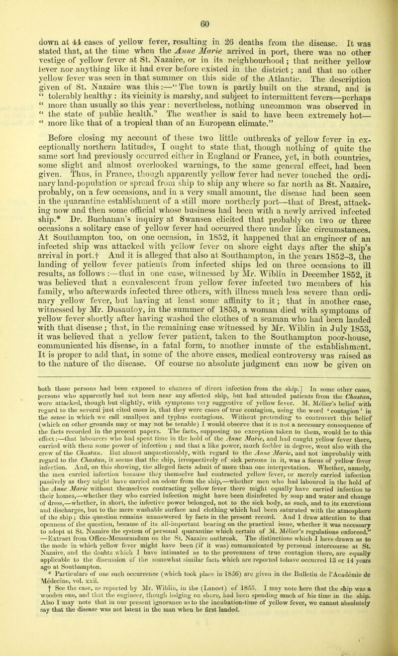 down at 4i cases of yellow fever, resulting in 26 deaths from the disease. It was stated that, at the time when the Anne Marie arrived in port, there was no other vestige of yellow fever at St. Nazaire, or in its neighbourhood; that neither yellow lever nor anything like it had ever before existed in the district; and that no other yellow fever was seen in that summer on this side of the Atlantic. The description given of St. Nazaire was this:— The town is partly built on the strand, and is  tolerably healthy : its vicinity is marshy, and subject to intermittent fevers—perhaps  more than usually so this year: nevertheless, nothing uncommon was observed in  the state of public health.'' The weather is said to have been extremely hot  more like that of a tropical than of an European climate. Before closing my account of these two little outbreaks of yellow fever in ex- ceptionally northern latitudes, I ought to state that, though nothing of quite the same sort had previously occurred either in England or Prance, yet, in both countries, some slight and almost overlooked warnings, to the same general effect, had been given. Thus, in Erance, though apparently yellow fever had never touched the ordi- nary land-population or spread from ship to ship any where so far north as St. Nazaire, probably, on a few occasions, and in a very small amount, the disease had been seen in the quarantine establishment of a still more northerly port—that of Brest, attack- ing now and then some official whose business had been with a newly arrived infected ship.* Dr. Buchanan's inquiry at Swansea elicited that probably on two or three occasions a solitary case of yellow fever had occurred there under like circumstances. At Southampton too, on one occasion, in 1852, it happened that an engineer of an infected ship was attacked with yellow fever on shore eight days after the ship's arrival in port.f And it is alleged that also at Southampton, in the years 1852-3, the landing of yellow fever patients from infected ships led on three occasions to ill results, as follows :—that in one case, witnessed by Mr. Wibliu in December 1852, it was believed that a convalescent from yellow fever infected two members of his family, who afterwards infected three others, with illness much less severe than ordi- nary yellow fever, but having at least some affinity to it; that in another case, witnessed by Mr. Dusautoy, in the summer of 1853, a woman died with symptoms of yellow fever shortly after having washed the clothes of a seaman who had been landed with that disease; that, in the remaining case witnessed by Mr. Wiblin in July 1853, it was believed that a yellow fever patient, taken to the Southampton poor-house, communicated his disease, in a fatal form, to another inmate of the establishment. It is proper to add that, in some of the above cases, medical controversy was raised as to the nature of the disease. Of course no absolute judgment can now be given on both these persons had been exposed to chances of direct infection from the ship,] In some other cases, persons who apparently had not been near any affected ship, but had attended patients from the Chastan, were attacked, though but slightly, with symptoms very suggestive of yellow fevei-. M. Melier's belief Avith regard to the several just cited cases is, that they were cases of true contagion, using the word ' contagion' in the sense in which we call smallpox and typhus contagious. Without pretending to controvert this belief (which on other grounds may or may not be tenable) 1 would observe that it is not a necessary consequence of the facts recorded in the present papers. The facts, supposing no exception taken to them, would be to this effect:—that labourers who had spent time in the hold of the Anne Marie, and had caught yellow fever there, carried with them some power of infection ; and that a like power, much feebler in degree, went also with the crew of the Chastan. But almost unquestionably, with regard to the Anne Marie, and not improbably with regard to the Chastan, it seems that the ship, irrespectively of sick persons in it, was a focus of yellow fever infection. And, on this showing, the alleged facts admit of more than one interpretation. Whether, namely, the men carried infection because they themselve had contracted yellow fever, or merely carried infection passively as they might have carried an odour from the ship,—whether men who had laboured in the hold of the Aime Marie without themselves contracting yellow fever there might equally have carried infection to their homes,—whether they who carried infection might have been disinfected by soap and water and change of dress,—whether, in short, the infective power belonged, not to the sick body, as such, and to its excretions and discharges, but to the mere washable surface and clothing which had been saturated with the atmosphere of the ship ; this question remains unanswered by facts in the present record. And I draw attention to that openness of the question, because of its all-important bearing on the practical issue, whether it was necessary to adopt at St. Nazaire the system of personal quarantine which certain of M. Melier's regulations enforced. —-Extract from OfBce-Memoraudum on the St. Nazaire outbreak. The distinctions which I have drawn as to the mode in which yellow fever might have been (if it M'as) communicated by personal intercourse at St. Nazaire, and the doubts which 1 have intimated as to the provenness of true contagion there, are equally applicable to the discussion ci the somewhat similar facts which are reported tohave occurred 13 or 14 years ago at Southampton. * Particulars of one such occurrence (which took place in 1856) are given in the Bulletin de I'Academie de Medecine, vol. xxii. I See the case, as reported by Mr. Wiblin, in the (Lancet) of 185o. I may note here that the ship was a wooden one, and that the engineer, though lodging on shore, had been spending much of his time in the ship. Also 1 may note that iu our present ignorance as to the incubation-time of yellow fever, we cannot absolutely say that the disease was not latent in the man when he first landed.