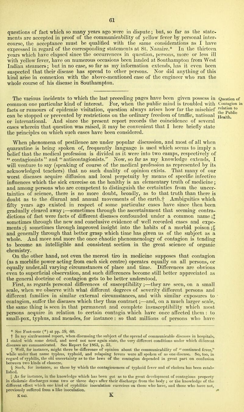 questions of fact which so many years ago ,were in dispute; but, so far as the state- ments are accepted in proof of the communicability of yellow fever by personal inter- course, the acceptance must be qualified with the same considerations as I have expressed in regard of the corresponding statements at St. Nazaire.* In the thirteen vears which have elapsed since the occurrences in question, persons, more or less ill with yellow fever, have on numerous occasions been landed at Southampton from West Indian steamers; but in no case, so far as my information extends, has it even been suspected that their disease has spread to other persons. Nor did anything of this kind arise in connexion with the above-mentioned case of the engineer who ran the whole course of his disease in Southampton. The various incidents to which the last preceding pages have been given possess in Question of common one particular kind of interest. Por, when the public mind is troubled Avith Contagion in facts or rumours of epidemic visitation, question always arises how far the mischief [j*|g^p°^jj^ can be stopped or prevented by restrictions on the ordinary freedom of traffic, national pieaith. or international. And since the present report records the coincidence of several cases wherein that question was raised, it may be convenient that I here briefly state the principles on which such cases have been considered. When phenomena of pestilence are under popular discussion, and most of all when quarantine is being spoken of, frequently language is used which seems to imply a belief that the medical profession is divided as it were into two camps, respectively of *' contagiouists  and  anticontagionists. Now, so far as my knowledge extends, I will venture to say (speaking of course of the medical profession as represented by its acknowledged teachers) that no such duality of opinion exists. That many of our worst diseases acquire diffusion and local perpetuity by means of specific infective influences which the sick exercise on the healthy is an elementary truth of medicine; and among persons who are competent to distinguish the certainties from the uncer- tainties of science, there is no more doubt, broadly, as to that truth than there is doubt as to the dim-nal and annual movements of the earth.f Ambiguities which fifty years ago existed in respect of some particular cases have since then been gradually cleared away;—sometimes through the ascertainment that seeming contra- dictions of fact were facts of different diseases confounded under a common name;J sometimes through the new and conclusive evidence of' well recorded cases and expe- ments ; § sometimes through improved insight into the habits of a morbid poison; \\ and generally through that better grasp which time has given us of the subject as a whole. And more and more the once chaotic phenomenology of contagion is tending to become an intelligible and consistent section in the great science of organic chemistry. On the other hand, not even the merest tiro in medicine supposes that contagion (as a morbific power acting from each sick centre) operates equally on all persons, or equally under,all varying circumstances of place and time. Differences are obvious even to superficial observation, and such differences become still better appreciated as the general doctrine of contagion gets to be better understood. Pirst, as regards personal differences of susceptibility ;—they are seen, on a small scale, when we observe with what different degrees of severity different persons and different families in similar external circumstances, and with similar exposures to • contagion, suffer the diseases which they thus contract;—and, on a much larger scale, the same thing is seen in that permanent and complete insusceptibility which most persons acquire in relation to certain contngia which have once affected them : to small-pox, typhus, and measles, for instance : so that millions of persons who have * Sec Foot-note (*) at pp. 59, 60. ■j In my sixtli annual report, when discussing the subject of the spread of communicable diseases in hospitals, I stated with some detail, and need not now again state, the very different conditions under which dillerent diseases are communicated. See Report for 1863, p. 53. f Well, for instance, might there be difference of opinion about the communicability of  continued fever, while under that name typhus, typhoid, and relapsing fevers were all spoken of as one disease. So, too, in regard of syphilis, the old uncertainty as to the laws of the contagion depended in great part on confusion between two kinds of chancre. § Such, for instance, as those by Avhich the contagiousness of typhoid fever and of cholera has been estab- lished. II As for instance, in the knowledge which has been got as to the great derelo])ment of contagious property in choleraic discharges some two or three days after their discharge from tlie body ; or the knowledge of the different effect which one kind of syphilitic inoculation exercises on those who have, and those who iiave not, previously suffered from a like inoculation. i<* K 645. K