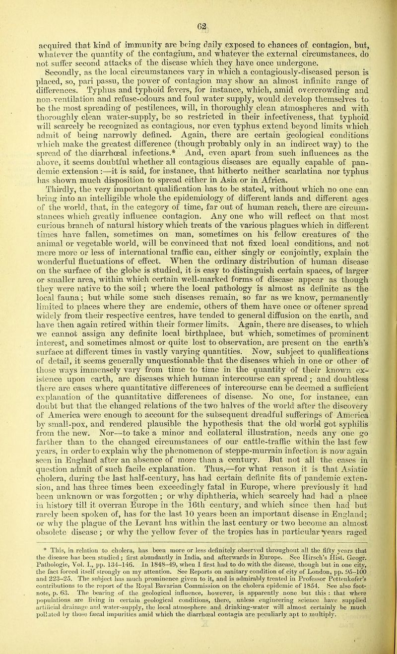 G2 acquired that kind of immuDity are being daily exposed to chances of contagion, but, whatever the quantity of the contagium, and whatever the external circumstances, do not suffer second attacks of the disease which they have once undergone. Secondly, as the local circumstances vary in which a contagiously-diseased person is placed, so, pari passu, the poAver of contagion may show an almost infinite range of differences. Typhus and typhoid fevers, for instance, which, amid overcrowding and non. ventilation and refuse-odours and foul water supply, would develop themselves to be the most spreading of pestilences, will, in thoroughly clean atmospheres and with thorouglily clean water-supply, be so restricted in their infectiveness, that typhoid will scarcely be recognized as contagious, nor even typhus extend beyond limits which admit of being narrowly defined. Again, there are certain geological conditions which make the greatest difference (though probably only in an indirect way) to the spread of the diarrhoeal infections.* And, even apart from such influences as the above, it seems doubtful whether all contagious diseases are equally capable of pan- demic extension:—it is said, for instance, that hitherto neither scarlatina nor typhus has shown much disposition to spread either in Asia or in Africa. Thirdly, the very important qualification has to be stated, without which no one can bring into an intelligible whole the epidemiology of different lands and different ages of the world, that, in the category of time, far out of human reach, there are circum- stances which greatly influence contagion. Any one who will reflect on that most curious branch of natural history which treats of the various plagues which in different times have fallen, sometimes on man, sometimes on his fellow creatures of the animal or vegetable world, will be convinced that not fixed local conditions, and not mere more or less of international traffic can, either singly or conjointly, explain the wonderful fluctuations of effect. When the ordinary distribution of human disease on the surface of the globe is studied, it is easy to distinguish certain spaces, of larger or smaller area, within which certain well-marked forms of disease appear as though they were native to the soil; where the local pathology is almost as definite as the local fauna; but while some such diseases remain, so far as we know, permanently limited to places where they are endemic, others of them have once or oftener spread widely from their respective centres, have tended to general diffusion on the earth, and have then again retired within their former limits. Again, there are diseases, to which we cannot assign any definite local birthplace, but which, sometimes of prominent interest, and sometimes almost or quite lost to observation, are present on the earth's surface at different times in vastly varying quantities. Now, subject to qualifications of detail, it seems generally unquestionable that the diseases which in one or other of those ways immensely vary from time to time in the quantity of their known ex- istence upon earth, are diseases which human intercourse can spread ; and doubtless there are cases where quantitative differences of intercourse can be deemed a sufficient explanation of the quantitative differences of disease. No one, for instance, can doubt but that the changed relations of the two halves of the world after the discovery of America were enough to account for the subsequent dreadful sufferings of America by small-pox, and rendered plausible the hypothesis that the old world got syphilis from the new. Nor—to take a minor and collateral illustration, needs any one go farther than to the changed circumstances of om^ cattle-traffic within the last few years, in order to explain why the phenomenon of steppe-murrain infection is now again seen in England after an absence of more than a century. But not all the cases in question admit of such facile explanation. Thus,—for what reason it is that Asiatic cholera, during the last haK-century, has had certain definite fits of pandemic exten- sion, and has three times been exceedingly fatal in Europe, where previously it had been unknown or was forgotten ; or why diphtheria, which scarcely had had a place in history till it overran Europe in the 16th century, and which since then had but rarely been spoken of, has for the last 10 years been an important disease in England; or why the plague of the Levant has within the last century or two become an almost obsolete disease ; or why the yellow fever of the tropics has in particular years raged * This, in relation to cholera, has been more or less definitely observed throughout all the fifty years that the disease has been studied ; first abundantly in India, and afterwards in Europe. See Hirsch's Hist. Geogr. Pathologie, Vol. I., pp. 134-146. In 1848-49, when I first had to do with the disease, though but in one city, the fact forced itself strongly on my attention. See Reports on sanitary condition of city of London, pp. 95-100 and 223-25. The subject has much prominence given to it, and is admirably treated in Professor Pettenkofer's contributions to the report of the Royal Bavarian Commission on the cholera epidemic of 1854. See also foot- note, p. 63. The bearing of the geolosical influence, however, is apparently none but this : that where popuhitions are living in certain geological conditions, there, unless engineering science have supplied artiiicial drainage and water-supply, the local atmosphere and drinking-water will almost certainly be much pollated by those faecal impurities amid which the diarrhoeal contagia are peculiarly apt to multiply.