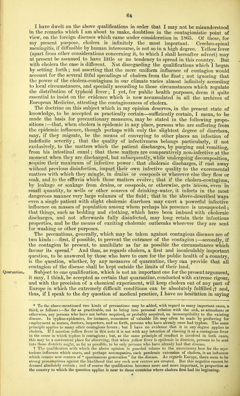 64i I have dwelt on the above qualifications in order that I may not be misunderstood in the remarks which I am about to make, doubtless in the contagionistic point of view, on the foreign diseases which came under consideration in 1865. Of these, for my present purpose, cholera is infinitely the most important. Cerebro-spinal meningitis, if diffusible by human intercourse, is not so in a high degree. Yellow fever (apart from other considerations concerning it, to which I shall hereafter advert) may at present be assumed to have little or no tendency to spread in this country. But with cholera the case is different. Not disregarding the qualifications which I began by setting forth; not asserting that the mere uniform influence of contagion would account for the several fitful spreadings of cholera from the East; not ignoring that the power of the cholera-contagium in our climate varies almost infinitely according to local circumstances, and specially according to those circumstances which regulate the distribution of typhoid fever; I yet, for public health purposes, deem it quite essential to insist on the evidence which is now accumulated in all the archives of European Medicine, attesting the contagiousness of cholera. The doctrine on this subject which in my opinion deserves, in the present state of knowledge, to be accepted as practically certain—suflElciently certain, I mean, to be made the basis for precautionary measures, may be stated in the following propo- sitions :—that, when cholera is epidemic in any place, persons who are suffering from the epidemic influence, though perhaps with only the slightest degree of diarrhoea, may, if they migrate, be the means of conveying to other places an infection of indefinite severity; that the quality of infectiveness belongs particularly, if not exclusively, to the matters which the patient discharges, by purging and vomiting, from his intestinal canal; that these matters are comparatively non-infective at the moment when they are discharged, but subsequently, while undergoing decomposition, acquire their maximum of infective power : that choleraic discharges, if cast away without previous disinfection, impart their own infective quality to the excremental matters with which they mingle, in drains or cesspools or wherever else they flow or soak, and to the effluvia which those matters evolve; that if the cholera-contagium, by leakage or soakage from drains, or cesspools, or otherwise, gets access, even in small quantity, to wells or other sources of drinking-water, it infects in the most dangerous manner very large volumes of the fluid; that in the above-described ways even a single patient with slight choleraic diarrhoea may exert a powerful infective influence on masses of population araons^ whom perhaps his presence is unsuspected ; that things, such as bedding and clothing, which have been imbued with choleraic discharges, and not afterwards fully disinfected, may long retain their infectious properties, and be the means of exciting choleraic outbreaks wherever they are sent for washing or other purposes. The precautions, generally, which may be taken against contagious diseases are of two kinds :—first, if possible, to prevent the entrance of the contagion;—secondly, if the contagion be present, to annihilate as far as possible the circumstances which favour its spread.* And thus, as regards cholera, a first and incalculably important question, to be answered by those who have to care for the public health of a country, is the question, whether, by any measures of quarantine, they can provide that all contagion of the disease shall be kept outside the limits of their land. Subject to one qualification, which is not an important one for the present argument, it may, I think, be accepted as certain that quarantine, conducted with extreme rigour, and with the precision of a chemical experiment, will keep cholera out of any part of Europe in which the extremely difficult conditions can be absolutely fulfilled ;f and, thus, if I speak to the dry question of medical practice, I have no hesitation in saying * To the above-mentioned two kinds of precautions may be added, with regard to many important cases, a third, as follows:—So far as practicable, not to bring into personal relation with the sick, as attendants or otherwise, any persons who have not before acquired, or probably acquired, an insusceptibility to the existing disease. In typhus-epidemics, for instance, economies of valuable life may often be made by preferring for employment as nurses, doctors, inspectors, and so forth, persons who have ah-eady once had typhus. The same principle applies to many other contagious fevers ; but 1 have no evidence that it in any degree applies to cholera. If I mention yellow fever in this note it is not with any intention of classing it as a contagious fever in the sense in which typhus is contagious; but, as the same principle of conduct is involved in both cases, this may be a convenient place for observing, that when yellow fever is epidemic in districts, persons to be sent into those districts ought, as far as possible, to be only persons who have already had that disease. f The qualification with which the above opinion is guarded relates to the uncertainty how far the mys- terious influence which starts, and perhaps accompanies, each pandemic extension of cholera, is an influence which (;reates new centres of  spontaneous generation  for the disease. As regards Europe, there seem to be strong presumptions against the likelihood that any such new centres are created. But this negative cannot be deemed absolutely certain ; and of course the qualification becomes more and more important, in proportion as the country to which the question applies is near to those countries where cholera first had its beginning.