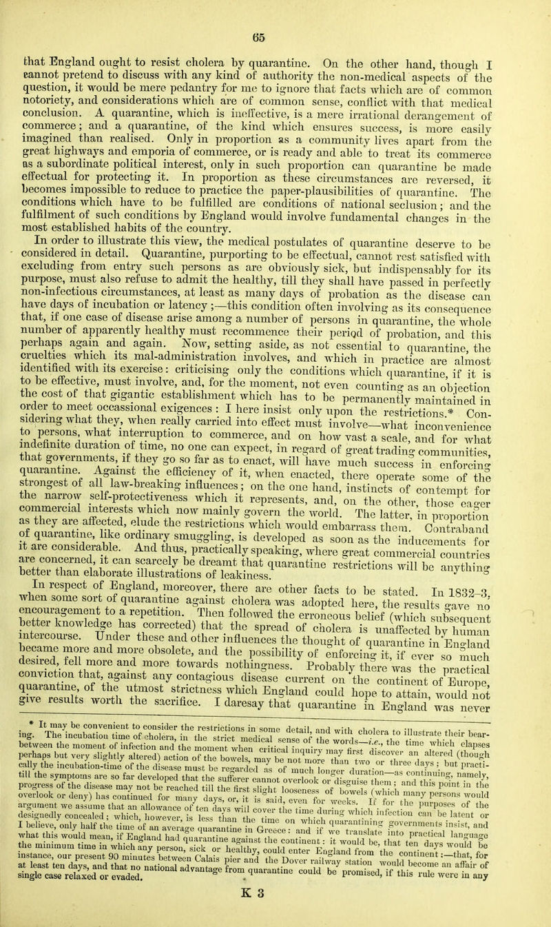 that England ought to resist cholera by quarantine. On the other hand, though I cannot pretend to discuss with any kind of authority the non-medical aspects of the question, it would be mere pedantry for me to ignore that facts which are of common notoriety, and considerations which are of common sense, conflict with that medical conclusion. A quarantine, which is ineffective, is a mere irrational derangement of comnierce; and a quarantine, of the kind which ensures success, is more easily imagined than realised. Only in proportion as a community lives apart from the great highways and emporia of commerce, or is ready and able to treat its commerce as a subordinate political interest, only in such proportion can quarantine be made effectual for protecting it. In proportion as these circumstances are reversed, it becomes impossible to reduce to practice the paper-plausibilities of quarantine, the conditions which have to be fulfilled are conditions of national seclusion; and the fulfilment of such conditions by England would involve fundamental changes in the most established habits of the country. In order to illustrate this view, the medical postulates of quarantine deserve to be considered in detail. Quarantine, purporting to be effectual, cannot rest satisfied with excluding from entry such persons as are obviously sick, but indispensably for its purpose, must also refuse to admit the healthy, till they shall have passed in perfectly non-infectious circumstances, at least as many days of probation as the disease can have days of incubation or latency ;—this condition often involving as its consequence that, if one case of disease arise among a number of persons in quarantine, the whole number of apparently healthy must recommence their periqd of probation, and this perhaps again and again. JsTow, setting aside, as not essential to quarantine the cruelties which its mal-administratiou involves, and which in practice are almost identified with its exercise: criticising only the conditions which quarantine if it is to be effective, must involve and for tlie moment, not even counting as an obiection the cost of that gigantic establishment which has to be permanently maintained in order to meet occassional exigences : I here insist only upon the restrictions * Con- sidering what they, when really carried into effect must involve-what inconvenience to persons what interruption to commerce, and on how vast a scale, and for what ndefimte duration of time, no one can expect, in regard of great trading commun^ e^, that governments, if they go so far as to enact, will have much success in Xrc quarantine Against the efficiency of it, when enacted, there operate some of the strongest of al law-breaking influences; on the one hand, instincts of conTempt for the narrovy self-protec lyeness which it represents, and, on the other, thosT eao-eJ commercial interests which now mainly govern the world. The latter, n prrportfon as they are affec ed, elude the restrictions which would embarrass them cSbaiid of quarantine, like ordmaiy smuggling, is developed as soon as the inducements Tor tT™ T^^'- ^^ ^Y'^ practically speaking, where great commercial com tries are concerned, it can scarcely be dreamt that quarantine restrictions will be IZ^i^n ' better than elaborate illustrations of leakiness. cinynun^ In respect of England, moreover, there are other facts to be stated In 18^9 q when some sort of quarantine against cholera was adopted Lre, t i? 4ults 4v^^^^^^^^ encouragement to a repetition. Then followed the erroneous belirf (whSh subseouent better knowledge has corrected) that the spread of cholera is unaffS by hZa^^^ intercourse. Under these and other influences the thought of quarankne in EnX^H became more and more obsolete, and the possibility of enforcin'g it,^ f ^^^^^^^^^ desired fel more and more towards nothingness. Probably there was the nraXal conviction that against any contagious disease current on the conrnent of Em^e quarantine of the utmost strictness which England could hope to attain would not give results worth the sacrifice. I daresay that quarantine Tn England ^^^^^^^ between the moment of infection and the moment whT cHtical inauirv tn^ f^^^^^^^ which elapses pm-haps but very slightly altered) action of the boweCma^ be n^Z^^ t'^^ f ^^^^n^^ cally the incubation-time of the d sease must be re-arde.l Ts of ^ ,^1^ i '^P ' 1'™^^^ tiU the symptoms are so far developed thaT:htX;^i:r v^^^^ S I believe, only half the time an aver ge ^^J^(^J^^^l^ governments insist, and what this would mean, if England had ^ua^antine agaimsfire co'n;l^eot: Tw u Id b %;nt%e';'rv: w'^f I'T the mmiraum time m which anv DPrson ^ifk r,,- i.^nin, , n ^ n ■ clays would be