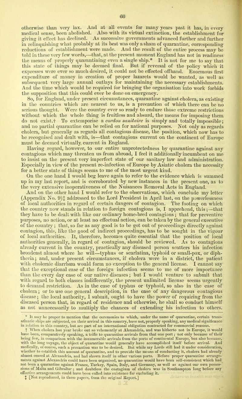 otherwise than very lax. And at all events for many years past it has, in every medical sense, been abolished. Also with its virtual extinction, the establishment for giving it effect has declined. As successive governments advanced further and further in relinquishing what probably at its best was only a sham of quarantine, corresponding reductions of establishment were made. And the result of the entire process may be told in these very few words,—that, at the present moment England has not in readiness the means of properly quarantining even a single ship.* It is not for me to say that this state of things may be deemed final. But if reversal of the policy which it expresses were ever so much desired, it could not be effected offhand. Enormous first expenditure of money in creation of proper lazarets would be wanted, as well as subsequent very large annual outlays for maintaining the necessary establishments. And the time which would be required for bringing the organisation into work forbids the supposition that this could ever be done on emergency. So, for England, under present circumstances, quarantine against cholera, as existing in the countries which are nearest to us, is a precaution of which there can be no serious thought. Were the country ever so ready to endure those extreme restrictions without which the whole thing is fruitless and absurd, the means for imposing them do not exist, t To extemporise b. coi^don sanitaire is simply and totally impossible; and no partial quarantine can be relied on for national purposes. Not only as regards cholera, but generally as regards all contagious disease, the position, which now has to be recognised and dealt with, is—that contagions cmTcnt on the continent of Europe must be deemed virtually current in England. Having regard, however, to our entire unprotectedness by quarantine against any contagions which may threaten us from abroad, I feel it additionally incumbent on me to insist on the present very imperfect state of our sanitary laAV and administration. Especially in view of the present re-infection of Europe by Asiatic cholera the necessity for a better state of things seems to me of the most urgent kind. On the one hand I w^ould beg leave again to refer to the evidence which is summed up in my last report, and is corroborated by new instances in the present one, as to the very extensive inoperativeness of the Nuisances Removal Acts in England. And on the other hand I would refer to the observations, wdiich conclude my letter (Appendix No. 9) J addressed to the Lord President in April last, on the powerlessness of local authorities in regard of certain dangers of contagion. The footing on which the country now stands in relation to foreign contagions is, I apprehend, this ;—that they have to be dealt with like our ordinary home-bred contagions ; that for preventive purposes, no action, or at least no effectual action, can be taken by the general executive of the country; that, so far as any good is to be got out of proceedings directly against contagion, this, like the good of indirect proceedings, has to be sought in the vigour of local authorities. It, therefore, becomes quite essential that the position of local authorities generally, in regard of contagion, should be reviewed. As to contagions already current in the country, practically any diseased person scatters his infection broadcast almost where he will—typhus or scarlatina, typhoid or small-pox, or diph- theria; and, under present circumstances, if cholera were in a district, the patient with choleraic diarrhoea would form no exception to the general license. I cannot say that the exceptional case of the foreign infection seems to me of more importance than the every day case of our native diseases ; but I would venture to submit that wdth regard to both classes indifferently, the present unlimited license seems urgently to demand restriction. As in the case of typhus or typhoid, so also in the case of cholera; or to use one general description, in the case of any dangerous contagious disease; the local authority, I submit, ought to have the power of requiring from the diseased person that, in regard of residence and otherwise, he shall so conduct himself as not unnecessarily to multiply the chances of extending his infection to others. * It may be proper to mention that the ceremonies to which, under the name of quarantine, certain traus- atlautic ships are subjected, on tlieir arrival in this country, have not, properly speaking, any medical significance in relation to this country, but are part of an international obligation contracted for commercial reasons. f When cholera last year broke out so vehemently at Alexandria, and was hitherto not in Europe, it would have been, comparatively speaking, a trifle to quarantine arrivals from that one port; not only because of their being few, in comparison with the innumerable arrivals from the ports of continental Europe, but also because, with the long voyage, the object of quarantine would generally have accomplished itself before arrival. And medically, of course, such a precaution was to be desired. But while my Lords still had it under consideration, whether to establish this amount of quarantine, and to provide the means of conducting it, cholera had already almost ceased at Alexandria, and had shown itself in other various ports. Before proper quarantine arrange- ments against Alexandria could have been organised, no quarantine would have been self-consistent which had not bnen a quarantine against France, Turkey, Spain, Italy, and Germany, as well as against our own posses-' sions of Malta and Gibraltar ; and doubtless the contagium of cholera was in Southampton long before any effective arrangements could have been called into existence for excluding it. J [Not reproduced, in these papers, from the original Report.]