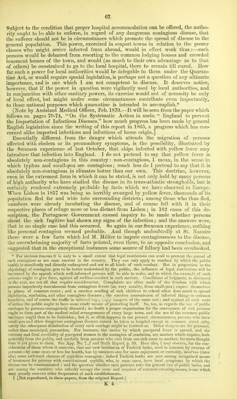 Subject to the condition that proper hospital accommodation can be offered, the autho- rity ought to be able to enforce, in regard of any dangerous contagious disease, that the sufferer should not be in circumstances which promote the spread of disease to the general population. This power, exercised in seaport towns in relation to the poorer classes who might arrive infected from abroad, would in effect work thus :—such persons would be debarred from resorting to the common lodging houses and crowded tenement houses of the town, and would (as much to their own advantage as to that of others) be constrained to go to the local hospital, there to remain till cured. How far such a power for local authorities would be delegable to them under the Quaran- tine Act, or would requhe special legislation, is perhaps not a question of any ultimate importance, and is one which I am not competent to discuss. It deserves notice, however, that if the power in question were vigilantly used by local authorities, and in conjunction with other sanitary powers, its exercise would not of necessity be only of local effect, but might under some circumstances contribute even importantly, to those national purposes which quarantine is intended to accomplish.* [Note by Assistant Medical Of&cer, Feb. 1879.—It will be seen from the paper which follows on pages 70-74,  On the Systematic Action in usein  England to prevent the Importation of Infectious Diseases, how much progress has been made by general English legislation since the writing of this report in 1865, a progress which has con- cerned alike imported infections and infections of home origin.] Essentially different from the danger which attends the migration of persons affected with cholera or its premonitory symptoms, is the possibility, illustrated by the Swansea experience of last October, that ships infected with yellow fever may introduce that infection into England. I do not pretend to say that yellow fever is absolutely non-contagious in this country: non-contagious, I mean, in the sense in which typhus and small-pox are contagious; much less do I pretend to say that it is absolutely non-contagious in climates hotter than our own. This doctrine, however, even in the extremest form in which it can be stated, is not only held by many persons of high authority wbo have studied the disease in its trans-atlantic strongholds, but is certainly rendered extremely probable by facts which we have observed in Europe. When Lisbon in 1857 was being so terribly scourged by yellow fever, thousands of its population fled far and wide into surrounding districts; among those who thus fled, numbers were already incubating the disease, and of course fell with it in their respective places of refuge more or less distant from Lisbon; in 182 cases of this de- scription, tlie Portuguese Government caused inquiry to be made whether persons about the sick fugitive had shown any signs of the infection; and the answers were, that in no single case had this occurred. So again in our Swansea experience, nothing like personal contagion seemed probable. And though undoubtedly at St. Nazaire there were a few facts which led M. Melier to impute contagiousness to the disease, the overwhelming majority of facts pointed, even there, to an opposite conclusion, and suggested that in the exceptional instances some source of fallacy had been overlooked. * For obvious reasons it- is only to a small extent that legal restrictions can avail to prevent the spread of such contagions as are once current in the country. They can only apply to conduct by which the public health is manifestly and directly endangered and not to all kinds of such conduct. But in proportion as the physiology of contagion gets to be better understood by the public, the influence of legal restrictions will be increased by the appeals Avhich well-informed persons will be able to make, and to which the example of such persons ought to give force, against all reckless conduct in such matters. Conditions of lodgment, as discussed in the text, are not all that require consideration. Complaints are often made of tlie freedom with Avhich persons imperfectly convalescent from contagious fevers (as, very notably, from small-pox) exjjose themselves in places of common resort; and a careless sending of sick children to school often does much to spread diphtheria, scarlatina, and other contagious diseases ; the careless transmission of infected things to common laundries, and of course the traffic in infected rags, i;;iply dangers of the same sort; and against all such sorts of action the public ought to have some ready means of protecting itself. So, too, as regards the use of public carriages by persons contagiously diseased; no doubt a proper organisation for the conveyance of sick persons ought to form part of the medical relief arrangements of every large town, and the use of the common public carriages ought then to be forl^idden; but if, as often happens in our present circumstances, persons Avho have small-pox and other dangerous contagious diseases cannot be taken lo hospital except in common street cabs, surely the subsequent disinfection of every such carriage might be insisted on. Other (hmgers are for personal, rather than municipal, precaution. For instance, the modes by which puerperal fever is spread, and the extreme and fatal sensibility of puerperal women to tlie contagion of scarlatina, are matters which require, both generally from the public, and specially from persons who visit from one sick room to another, far more thought than is yet given to them. See App. No. 7.,'\ and Sixtli Report, p. 59. Here also, I may observe, for the con- sideration of those whom it concerns, that our new institution of Turkish baths, used in common by swarms of persons—by some moi-e or less for health, but by numbr;rs also for mere enjoyment or curiosity, invo'ves (inter alia) some awkward chances of syphilitic contagion : indeed Turkish baths are now among recognised rneans of treatment for persons with constitutional syphilis, who, in some cases, have local symptoms by v/hich the disease can be communicated : and the question whether such patients take the general run of public baths, and are among tlie numbers who nakedly occupy the seats and couches of cuniuion sweating-rooms, is one which may greatly concern other frequenters of such establishments. X [Not reproduced, in these papers, from the original Report.]
