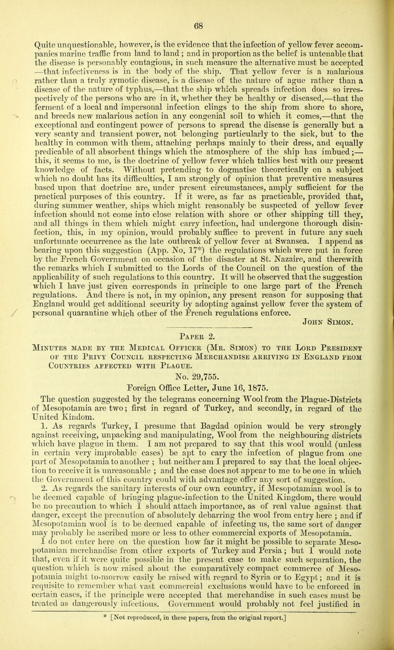 Quite unquestionable, however, is tlie evidence that the infection of yellow fever accom- panies marine traffic from land to land ; and in proportion as the belief is untenable that the disease is personably contagious, in such measure the alternative must be accepted —that infectiveness is in the body of the ship. That yellow fever is a malarious rather than a truly zymotic disease, is a disease of the nature of ague rather than a disease of the nature of typhus,—that the ship which spreads infection does so irres- pectively of the persons who are in it, whether they be healthy or diseased,—that the ferment of a local and impersonal infection clings to the ship from shore to shore, and breeds new malarious action in any congenial soil to which it comes,—that the exceptional and contingent power of persons to spread the disease is generally but a very scanty and transient power, not belonging particularly to the sick, but to the healthy in common with them, attaching perhaps mainly to their dress, and equally predicable of all absorbent things which the atmosphere of the ship has imbued;— this, it seems to me, is the doctrine of yellow fever which tallies best with our present knowledge of facts. Without pretending to dogmatise theoretically on a subject which no doubt has its difficulties, I am strongly of opinion that preventive measures based upon that doctrine are, under present circumstances, amply sufficient for the practical purposes of this country. If it were, as far as practicable, provided that, during summer weather, ships which might reasonably be suspected of yellow fever infection should not come into close relation with shore or other shipping till they, and all things in them which might carry infection, had undergone thorough disin- fection, this, in my opinion, would probably suffice to prevent in future any such unfortunate occurrence as the late outbreak of yellow fever at Swansea. I append as bearing upon this suggestion (App. No. 17*) the regulations which were put in force by the Erench Government on occasion of the disaster at St. Nazaire, and therewith the remarks which I submitted to the Lords of the Council on the question of the applicability of such regulations to this country. It will be observed that the suggestion which I have just given corresponds in principle to one large part of the Prench regulations. And there is not, in my opinion, any present reason for supposing that England would get additional security by adopting against yellow fever the system of personal quarantine which other of the Prench regulations enforce. John Simon. Paper 2. Minutes made by the Medical Officee, (Mr. Simon) to the Lord President or THE Privy Council respecting Merchandise arriving in England from Countries affected with Plague. No. 29,755. Eoreign Office Letter, June 16, 1875. The question suggested by the telegrams concerning Wool from the Plague-Districts of Mesopotamia are two; first in regard of Turkey, and secondly, in regard of the United Kindom. 1. As regards Turkey, I presume that Bagdad opinion would be very strongly against receiving, unpacking and manipulating. Wool from the neighbouring districts which have plague in them. I am not j)repared to say that this wool would (unless in certain very improbable cases) be apt to cary the infection of plague from one part of Mesopotamia to another ; but neither am I prepared to say that the local objec- tion to receive it is unreasonable ; and the case does not ap j)ear to me to be on e in which the Government of this country could with advantage offer any sort of suggestion. 2. As regards the sanitary interests of our own country, if Mesopotamian wool is to be deemed capable of bringing plague-infection to the IJnited Kingdom, there would be no precaution to which I should attach importance, as of real value against that danger, except the precaution of absolutely debarring the wool from entry here ; and if Mesopotamian wool is to be deemed capable of infecting us, the same sort of danger may probably be ascribed more or less to other commercial exports of Mesopotamia. I do not enter here on the question how far it might be possible to separate Meso- potamian merchandise from other exports of Turkey and Persia; but I would note that, even if it were quite possible in the present case to make such separation, the question which is now raised about the comparatively compact commerce of Meso- potamia might to-morrow easily be raised with regard to Syria or to Egypt; and it is requisite to remember what vast commercial exclusions would have to be enforced in certain cases, if the principle were accepted that merchandise in such cases must be treated as dangerously infectious. Government would probably not feel justified in