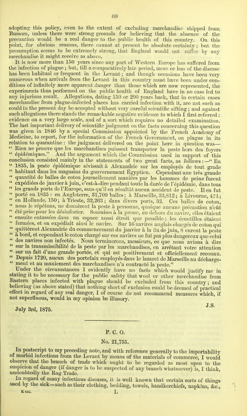 adopting this policy, even to the extent of excluding merchandise shipped from Bussora, unless there were strong grounds for believing that the absence of the precaution would be a real danger to the public health of this country. On this point, for obvious reasons, there cannot at present be absolute certainty; but the presumption seems to be extremely strong, that England would not suffer by any merchandise it might receive as above. It is now more than 150 years since any part of Western Europe has suffered from the infection of plague ; but, till a comparatively late period, more or less of the disease has been habitual or frequent in the Levant; and though occasions have been very numerous when arrivals from the Levant in this coimtry must have been under con- ditions of infinitely more apparent danger than those which are now represented, the experiments thus performed on the public health of England have in no case led to any injurious result. Allegations, dating 159 or 200 years back, that in certain cases merchandise from plague-infected places has carried infection with it, are not such as could in the present day be accepted without very careful scientific sifting ; and against such allegations there stands the remarkable negative evidence to which I first referred: evidence on a very large scale, and of a sort Avhich requires no detailed examination. The last important delivery of scientific judgment on the facts concerning this question was given in 1846 by a special Commission appointed by the Erench Academy of Medicine, to report, for the information of the Erench Government, on plague in its relation to quarantine : the judgment delivered on the point here in question was— Rien ne prouve que les marchandises puissent transporter la peste hors des foyers ^pidemiques. And the argument which the Commission used in support of this conclusion consisted mainly in the statements of two great facts, as follows : — En 1835, la peste epidemique sevissait a Alexandrie sur les employes de tout grade habitant dans les magasins du gouvernement Egyptien. Cependantune tres grande quantite de balles de coton journellement maniees par les hommes de peine furent expediees de janvier a juin, c'est-a-dire pendant toute la duree de lepidemie, dans tons les grands ports de I'Europe, sans qu'il en resultat aucun accident de peste. II en fut porte en 1835 : en Angleterre, 31,709 balles; a Marseille, 33,812 ; a Livourne, 42 i; en HoUande, 150; a Trieste, 32,263 ; dans divers ports, 32. Ces balles de coton, nous le repetons, ne donn^rent la peste a personne, quoique aucune precaution n'eut ete prise pour les desinfecter. Soumises a la presse, en dehors du naviro, elles etaient ensuite entassees dans un espace aussi etroit que possible; les ecoutilles etaient fermees, et on expediait ainsi le navire. Sur 16 uavires anglais charges de coton qui quitt^rent Alexandrie du commencement du janvier a la fin de juin, 8 eurent la peste a bord, et cependant le coton charge sur ces navires ne fut pas plus dangereux que celui des navires non infectes. Nous terminerons, messieurs, ce que nous avions a dire sur la transmissibilite de la peste par les marchandises, en arretant votre attention sur un fait dune grande port^e, et qui est positivement et officiellement reconnu. Depuis 1720, aucun des portefaix employes dans le lazaret de Marseille au decharge- ment et au maniement des marchandises n'a contracte la peste. Under the circumstances I evidently have no facts which would justify me in stating it to be necessary for the public safety that wool or other merchandise from Eastern places infected with plague should be excluded from this country; and believing (as above stated) that nothing short of exclusion could be deemed of practical effect m regard of any real danger, I of course do not recommend measures which, if not superfluous, would in my opinion be illusory. J S July 3rd, 1875. P. C. O. No. 21,755. In postscript to my preceding note, and with reference generally to the importability of morbid mfections from the Levant by means of the materials of commerce, I would observe xhat the branch of trade which ought to be regarded as most open to the suspicion of danger (if danger is to be suspected of any branch whatsoever) is, I think, undoubtedly the Eag Trade. / ^ » In regard of many infectious diseases, it is well known that certain sorts of things used by the sick—such as their clothing, bedding, towels, handkerchiefs, napkins, &c., K t)45. L