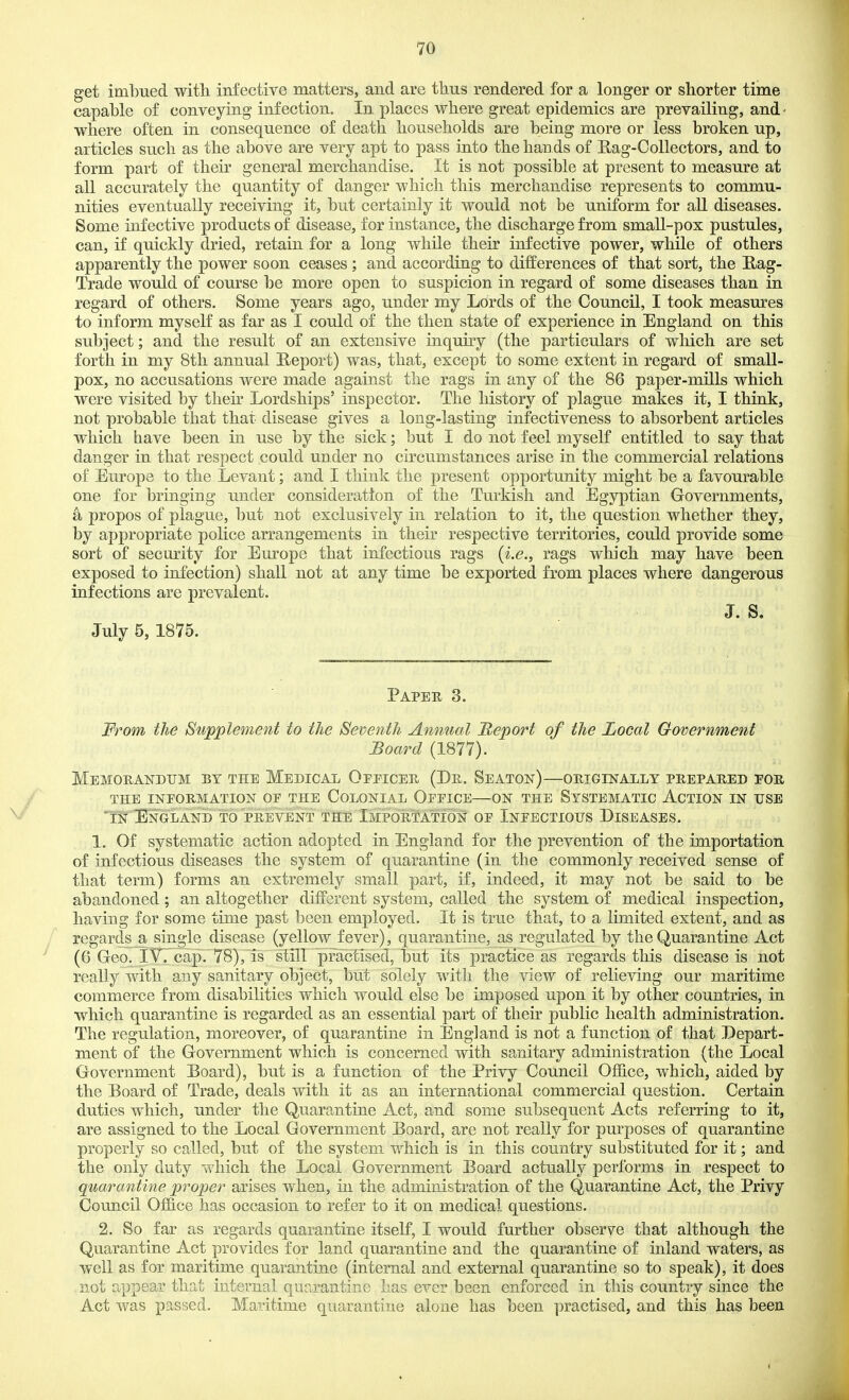 get imbued witli infective matters, and are thus rendered for a longer or shorter time capable of conveying infection. In places where great epidemics are prevailing, and ■ where often in consequence of death households are being more or less broken up, articles such as the above are very apt to pass into the ban ds of Rag-Collectors, and to form part of their general merchandise. It is not possible at present to measure at all accurately the quantity of danger which this merchandise represents to commu- nities eventually receiving it, but certainly it would not be uniform for all diseases. Some infective products of disease, for instance, the discharge from small-pox pustules, can, if quickly dried, retain for a long while their infective power, while of others apparently the power soon ceases ; and according to differences of that sort, the Hag- Trade would of course be more open to suspicion in regard of some diseases than in regard of others. Some years ago, under my Lords of the Council, I took measures to inform myself as far as I could of the then state of experience in England on this subject; and the result of an extensive inquiry (the particulars of which are set forth in my 8th annual E-eport) was, that, except to some extent in regard of small- pox, no accusations were made against the rags in any of the 86 paper-mills which were visited by their Lordships' inspector. The history of plague makes it, I think, not probable that that disease gives a long-lasting infectiveness to absorbent articles which have been in use by the sick; but I do not feel myself entitled to say that danger in that respect could under no circumstances arise in the commercial relations of Europe to the Levant; and I think the present opportunity might be a favourable one for bringing under consideration of the Turkish and Egyptian Governments, a propos of plague, but not exclusively in relation to it, the question whether they, by appropriate police arrangements in their respective territories, could provide some sort of security for Europe that infectious rags {i.e., rags which may have been exposed to infection) shall not at any time be exported from places where dangerous infections are prevalent. J S July 5, 1875. Paper 3. From the Supplement to the Seventh Annual Report of the Local Government Board (1877). Memobandtjm by the Medical Officer (De. Seaton)—originally prepared for the information of the colonial office—on the systematic action in use 'in EnGLANI) to PREVENT THE IMPORTATION OF InFECTIOTTS DISEASES. 1. Of systematic action adopted in England for the prevention of the importation of infectious diseases the system of quarantine (in the commonly received sense of that term) forms an extremely small part, if, indeed, it may not be said to be abandoned; an altogether different system, called the system of medical inspection, having for some time past been employed. It is true that, to a limited extent, and as regards a single disease (yellow fever), quarantine, as regulated by the Quarantine Act (6 Geo. iVrcap. 78),ls slill practised, but its practice as regards this disease is not really with any sanitary object, but solely with the view of relieving our maritime commerce from disabilities which would else be imposed upon it by other countries, in which quarantine is regarded as an essential part of their public health administration. The regulation, moreover, of quarantine in England is not a function of that Pepart- ment of the Government which is concerned with sanitary administration (the Local Government Board), but is a function of the Privy Council Office, which, aided by the Board of Trade, deals with it as an international commercial question. Certain duties which, under the Quarantine Act, and some subsequent Acts referring to it, are assigned to the Local Government Board, are not really for purposes of quarantine properly so called, but of the system which is in this country substituted for it; and the only duty which the Local Government Board actually performs in respect to quarantine proper arises when, in the administration of the Quarantine Act, the Privy Council Office has occasion to refer to it on medical questions. 2. So far as regards quarantine itself, I would further observe that although the Quarantine Act provides for land quarantine and the quarantine of inland waters, as well as for maritime quarantine (internal and external quarantine so to speak), it does not appear that internal quarantine has ever been enforced in this country since the Act was passed. Maritime quarantine alone has been practised, and this has been