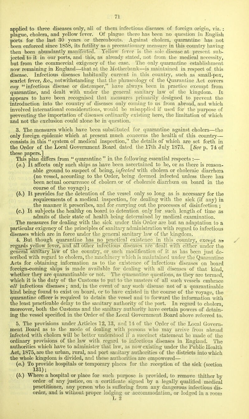 applied to three diseases only, all of them infectious diseases of foreign origin, viz. : plague, cholera, and yellow fever. Of plague there has been no question in English ports for the last 30 years or thereabouts. Against cholera, quarantine has not . been enforced since 1858, its futility as a precautionary measure in this country having then been abundantly manifesfe37 Yellow fever is the sole disease at present sub- jected to it in om^ ports, and this, as already stated, not from the medical necessity, but from the commercial exigency of the case. The only quarantine establishment now remaining in England—that at the Motherbank—is maintained in respect of this disease. Infectious diseases habitually current in this country, such as small-pox, scarlet fever, &c., notwithstanding that the phi-aseology of the Quarantine Act covers any infectious disease or distemper, have always been in practice exempt from quarantine, and dealt with under the general sanitary law of the kingdom. It appears to have been recognised that measures primarily designed to prevent the introduction into the country of diseases only coming to us from abroad, and which involved international considerations, would be misappKed if used for the purpose of preventing the importation of diseases ordinarily existing here, the limitation of which and not the exclusion could alone be in question. 3. The measures which have been substituted for quarantine against cholera—the only foreign epidemic which at present much concerns the health of this country— consists in this  system of medical inspection, the details of which are set forth in the Order of the Local Grovernment Board dated the 17th July 1873. \8ee p. 74 of these papers.] This plan differs from  quarantine  in the following essential respects :— It affects only such ships as have been ascertained to be, or as there is reason- able ground to suspect of being, infected with cholera or choleraic diarrhoea (no vessel, according to the Order, being deemed infected unless there has been actual occurrence of cholera or of choleraic diarrhoea on board in the course of the voyage); (6.) It provides for the detention of the vessel only so long as is necessary for the requirements of a medical inspection, for dealing with the sick (if any) in the manner it prescribes, and for carrying out the processes of disinfection; (c.) It subjects the healthy on board to detention only for such length of time as admits of their state of health being determined by medical examination. The measures for dealing with the sick under this Order are but an adaptation to a particular exigency of the principles of sanitary administration with regard to infectious diseases which are in force under the general sanitary law of the kingdom. 4. But though quarantine lias no practical existence in this country, except a» regards yellow fever,^ird~aII bTh.er infectious diseases aredealt with either under the genefal~s'anifary law of the country, or such modification of it as has been just de- scribed with regard to cholera, the machinery which is maintained under the Quarantine Acts for obtaining information as to the existence of infectious diseases on board foreign-coming ships is made available for dealing with all diseases of that kind, whether they are quarantinable or not. The quarantine questions, as they are termed, which it is the duty of the Customs to put to the masters of all such vessels embrace all infectious diseases; and, in the event of any such disease not of a quarantinable kind being found to exist on board, or to have existed in the course of the voyage, the quarantine officer is required to detain the vessel and to forward the information with the least practicable delay to the sanitary authority of the port. In regard to cholera, moreover, both the Customs and the sanitary authority have certain powers of detain- ing the vessel specified in the Order of the Local Government Board above referred to. 5. The provisions under Articles 12, 13, and 14 of the Order of the Local Govern- ment Board as to the mode of dealing with persons who may arrive from abroad infected with cholera ^ill be better imderstood if a succinct statement be made of the ordinary provisions of the law with regard to infectious diseases in England. The authorities which have to administer that law, as now existing under the PubHc Health Act, 1875, are the urban, rural, and port sanitary authorities of the districts into which the whole kingdom is divided, and these authorities are empowered— (a.) To provide hospitals or temporary places for the reception of the sick (section 131); (6.) Where a hospital or place for such purpose is provided, to remove thither by order of any justice, on a certificate signed by a legally qualified medical practitioner, any person who is suffering from any dangerous infectious dis- order, and is without proper lodging or accommodation, or lodged in a room