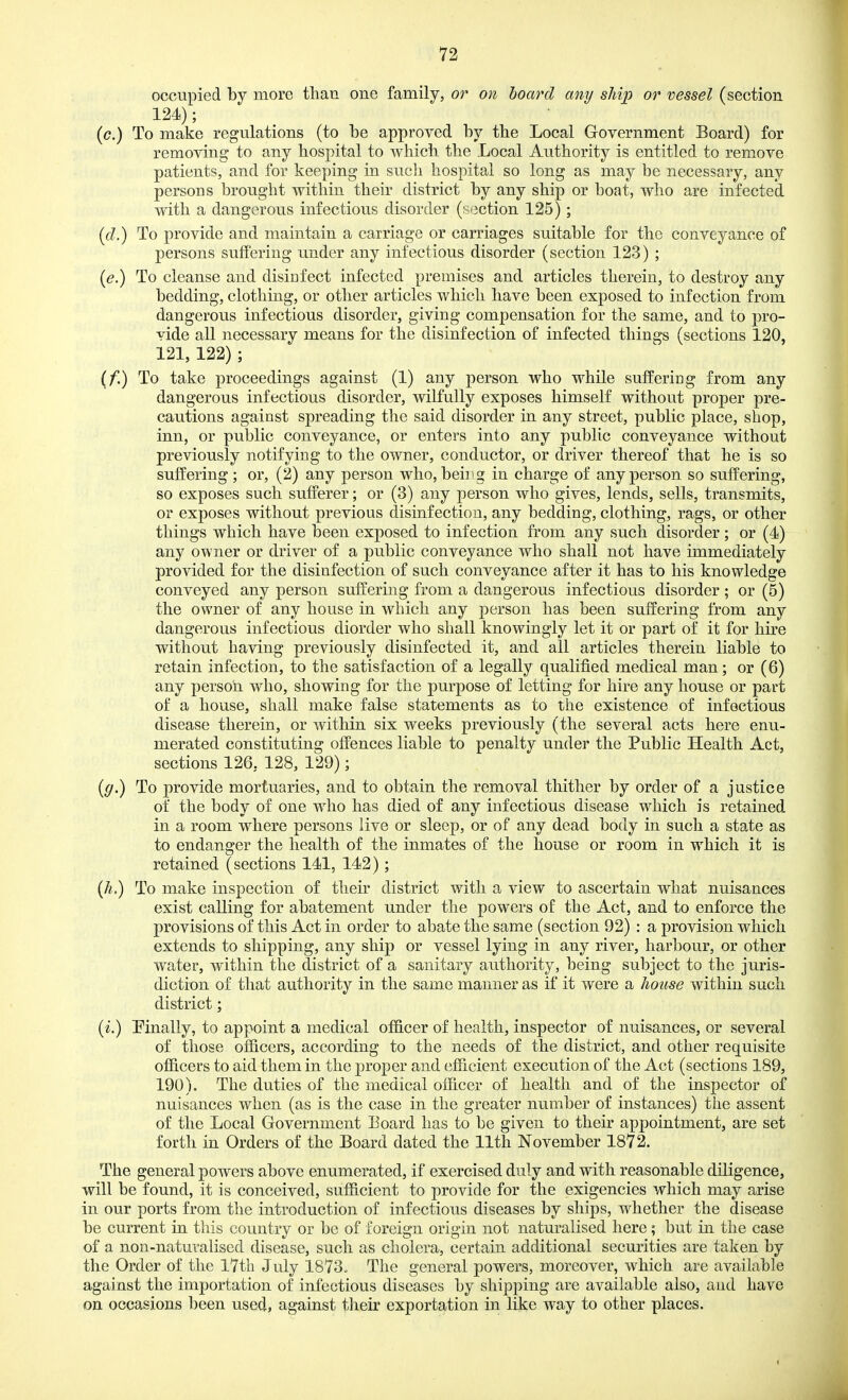 occupied by more than one family, or on hoard any ship or vessel (section 124); {c.) To make regulations (to be approved by the Local Government Board) for removing to any hospital to which the Local Authority is entitled to remove patients, and for keeping in such hospital so long as may be necessary, any persons brought within their district by any ship or boat, who are infected with a dangerous infectious disorder (section 125); {d.) To provide and maintain a carriage or carriages suitable for the conveyance of persons suffering under any infectious disorder (section 123) ; [e.) To cleanse and disiDfect infected premises and articles therein, to destroy any bedding, clothing, or other articles which have been exposed to infection from dangerous infectious disorder, giving compensation for the same, and to pro- vide all necessary means for the disinfection of infected things (sections 120, 121, 122) ; (/!) To take proceedings against (1) any person who while suffering from any dangerous infectious disorder, wilfully exposes himself without proper pre- cautions against spreading the said disorder in any street, public place, shop, inn, or public conveyance, or enters into any public conveyance without previously notifying to the owner, conductor, or driver thereof that he is so suffering ; or, (2) any person who, beii^g in charge of any person so suffering, so exposes such sufferer; or (3) any person who gives, lends, sells, transmits, or exposes without previous disinfection, any bedding, clothing, rags, or other things which have been exposed to infection from any such disorder; or (4) any owner or driver of a public conveyance who shall not have immediately provided for the disinfection of such conveyance after it has to his knowledge conveyed any person suffering from a dangerous infectious disorder ; or (5) the owner of any house in which any person has been suffering from any dangerous infectious diorder who shall knowingly let it or part of it for hire without having previously disinfected it, and all articles therein liable to retain infection, to the satisfaction of a legally qualified medical man; or (6) any person, who, showing for the purpose of letting for hire any house or part of a house, shall make false statements as to the existence of infectious disease therein, or within six weeks previously (the several acts here enu- merated constituting offences liable to penalty under the Public Health Act, sections 126, 128, 129); [g.) To provide mortuaries, and to obtain the removal thither by order of a justice of the body of one who has died of any infectious disease which is retained in a room where persons live or sleep, or of any dead body in such a state as to endanger the health of the inmates of the house or room in which it is retained (sections 141, 142); {h,) To make inspection of their district with a view to ascertain what nuisances exist calling for abatement under the powers of the Act, and to enforce the provisions of this Act in order to abate the same (section 92) : a provision which extends to shipping, any ship or vessel lying in any river, harbour, or other water, within the district of a sanitary authority, being subject to the juris- diction of that authority in the same manner as if it were a house within such district; {i.) Pinally, to appoint a medical of6.cer of health, inspector of nuisances, or several of those officers, according to the needs of the district, and other requisite ofiicers to aid them in the proper and efficient execution of the Act (sections 189, 190). The duties of the medical officer of health and of the inspector of nuisances when (as is the case in the greater number of instances) the assent of the Local Government Board has to be given to their appointment, are set forth in Orders of the Board dated the llth November 1872. The general powers above enumerated, if exercised duly and with reasonable diligence, will be found, it is conceived, sufficient to provide for the exigencies which may arise in our ports from the introduction of infectious diseases by ships, whether the disease be current in this country or be of foreign origin not naturalised here; but in the case of a non-naturalised disease, such as cholera, certain additional securities are taken by the Order of the l7th July 1873. The general powers, moreover, which are available against the importation of infectious diseases by shipping are available also, and have on occasions l)een used, against their exportation in like way to other places.