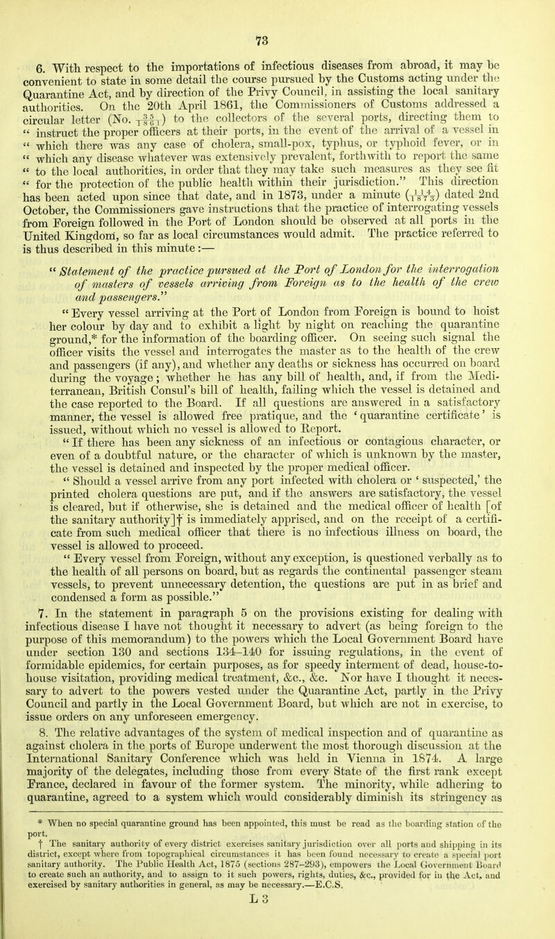 6. With respect to the importations of infectious diseases from abroad, it may be convenient to state in some detail the course pursued by the Customs acting under the Quarantine Act, and by direction of the Privy Council, in assisting the local sanitary authorities. On the 20th April 1861, the Commissioners of Customs addressed a circular letter (No. ylf y) to the collectors of the several ports, dii-ecting them to instruct the proper officers at their ports, in the event of the arrival of a vessel in  which there was any case of cholera, small-pox, typhus, or typhoid fever, or in  which any disease whatever was extensively prevalent, forthwith to report the same  to the local authorities, in order that they may take such measures as they see fit  for the protection of the public health within their jurisdiction. This direction has been acted upon since that date, and in 1873, under a minute {-^W) dated 2nd October, the Commissioners gave instructions that the practice of interrogating vessels from Eoreign followed in the Port of London should be observed at all ports in the United Kingdom, so far as local circumstances would admit. The practice referred to is thus described in this minute:—  Statement of the practice pursued at the Port of Zondonfor the interrogation of masters of vessels arriving from Foreign as to the health of the crew a/nd passengers.  Every vessel arriving at the Port of London from Poreign is bound to hoist . her colour by day and to exhibit a light by night on reaching the quarantine ground,* for the information of the boarding officer. On seeing such signal the officer visits the vessel and interrogates the master as to the health of the crew and passengers (if any), and whether any deaths or sickness has occurred on board during the voyage; whether he has any bill of health, and, if from the Medi- terranean, British Consul's bill of health, failing which the vessel is detained and the case reported to the Board. If all questions are answered in a satisfactory manner, the vessel is allowed free pratique, and the ' quarantine certificate' is issued, without which no vessel is allowed to Report.  If there has been any sickness of an infectious or contagious character, or even of a doubtful nature, or the character of which is unknown by the master, the vessel is detained and inspected by the proper medical officer.  Should a vessel arrive from any port infected with cholera or ' suspected,' the printed cholera questions are put, and if the answers are satisfactory, the vessel is cleared, but if otherwise, she is detained and the medical officer of health [of the sanitary authority]! is immediately apprised, and on the receipt of a certifi- cate from such medical officer that there is no infectious illness on board, the vessel is allowed to proceed.  Every vessel from Foreign, without any exception, is questioned verbally as to the health of all persons on board, but as regards the continental passenger steam vessels, to prevent unnecessary detention, the questions are put in as brief and condensed a form as possible. 7. In the statement in paragraph 5 on the provisions existing for dealing with infectious disease I have not thought it necessary to advert (as being foreign to the purpose of this memorandum) to the powers which the Local Government Board have under section 130 and sections 134-140 for issuing regulations, in the event of formidable epidemics, for certain purposes, as for speedy interment of dead, house-to- house visitation, providing medical treatment, &c., &c. Nor have I thought it neces- sary to advert to the powers vested under the Quarantine Act, partly in the Privy Council and partly in the Local Government Board, but which are not in exercise, to issue orders on any unforeseen emergency, 8. The relative advantages of the system of medical inspection and of quarantine as against cholera in the ports of Europe underwent the most thorough discussion at the International Sanitary Conference which was held in Vienna in 1871. A large majority of the delegates, including those from every State of the first I'ank except Prance, declared in favour of the former system. The minority, while adhering to quarantine, agreed to a system which would considerably diminish its stringency as * When no special quarantine ground has been appointed, this must be read as the boarding station of the port. ■| The sanitary authority of every district exercises sanitary jurisdiction over all ports and shipping in its district, except where from topographical circumstances it has been found necessary to create a special port sanitary authority. The Public Health Act, 1875 (sections 287-293), enipo-wers the Local Governtiieiit Board to create such an authority, and to assign to it such powers, rights, duties, &c., provided for in the Act, and exercised by sanitary authorities in general, as may be necessary,—E.C.S, L3