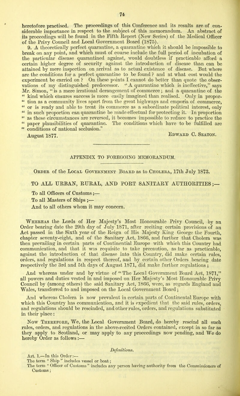 heretofore practised. The proceedings of this Conference and its results are of con- siderable importance in respect to the subject of this memorandum. An abstract of its proceedings will be found in the Fifth Eeport (New Series) of the Medical Officer of the Privy Council and Local Government Board (1875). 9. A theoretically perfect quarantine, a quarantine which it should be impossible to break on any point, and which must of course include the full period of incubation of the particular disease quarantined against, would doubtless if practicable afford a certain higher degree of security against the introduction of disease than can be attained by mere inspection on arrival as to actual existence of disease. But where are the conditions for a perfect quarantine to be found ? and at what cost would the experiment be carried on ? On these points I cannot do better than quote the obser- vations of my distinguished predecessor.  A quarantuie which is ineffective, says Mr. Simon,  is a mere irrational derangement of commerce ; and a quarantine of the  kind which ensures success is more easily imagined than realised. Only in propor-  tion as a community lives apart from the great highways and emporia of commerce,  or is ready and able to treat its commerce as a subordinate political interest, only  in such proportion can quarantine be made effectual for protecting it. In proportion as these circumstances are reversed, it becomes impossible to reduce to practice the  paper plausibilities of quarantine. The conditions which have to be fulfilled are  conditions of national seclusion. August 1877. Edwaed C. Seaton. APPENDIX TO FOREGOING MEMORANDUM. Order of the Local Government Board as to Cholera, 17th July 1873. TO ALL URBAN, BUBAL, AND POBT SANITARY AUTHORITIES To all Officers of Customs;— To all Masters of Ships ;— And to all others whom it may concern. Whereas the Lords of Her Majesty's Most Honourable Privy Council, by an Order bearing date the 29th day of July 1871, after reciting certain provisions of an Act passed in the Sixth year of the Reign of His Majesty King George the Pourth, chapter seventy-eight, and of the Sanitary Act, 1866, and further that Cholera was then prevailing in certain parts of Continential Europe with which this Country had communication, and that it was requisite to take precaution, as tar as practicable, against the introduction of that disease into this Country, did make certain rules, orders, and regulations in respect thereof, and by certain other Orders bearing date respectively the 3rd and 5th days of August 1871, did make further regulations ; And whereas under and by virtue of The Local Government Board Act, 1871, all powers and duties vested in and imposed on Her Majesty's Most Honourable Privy Council by (among others) the said Sanitary Act, 1866, were, as regards England and Wales, transferred to and imposed on the Local Government Board; And whereas Cholera is now prevalent in certain parts of Continental Europe with which this Country has communication, and it is expedient that the said rules, orders, and regulations should be rescinded, and other rules, orders, and regulations substituted in their place: Now Therepore, We, the Local Government Board, do hereby rescind aU such rules, orders, and regulations in the above-recited Orders contained, except in so far as they apply to Scotland, or may apply to any proceedings now pending, and We do hereby Order as follows :— Defimtions. Art. 1.—In this Order:— The term  Ship  includes vessel or boat; The term  OflBcer of Customs  includes any person having authority from the Commissioners of Customs;