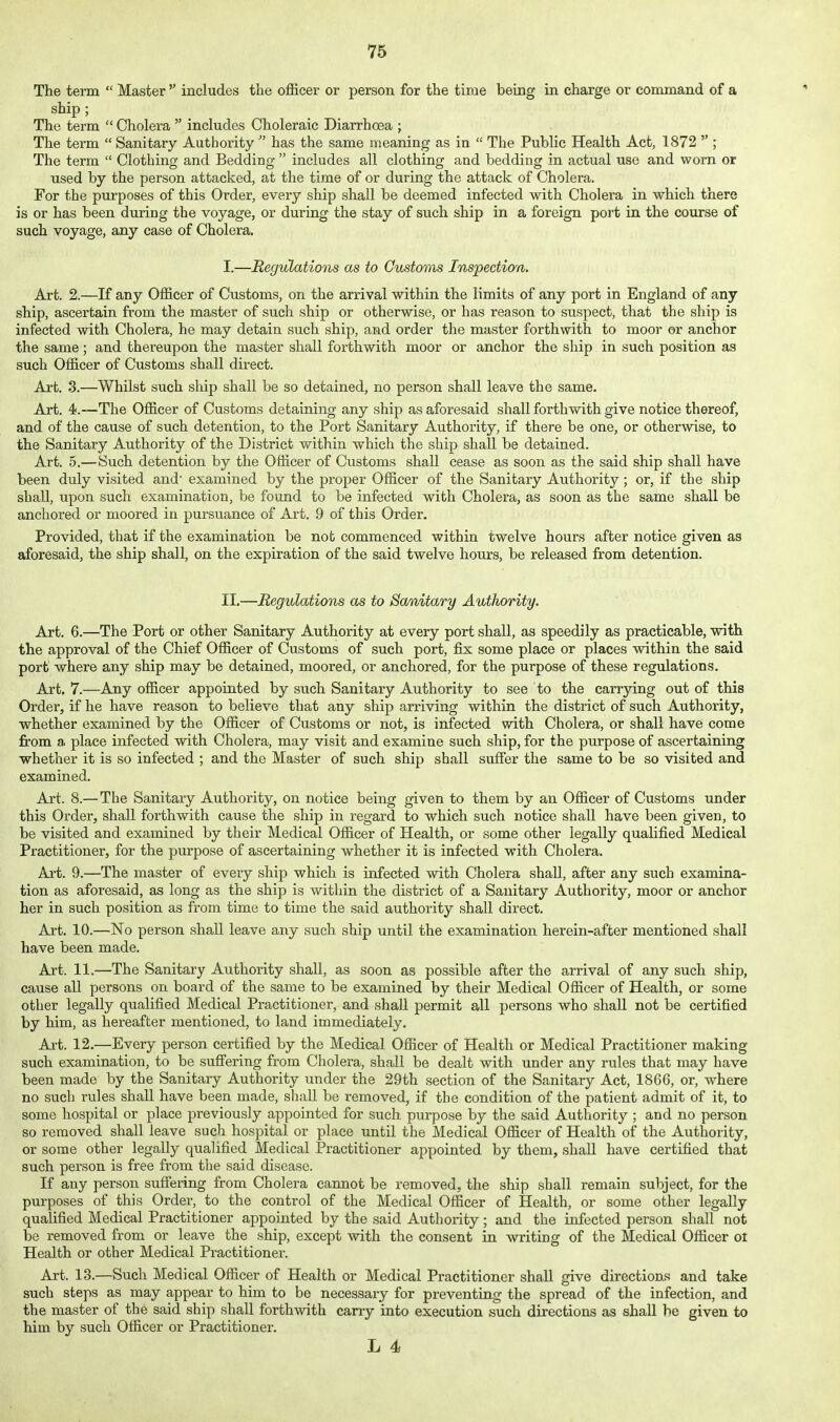 The term Master includes the officer or person for the time being in charge or command of a ship ; The term Cholera includes Choleraic Diarrhoea ; The term Sanitary Authority has the same meaning as in The Public Health Act, 1872 ; The term Clothing and Bedding includes all clothing and bedding in actual use and worn or used by the person attacked, at the time of or during the attack of Cholera. For the purposes of this Order, every ship shall be deemed infected with Cholera in which there is or has been during the voyage, or during the stay of such ship in a foreign port in the course of such voyage, any case of Cholera. I. —Regulations as to Customs Inspection. Art. 2.—If any Officer of Customs, on the arrival within the limits of any port in England of any ship, ascertain from the master of such ship or otherwise, or has reason to suspect, that the ship is infected with Cholera, he may detain such ship, and order the master forthwith to moor or anchor the same; and thereupon the master shall forthwith moor or anchor the ship in such position as such Officer of Customs shall direct. Art. 3.—Whilst such ship shall be so detained, no person shall leave the same. Art. 4.—The Officer of Customs detaining any ship as aforesaid shall forthwith give notice thereof, and of the cause of such detention, to the Port Sanitary Authority, if there be one, or otherwise, to the Sanitary Authority of the District within which the ship shall be detained. Art. 5.—Such detention by the Officer of Customs shall cease as soon as the said ship shall have been duly visited and' examined by the proper Officer of the Sanitary Authority; or, if the ship shall, upon such examination, be found to be infected with Cholera, as soon as the same shall be anchored or moored in pursuance of Art. 9 of this Order. Provided, that if the examination be nob commenced within twelve hours after notice given as aforesaid, the ship shall, on the expiration of the said twelve hours, be released from detention. II. —Regulations as to Sanitary Authority, Art. 6.—The Port or other Sanitary Authority at every port shall, as speedily as practicable, with the approval of the Chief Officer of Customs of such port, fix some place or places within the said port where any ship may be detained, moored, or anchored, for the purpose of these regulations. Art. 7.—Any officer appointed by such Sanitary Authority to see to the carrying out of this Order, if he have reason to believe that any ship arriving within the district of such xluthority, whether examined by the Officer of Customs or not, is infected with Cholera, or shall have come from a place infected with Cholera, may visit and examine such ship, for the purpose of ascertaining whether it is so infected ; and the Master of such ship shall suffer the same to be so visited and examined. Art. 8.— The Sanitary Authority, on notice being given to them by an Officer of Customs under this Order, shall forthwith cause the ship in regard to which such notice shall have been given, to be visited and examined by their Medical Officer of Health, or some other legally qualified Medical Practitioner, for the purpose of ascertaining whether it is infected with Cholera. Ai-t. 9.—The master of every ship which is infected with Cholera shall, after any such examina- tion as aforesaid, as long as the ship is within the district of a Sanitary Authority, moor or anchor her in such position as from time to time the said authority shall direct. Art. 10.—No person shall leave any such ship until the examination herein-after mentioned shall have been made. Art. 11.—The Sanitary Authority shall, as soon as possible after the arrival of any such ship, cause all persons on board of the same to be examined by their Medical Officer of Health, or some other legally qualified Medical Practitioner, and shall permit all persons who shall not be certified by him, as hereafter mentioned, to land immediately. Art. 12.—Every person certified by the Medical Officer of Health or Medical Practitioner making such examination, to be suffering from Cholera, shall be dealt with under any rules that may have been made by the Sanitary Authority under the 29th section of the Sanitary Act, 1866, or, where no such rules shall have been made, shall be removed, if the condition of the patient admit of it, to some hospital or place previously appointed for such purpose by the said Authority ; and no person so removed shall leave such hospital or place until the Medical Officer of Health of the Authority, or some other legally qualified Medical Practitioner appointed by them, shall have certified that such person is free from the said disease. If any person suffering from Cholera cannot be removed, the ship shall remain subject, for the purposes of this Order, to the control of the Medical Officer of Health, or some other legally qualified Medical Practitioner appointed by the said Authority; and the infected person shall not be removed from or leave the ship, except with the consent in writing of the Medical Officer ol Health or other Medical Practitioner. Art. 13.—Such Medical Officer of Health or Medical Practitioner shall give directions and take such steps as may appear to him to be necessary for preventing the spread of the infection, and the master of the said ship shall forthwith carry into execution such directions as shall he given to him by such Officer or Practitioner. L 4
