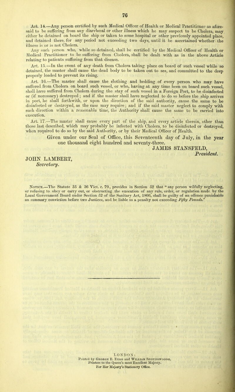 Art. 14.—Any person certified by such Medical Officer of Health or Medical Practitioner as afore- said to be suffering from any diarrhoeal or other illness which he may suspect to be Cholera, may either be detained on board the ship or taken to some hospital or other previously appointed place, and detained there, for any period not exceeding two days, until it be ascertained whether the illness is or is not Cholera. Any such person who, while so detained, shall be certified by the Medical Officer of Health or Medical Practitioner to be suffering from Cholera, shall be dealt with as in the above Article relating to patients suffering from that disease. Art. 15.—In the event of any death from Cholera taking place on board of such vessel while so detained, the master shall cause the dead body to be taken out to sea, and committed to the deep properly loaded to prevent its rising. Art. 16.—The master shall cause the clothing and bedding of every person who may have suffered from Cholera on board such vessel, or who, having at any time been on board such vessel, shall have suffered from Cholera during the stay of such vessel in a Foreign Port, to be disinfected or (if necessary) destroyed; and if the master shall have neglected to do so before the ship arrives in port, he shall forthwith, or upon the direction of the said authority, cause the same to be disinfected or destroyed, as the case may require; and if the said master neglect to comply with such direction within a reasonable time, the Authority shall cause the same to be carried into execution. Art. 17.—The master shall cause every part of the ship, and every article therein, other than those last described, which may probably be infected with Cholera, to be disinfected or destroyed, when required to do so by the said Authority, or by their Medical Officer of Health. Griven under our Seal of OflSce, this Seventeenth day of July, in the year one thousand eight hundred and seventy-three. JAMES STANSEELD, JPresident. JOHN LAMBERT, Secretary. Notice.—.The Statute 35 & 36 Vict. c. 79., provides in Section 52 that  any person wilfully neglecting, or refusing to obey or carry out, or obstructing the execution of any rule, order, or regulation made by the Local Government Board under Section 52 of the Sanitary Act, 1866, shall be guilty of an oflence punishable on summary conviction before two Justices, and be liable to a penalty not exceeding Fifty Pounds. LONDON: I'jiated. by George E. Eyke and William Spottiswoods, Printers to the Queen's most Excellent Majesty. For Her Majesty's Stationery Office.