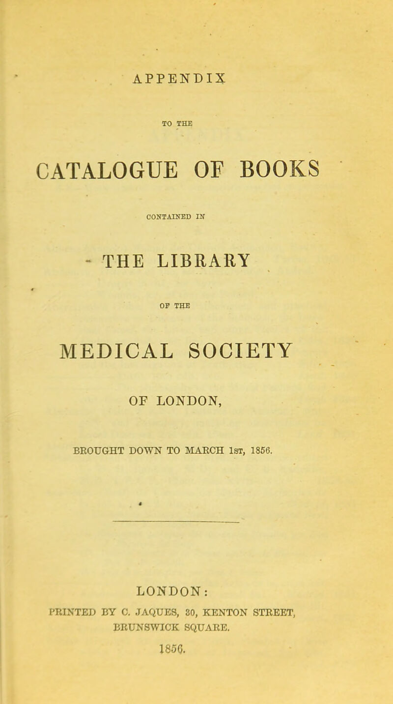 TO THE CATALOGUE OF BOOKS CONTAINED IN - THE LIBRARY OP THE MEDICAL SOCIETY OF LONDON, BROUGHT DOWN TO MAECH 1st, 1856. LONDON: PRINTED BY 0. JAQUES, SO, KENTON STREET, BRUNSWICK SQUARE. 1856.