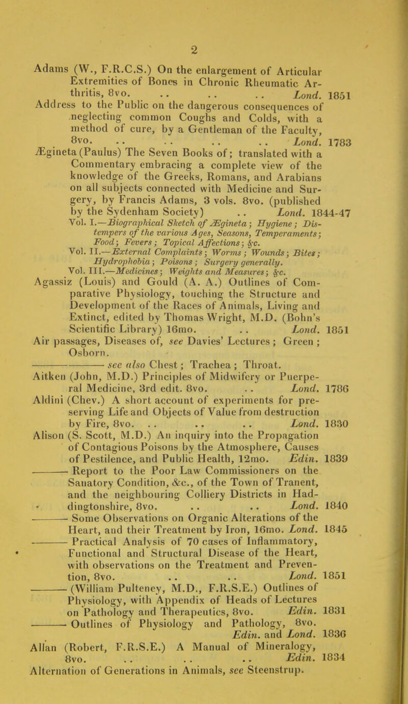 Adams (W., F.R.C.S.) On the enlargement of Articular Extremities of Bones in Chronic Rheumatic Ar- thritis, 8vo. .. . . . . lond. 1851 Address to the Public on the dangerous consequences of •neglecting common Coughs and Colds, with a method of cure, by a Gentleman of the Faculty, 8vo. .. . . . . Lond. 1783 .iEgineta(Paulus) The Seven Books of; translated with a Commentary embracing a complete view of the knowledge of the Greeks, Romans, and Arabians on all subjects connected with Medicine and Sur- gery, by Francis Adams, 3 vols. 8vo. (published by the Sydenham Society) .. Lond. 1844-47 Vol. I.—Biographical Sketch of ^gineia; Hygiene; Dis- tempers of the various Ages, Seasons, Temperaments; Food; Fevers; Topical Affections; ^-c. Vol. II.—External Complaints; Worvis; Wounds; Bitet; Hrjdroplwbia; Poisons ; Surgery generally. Vol. III.—Medicines; Weights and Measures; SfC. Agassiz (Louis) and Gould (A. A.) Outlines of Com- parative Physiology, touching the Structure and Development of the Races of Animals, Living an<l Extinct, edited by Thomas Wright, M.D. (Bohn's Scientific Library) 16rao. . . Lojid, 1851 Air passages, Diseases of, see Davies' Lectures ; Green ; Osborn. see also Chest; Trachea ; Throat. Aitken (John, M.D.) Principles of Midwifery or Puerpe- ral Medicine, 3rd edit. 8vo. . . Lond. 1786 Aldini (Chev.) A short account of experiments for pre- serving Life and Objects of Value from destruction by Fire, 8vo. . . .. . . Lond. 1830 Alison (S. Scott, M.D.) An inquiry into the Propagation of Contagious Poisons by the Atmosphere, Causes of Pestilence, and Public Health, 12mo. Edin. 1839 . Report to the Poor Law Commissioners on the Sanatory Condition, &c., of the Town of Tranent, and the neighbouring Colliery Districts in Had- dingtonshire, 8vo. .. .. Lond. 1840 ■ — Some Observations on Organic Alterations of the Heart, and their Treatment by Iron, 16mo. Lond. 1845 Practical Analysis of 70 cases of Inflammatory, Functional and Structural Disease of the Heart, with observations on the Treatment and Preven- tion, 8vo. .. .. Lo7id. 1851 (William Pulteney, M.D., F.R.S.E.) Outlines of Physiology, with Appendix of Heads of Lectures on Pathology and Therapeu<ics, 8vo. Edin. 1831 Outlines of Physiology and Pathology, 8vo. Edin. and Lond. 1836 Allan (Robert, F.R.S.E.) A Manual of Mineralogy, 8vo. .. .. Edin. 1834 Alternation of Generations in Animals, see Steenstrup.