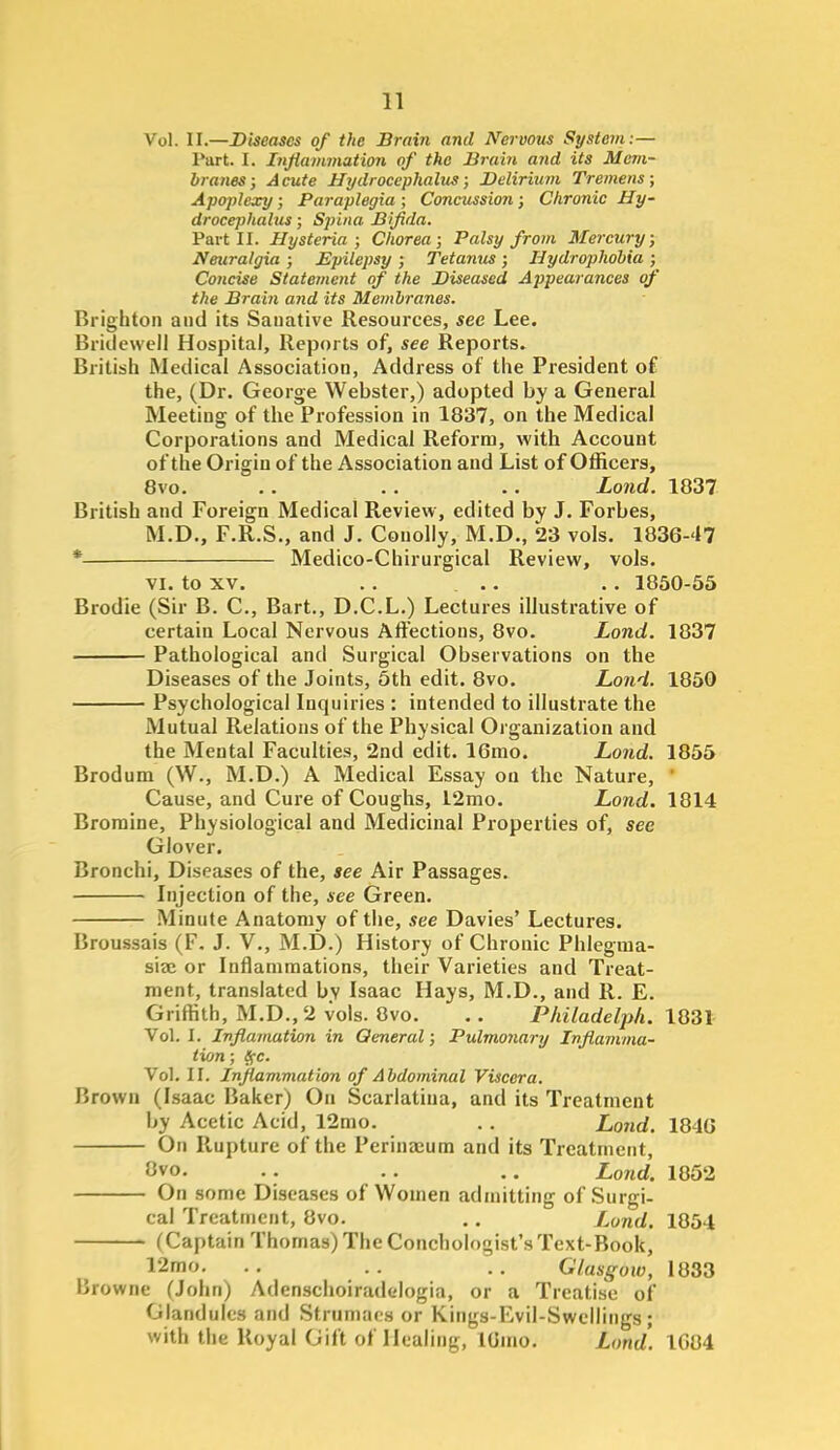 Vol. U—Diseases of the Brain and Ifervom St/stein:— Part. I. Injiammation of the Brain and its Mem- branes; Acute Hydrocephalus; Delirium Tremens; Apojilexy; Paraplegia ; Concussion; Chronic Hy- drocephalus ; Spina Bifida. Part 11. Hysteria; Chorea; Palsy from Mercury; Neuralgia ; Epilepsy ; Tetanus ; Hydrophobia ; Concise Statement of the Diseased Appearances of the Brain and its Membranes. Brighton and its Sanative Resources, see Lee. Bridewell Hospital, Reports of, see Reports. British Medical Association, Address of the President of the, (Dr. George Webster,) adopted by a General Meeting of the Profession in 1837, on the Medical Corporations and Medical Reform, with Account of the Origin of the Association and List of Officers, 8vo. .. . . . . Lond. 1837 British and Foreign Medical Review, edited by J. Forbes, M.D., F.R.S., and J. Conolly, M.D., 23 vols, 1836-47 * Medico-Chirurgical Review, vols. VI. to XV. . . .. .. 1860-56 Brodie (Sir B. C, Bart., D.C.L.) Lectures illustrative of certain Local Nervous Afiections, 8vo. Lond. 1837 Pathological and Surgical Observations on the Diseases of the Joints, 6th edit. 8vo. Lond. 1860 Psychological Inquiries : intended to illustrate the Mutual Relations of the Physical Organization and the Mental Faculties, 2nd edit. 16mo. Lond. 1865 Brodum (W., M.D.) A Medical Essay on the Nature, ' Cause, and Cure of Coughs, 12mo. Lond. 1814 Bromine, Physiological and Medicinal Properties of, see Glover. Bronchi, Diseases of the, see Air Passages. Injection of the, see Green. Minute Anatomy of the, see Davies' Lectures. Broussais (F. J. V., M.D.) History of Chronic Phlegraa- siae or Inflammations, their Varieties and Treat- ment, translated by Isaac Hays, M.D., and R. E. Griffith, M.D., 2 vols. 8vo. .. Philadelph. 1831- Vol. I. Inflamatim in General; Pulmonary Inflamma- tion ; S;c. Vol. II. Inflammation of Abdominal Viscera. Brown (Isaac Baker) On Scarlatina, and its Treatment by Acetic Acid, 12mo. . . Lond. 184G On Rupture of the Perinacum and its Treatment, Ovo. .. .. .. Lond. 1852 On some Diseases of Women admitting of Surgi- cal Treatment, 8vo. .. Lond. 1854 (Captain Thomas) The Conchologist's Text-Book, 12mo. . . . . . . Glasgow, 1833 Browne (John) Adenschoiradclogia, or a Treatise of Glandules and Strumaes or Kings-Evil-Swcllings; with the Royal Gift of Healing, lUuio. Lond. 1G84