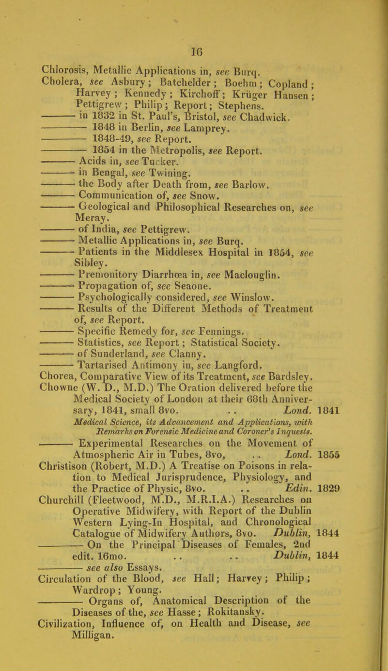 Chlorosis, Metallic Applications in, sec Burq. Cholera, see Asbury ; Batchelder ; Boehm ; Copland ; Harvey; Kennedy; Kirchoff; Kriiger Hansen*; Pettigrew; Philip; Report; Stephens. in 1832 in St. Paul's, Bristol, see Chad wick. 1848 in Berlin, see Lamprey. 1848-49, see Report. 1854 in the Metropolis, see Report. Acids in, see Tu; iter. in Bengal, see Twining. the Body after Death from, see Barlow. Communication of, see Snow. Geological and Philosophical Researches on, see Me ray. of India, see Pettigrew. Metallic Applications in, see Burq. Patients in the Middlesex Hospital in 1854, see Sibley. Premonitory Diarrhoea in, see Maclouglin. Propagation of, see Seaone. Psychologically considered, see Winslow. Results of the Different Methods of Treatment of, see Report. Specific Remedy for, see Fennings. Statistics, see Report; Statistical Society. of Sunderland, see Clanny. Tartarised Antimony in, sec Langford. Chorea, Comparative View of its Treatment, see Bardsley. Chowne (W. D., M.D.) The Oration delivered before the Medical Society of London at their G8th Anniver- sary, J 841, small 8vo. .. Land. 1841 Medical Science, its Advancement and Applications, loith Remarks en Forensic Medicine and Coroner's Inquests. Experimental Researches on the Movement of Atmospheric Air in Tubes, 8vo, .. Lond. 1855 Christison (Robert, M.D.) A Treatise on Poisons in rela- tion to Medical Jurisprudence, Physiology, and the Practice of Physic, 8vo. .. Edin. 1829 Churchill (Fleetwood, M.D., M.R.LA.) Researches on Operative Midwifery, with Report of the Dublin Western Lying-in Hospital, and Chronological Catalogue of Midwifery Authors, 8vo. Dublin, 1844 On the Principal Diseases of Females, 2nd edit. 16mo. .. .. Dublin, 1844 see also Essays. Circulation of the Blood, see Hall; Harrey; Philip; Wardrop; Young. Organs of. Anatomical Description of the Diseases of the, see Hasse; Rokitansky. Civilization, Influence of, on Health and Disease, see MiUigan.