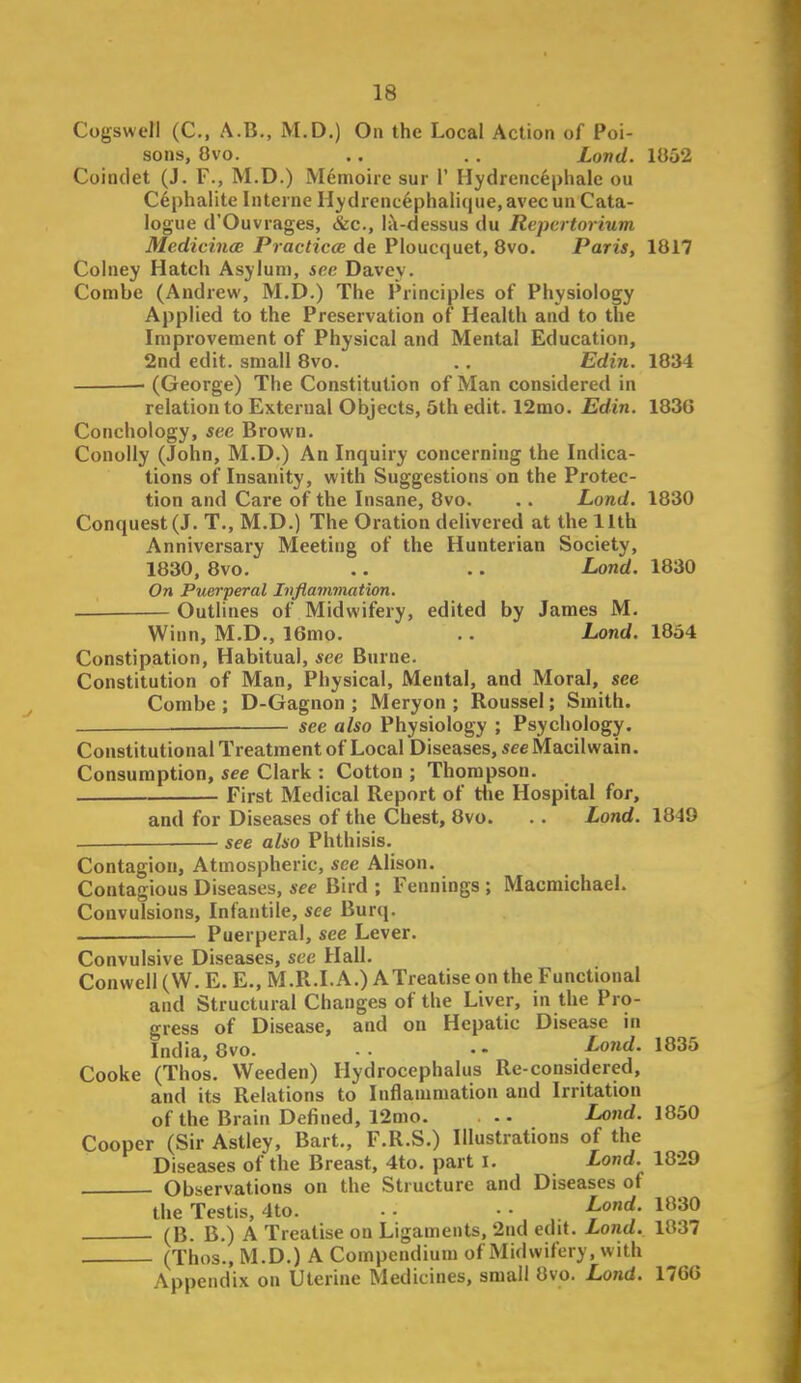 Cogswell (C, A.B., M.D.) On the Local Action of Poi- sons, 8vo. .. . . Lond. 1052 Coindet (J. F., M.D.) Memoire sur V IIydrenc6phalc ou C6phalite Interne Hydrencephalique, avec un Cata- logue d'Ouvrages, &c., l<\-dessus du Repertorium MedicincE Praclicce de Ploucquet, 8vo. Paris, 1817 Colney Hatch Asylum, see Davey. Combe (Andrew, M.D.) The Principles of Physiology Applied to the Preservation of Health and to the Improvement of Physical and Mental Education, 2nd edit, small 8vo. .. Edin. 1834 (George) The Constitution of Man considered in relation to External Objects, 5th edit. 12mo. Edin. 1836 Conchology, see Brown. Conolly (John, M.D.) An Inquiry concerning the Indica- tions of Insanity, with Suggestions on the Protec- tion and Care of the Insane, 8vo. .. Lond. 1830 Conquest (J. T., M.D.) The Oration delivered at the 11th Anniversary Meeting of the Hunterian Society, 1830, 8vo. .. .. Land. 1830 On Puerperal Inflammation. — Outlines of Midwifery, edited by James M. Winn, M.D., 16mo. .. Lond. 1854 Constipation, Habitual, see Burne. Constitution of Man, Physical, Mental, and Moral, see Combe; D-Gagnon ; Meryon ; Roussel; Smith. see also Physiology ; Psychology. Constitutional Treatment of Local Diseases, see Macilwain. Consumption, see Clark : Cotton ; Thompson. First Medical Report of die Hospital for, and for Diseases of the Chest, 8vo. .. Lond. 1849 see also Phthisis. Contagion, Atmospheric, see Alison. Contagious Diseases, see Bird ; Fennings ; MacmichaeL Convulsions, Infantile, see Burq. Puerperal, see Lever. Convulsive Diseases, see Hall. Conwell (W. E. E., M.R.I.A.) ATreatise on the Functional and Structural Changes of the Liver, in the Pro- gress of Disease, and on Hepatic Disease in India, 8vo. . . • - Loiid. 1835 Cooke (Thos. Weeden) Hydrocephalus Re-considered, and its Relations to Inflammation and Irritation of the Brain Defined, 12mo. Lond. i830 Cooper (Sir Astley, Bart., F.R.S.) Illustrations of the Diseases of the Breast, 4to. part I. Lond. 18-29 Observations on the Structure and Diseases of the Testis, 4to. - - • • . l^^^O (B. B.) A Treatise on Ligaments, 2nd edit. Lond. 1837 (Thos., M.D.) A Compendium of Midwifery, with Appendix on Uterine Medicines, small 8vo. Lond. 176G