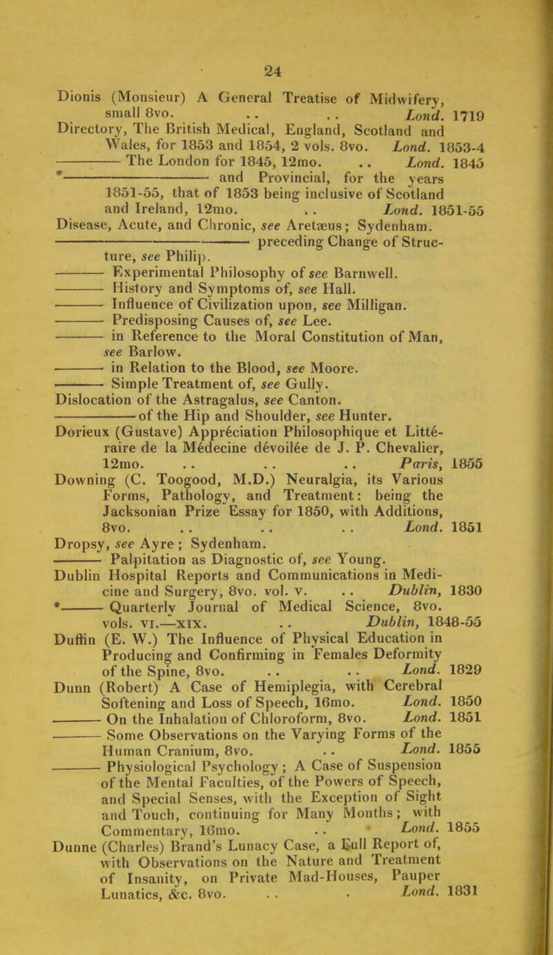 Dionis (Monsieur) A General Treatise of Midwifery, small 8vo. .. . . lond. 1719 Directory, The British Medical, England, Scotland and Wales, for 1853 and 1854, 2 vols. 8vo. Lond. 1853-4 The London for 1845,12nio. .. Lond. 1845 * and Provincial, for the years 1851-55, that of 1853 being inclusive of Scotland and Ireland, l2mo. .. Lond. 1851-55 Disease, Acute, and Chronic, see Aretajus; Sydenham. —— preceding Change of Struc- ture, see Philip. Experimental Philosophy of see Barnwell. History and Symptoms of, see Hall. Influence of Civilization upon, see Milligan. Predisposing Causes of, see Lee. in Reference to the Moral Constitution of Man, see Barlow. in Relation to the Blood, see Moore. Simple Treatment of, see Gully. Dislocation of the Astragalus, see Canton. of the Hip and Shoulder, see Hunter. Dorieux (Gustave) Appreciation Philosophique et Litte- raire de la Mfedecine d^voil^e de J. P. Chevalier, 12mo. .. . . •. Paris, 1855 Downing (C. Toogood, M.D.) Neuralgia, its Various Forms, Pathology, and Treatment: being the Jacksonian Prize Essay for 1850, with Additions, 8vo. . . .. . . Lond. 1851 Dropsy, see Ayre ; Sydenham. Palpitation as Diagnostic of, see Young. Dublin Hospital Reports and Communications in Medi- cine and Surgery, 8vo. vol. v. . . Dublin, 1830 * Quarterly Journal of Medical Science, 8vo. vols. VI.—XIX. . . Dublin, 1848-55 Duflin (E. W.) The Influence of Physical Education in Producing and Confirming in Females Deformity of the Spine, 8vo. .. .. Lond. 1829 Dunn (Robert) A Case of Hemiplegia, with Cerebral Softening and Loss of Speech, 16mo. Lond. 1850 On the Inhalation of Chloroform, 8vo. Lond. 1851 Some Observations on the Varying Forms of the Human Cranium, 8vo. . • Lond. 1855 Physiological Psychology ; A Case of Suspension of the Mental Faculties, of the Powers of Speech, and Special Senses, with the Exception of Sight and Touch, continuing for Many Months; with Commentary, IGmo. . . Lond. 1855 Dunne (Charles) Brand's Lunacy Case, a Bull Report of, with Observations on the Nature and Treatment of Insanity, on Private Mad-Houses, Pauper Lunatics, &c. 8vo. . . • Lond. 1831